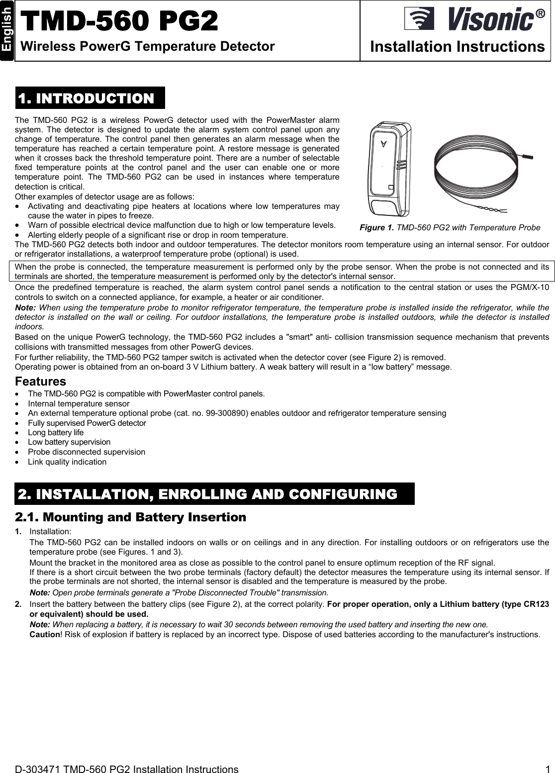 D-303471 TMD-560 PG2 Installation Instructions  1  TMD-560 PG2 Wireless PowerG Temperature Detector  Installation Instructions 1. INTRODUCTION The TMD-560 PG2 is a wireless PowerG detector used with the PowerMaster alarm system. The detector is designed to update the alarm system control panel upon any change of temperature. The control panel then generates an alarm message when the temperature has reached a certain temperature point. A restore message is generated when it crosses back the threshold temperature point. There are a number of selectable fixed temperature points at the control panel and the user can enable one or more temperature point. The TMD-560 PG2 can be used in instances where temperature detection is critical. Other examples of detector usage are as follows:   Activating and deactivating pipe heaters at locations where low temperatures may cause the water in pipes to freeze.   Warn of possible electrical device malfunction due to high or low temperature levels.    Alerting elderly people of a significant rise or drop in room temperature. Figure 1. TMD-560 PG2 with Temperature Probe The TMD-560 PG2 detects both indoor and outdoor temperatures. The detector monitors room temperature using an internal sensor. For outdoor or refrigerator installations, a waterproof temperature probe (optional) is used.  When the probe is connected, the temperature measurement is performed only by the probe sensor. When the probe is not connected and its terminals are shorted, the temperature measurement is performed only by the detector&apos;s internal sensor. Once the predefined temperature is reached, the alarm system control panel sends a notification to the central station or uses the PGM/X-10 controls to switch on a connected appliance, for example, a heater or air conditioner. Note: When using the temperature probe to monitor refrigerator temperature, the temperature probe is installed inside the refrigerator, while the detector is installed on the wall or ceiling. For outdoor installations, the temperature probe is installed outdoors, while the detector is installed indoors. Based on the unique PowerG technology, the TMD-560 PG2 includes a &quot;smart&quot; anti- collision transmission sequence mechanism that prevents collisions with transmitted messages from other PowerG devices.  For further reliability, the TMD-560 PG2 tamper switch is activated when the detector cover (see Figure 2) is removed. Operating power is obtained from an on-board 3 V Lithium battery. A weak battery will result in a “low battery” message. Features   The TMD-560 PG2 is compatible with PowerMaster control panels.   Internal temperature sensor   An external temperature optional probe (cat. no. 99-300890) enables outdoor and refrigerator temperature sensing   Fully supervised PowerG detector   Long battery life   Low battery supervision  Probe disconnected supervision   Link quality indication 2. INSTALLATION, ENROLLING AND CONFIGURING 2.1. Mounting and Battery Insertion 1.  Installation: The TMD-560 PG2 can be installed indoors on walls or on ceilings and in any direction. For installing outdoors or on refrigerators use the temperature probe (see Figures. 1 and 3). Mount the bracket in the monitored area as close as possible to the control panel to ensure optimum reception of the RF signal. If there is a short circuit between the two probe terminals (factory default) the detector measures the temperature using its internal sensor. If the probe terminals are not shorted, the internal sensor is disabled and the temperature is measured by the probe.  Note: Open probe terminals generate a &quot;Probe Disconnected Trouble&quot; transmission. 2.  Insert the battery between the battery clips (see Figure 2), at the correct polarity. For proper operation, only a Lithium battery (type CR123 or equivalent) should be used. Note: When replacing a battery, it is necessary to wait 30 seconds between removing the used battery and inserting the new one. Caution! Risk of explosion if battery is replaced by an incorrect type. Dispose of used batteries according to the manufacturer&apos;s instructions.  
