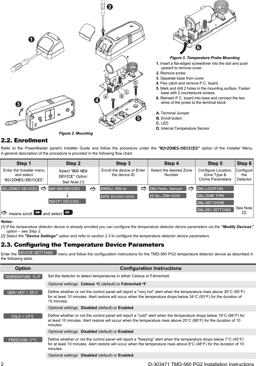 2 D-303471 TMD-560 PG2 Installation Instructions  Figure 2. Mounting  Figure 3. Temperature Probe Mounting 1. Insert a flat-edged screwdriver into the slot and push upward to remove cover. 2. Remove screw. 3. Separate base from cover. 4. Flex catch and remove P.C. board. 5. Mark and drill 2 holes in the mounting surface. Fasten base with 2 countersunk screws. 6. Reinsert P.C. board into base and connect the two wires of the probe to the terminal block. A. Terminal Jumper  B. Enroll button C. LED  D. Internal Temperature Sensor 2.2. Enrollment Refer to the PowerMaster panel&apos;s Installer Guide and follow the procedure under the &quot;02:ZONES/DEVICES&quot; option of the Installer Menu. A general description of the procedure is provided in the following flow chart. Step 1 Step 2 Step 3 Step 4   Step 5 Step 6Enter the Installer menu and select “02:ZONES/DEVICES” Select &quot;ADD NEW  DEVICE&quot; Option  See Note [1] Enroll the device or Enter the device ID Select the desired Zone Number Configure Location, Zone Type &amp; Chime Parameters Configure the Detector            means scroll  and select        See Note [2] Notes:  [1] If the temperature detector device is already enrolled you can configure the temperature detector device parameters via the “Modify Devices” option – see Step 2. [2] Select the &quot;Device Settings&quot; option and refer to section 2.3 to configure the temperature detector device parameters. 2.3. Configuring the Temperature Device Parameters Enter the   menu and follow the configuration instructions for the TMD-560 PG2 temperature detector device as described in the following table. Option  Configuration Instructions   Set the detector to detect temperatures in either Celsius or Fahrenheit. Optional settings:  Celsius C (default) or Fahrenheit F.   Define whether or not the control panel will report a &quot;very hot&quot; alert when the temperature rises above 35C (95F) for at least 10 minutes. Alert restore will occur when the temperature drops below 34C (93F) for the duration of 10 minutes. Optional settings:  Disabled (default) or Enabled.   Define whether or not the control panel will report a &quot;cold&quot; alert when the temperature drops below 19C (66F) for at least 10 minutes. Alert restore will occur when the temperature rises above 20C (68F) for the duration of 10 minutes. Optional settings:  Disabled (default) or Enabled.   Define whether or not the control panel will report a &quot;freezing&quot; alert when the temperature drops below 7C (45F) for at least 10 minutes. Alert restore will occur when the temperature rises above 8C (48F) for the duration of 10 minutes. Optional settings:  Disabled (default) or Enabled. FREEZING &lt;7ºC  COLD &lt; 19C VERY HOT &gt; 35C TEMPERATURE C/F DEVICE SETTINGS Z06.DEV SETTINGS Z06.SET CHIME Z06.ZONE TYPE Z06.LOCATION ID No. 250-XXXX Z06:Temp. Sensor ENTR ID:XXX-XXXX ENROLL NOW or MODIFY DEVICES ADD NEW DEVICES 02.ZONES/DEVICES 