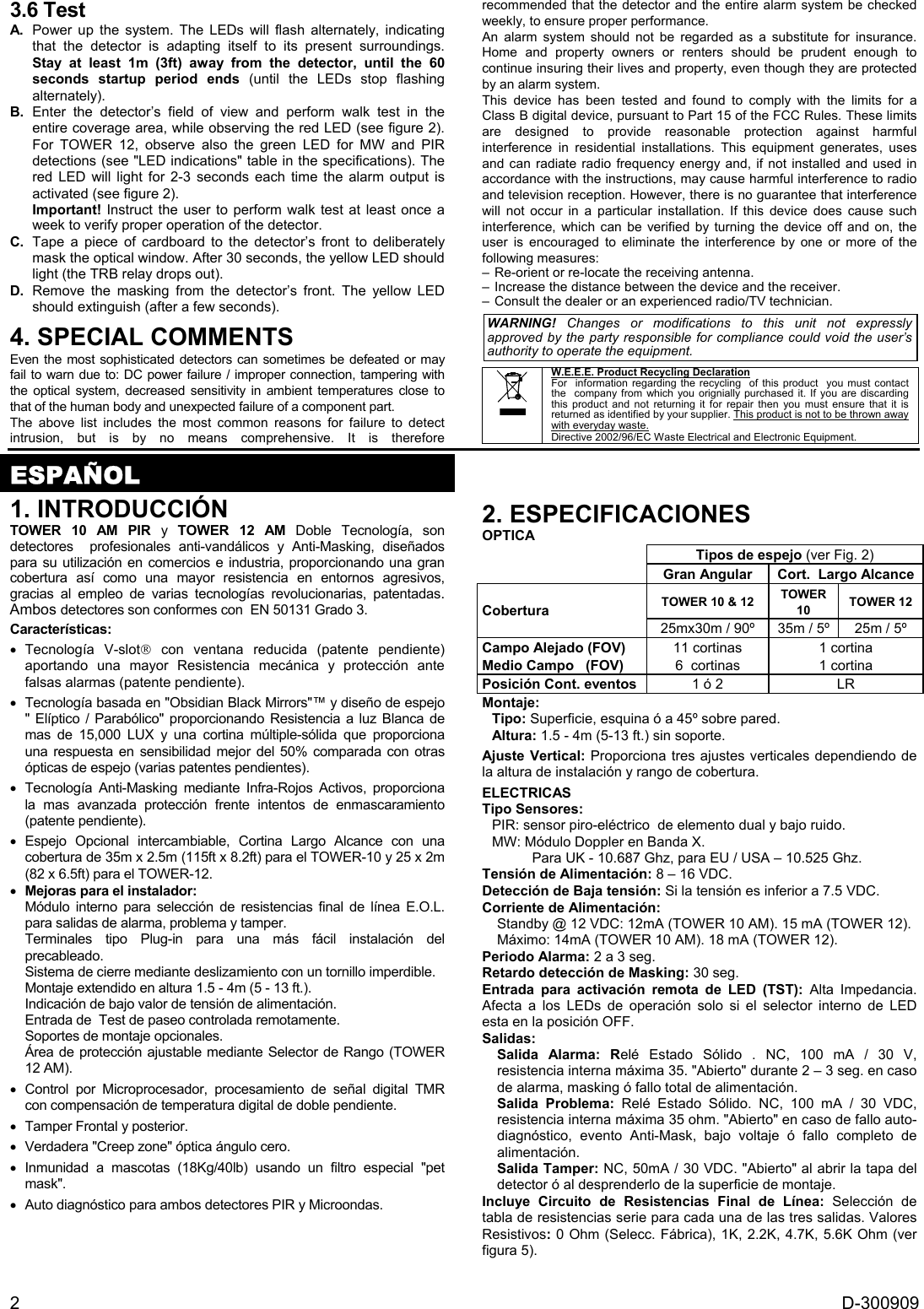  2  D-300909 3.6 Test A.  Power up the system. The LEDs will flash alternately, indicating that the detector is adapting itself to its present surroundings. Stay at least 1m (3ft) away from the detector, until the 60 seconds startup period ends (until the LEDs stop flashing alternately). B. Enter the detector’s field of view and perform walk test in the entire coverage area, while observing the red LED (see figure 2). For TOWER 12, observe also the green LED for MW and PIR detections (see &quot;LED indications&quot; table in the specifications). The red LED will light for 2-3 seconds each time the alarm output is activated (see figure 2). Important! Instruct the user to perform walk test at least once a week to verify proper operation of the detector. C.  Tape a piece of cardboard to the detector’s front to deliberately mask the optical window. After 30 seconds, the yellow LED should light (the TRB relay drops out). D.  Remove the masking from the detector’s front. The yellow LED should extinguish (after a few seconds). 4. SPECIAL COMMENTS  Even the most sophisticated detectors can sometimes be defeated or may fail to warn due to: DC power failure / improper connection, tampering with the optical system, decreased sensitivity in ambient temperatures close to that of the human body and unexpected failure of a component part. The above list includes the most common reasons for failure to detect intrusion, but is by no means comprehensive. It is therefore recommended that the detector and the entire alarm system be checked weekly, to ensure proper performance. An alarm system should not be regarded as a substitute for insurance. Home and property owners or renters should be prudent enough to continue insuring their lives and property, even though they are protected by an alarm system. This device has been tested and found to comply with the limits for a Class B digital device, pursuant to Part 15 of the FCC Rules. These limits are designed to provide reasonable protection against harmful interference in residential installations. This equipment generates, uses and can radiate radio frequency energy and, if not installed and used in accordance with the instructions, may cause harmful interference to radio and television reception. However, there is no guarantee that interference will not occur in a particular installation. If this device does cause such interference, which can be verified by turning the device off and on, the user is encouraged to eliminate the interference by one or more of the following measures: – Re-orient or re-locate the receiving antenna. – Increase the distance between the device and the receiver. – Consult the dealer or an experienced radio/TV technician.  WARNING! Changes or modifications to this unit not expressly approved by the party responsible for compliance could void the user’s authority to operate the equipment.   W.E.E.E. Product Recycling Declaration For  information regarding the recycling  of this product  you must contact the  company from which you orignially purchased it. If you are discarding this product and not returning it for repair then you must ensure that it is returned as identified by your supplier. This product is not to be thrown away with everyday waste. Directive 2002/96/EC Waste Electrical and Electronic Equipment.    ESPAÑOL 1. INTRODUCCIÓN TOWER 10 AM PIR y TOWER 12 AM Doble Tecnología, son detectores  profesionales anti-vandálicos y Anti-Masking, diseñados para su utilización en comercios e industria, proporcionando una gran cobertura así como una mayor resistencia en entornos agresivos,  gracias al empleo de varias tecnologías revolucionarias, patentadas. Ambos detectores son conformes con  EN 50131 Grado 3. Características: • Tecnología V-slot con ventana reducida (patente pendiente) aportando una mayor Resistencia mecánica y protección ante falsas alarmas (patente pendiente). •  Tecnología basada en &quot;Obsidian Black Mirrors&quot;™ y diseño de espejo &quot; Elíptico / Parabólico&quot; proporcionando Resistencia a luz Blanca de mas de 15,000 LUX y una cortina múltiple-sólida que proporciona una respuesta en sensibilidad mejor del 50% comparada con otras ópticas de espejo (varias patentes pendientes). • Tecnología Anti-Masking mediante Infra-Rojos Activos, proporciona la mas avanzada protección frente intentos de enmascaramiento (patente pendiente). • Espejo Opcional intercambiable, Cortina Largo Alcance con una cobertura de 35m x 2.5m (115ft x 8.2ft) para el TOWER-10 y 25 x 2m (82 x 6.5ft) para el TOWER-12.  • Mejoras para el instalador: Módulo interno para selección de resistencias final de línea E.O.L. para salidas de alarma, problema y tamper. Terminales tipo Plug-in para una más fácil instalación del precableado. Sistema de cierre mediante deslizamiento con un tornillo imperdible. Montaje extendido en altura 1.5 - 4m (5 - 13 ft.). Indicación de bajo valor de tensión de alimentación. Entrada de  Test de paseo controlada remotamente. Soportes de montaje opcionales. Área de protección ajustable mediante Selector de Rango (TOWER 12 AM). • Control por Microprocesador, procesamiento de señal digital TMR con compensación de temperatura digital de doble pendiente.  •  Tamper Frontal y posterior. •  Verdadera &quot;Creep zone&quot; óptica ángulo cero. • Inmunidad a mascotas (18Kg/40lb) usando un filtro especial &quot;pet mask&quot;. •  Auto diagnóstico para ambos detectores PIR y Microondas. 2. ESPECIFICACIONES OPTICA Tipos de espejo (ver Fig. 2)  Gran Angular  Cort.  Largo Alcance TOWER 10 &amp; 12  TOWER 10  TOWER 12 Cobertura 25mx30m / 90º  35m / 5º   25m / 5º  Campo Alejado (FOV) Medio Campo   (FOV)  11 cortinas 6  cortinas 1 cortina 1 cortina Posición Cont. eventos  1 ó 2  LR Montaje:  Tipo: Superficie, esquina ó a 45º sobre pared. Altura: 1.5 - 4m (5-13 ft.) sin soporte. Ajuste Vertical: Proporciona tres ajustes verticales dependiendo de la altura de instalación y rango de cobertura.  ELECTRICAS Tipo Sensores:  PIR: sensor piro-eléctrico  de elemento dual y bajo ruido. MW: Módulo Doppler en Banda X.  Para UK - 10.687 Ghz, para EU / USA – 10.525 Ghz. Tensión de Alimentación: 8 – 16 VDC.  Detección de Baja tensión: Si la tensión es inferior a 7.5 VDC.  Corriente de Alimentación:  Standby @ 12 VDC: 12mA (TOWER 10 AM). 15 mA (TOWER 12). Máximo: 14mA (TOWER 10 AM). 18 mA (TOWER 12). Periodo Alarma: 2 a 3 seg. Retardo detección de Masking: 30 seg. Entrada para activación remota de LED (TST): Alta Impedancia. Afecta a los LEDs de operación solo si el selector interno de LED esta en la posición OFF. Salidas:  Salida Alarma: Relé Estado Sólido . NC, 100 mA / 30 V,  resistencia interna máxima 35. &quot;Abierto&quot; durante 2 – 3 seg. en caso de alarma, masking ó fallo total de alimentación. Salida Problema: Relé Estado Sólido. NC, 100 mA / 30 VDC, resistencia interna máxima 35 ohm. &quot;Abierto&quot; en caso de fallo auto-diagnóstico, evento Anti-Mask, bajo voltaje ó fallo completo de alimentación. Salida Tamper: NC, 50mA / 30 VDC. &quot;Abierto&quot; al abrir la tapa del detector ó al desprenderlo de la superficie de montaje. Incluye Circuito de Resistencias Final de Línea: Selección de tabla de resistencias serie para cada una de las tres salidas. Valores Resistivos: 0 Ohm (Selecc. Fábrica), 1K, 2.2K, 4.7K, 5.6K Ohm (ver figura 5). 