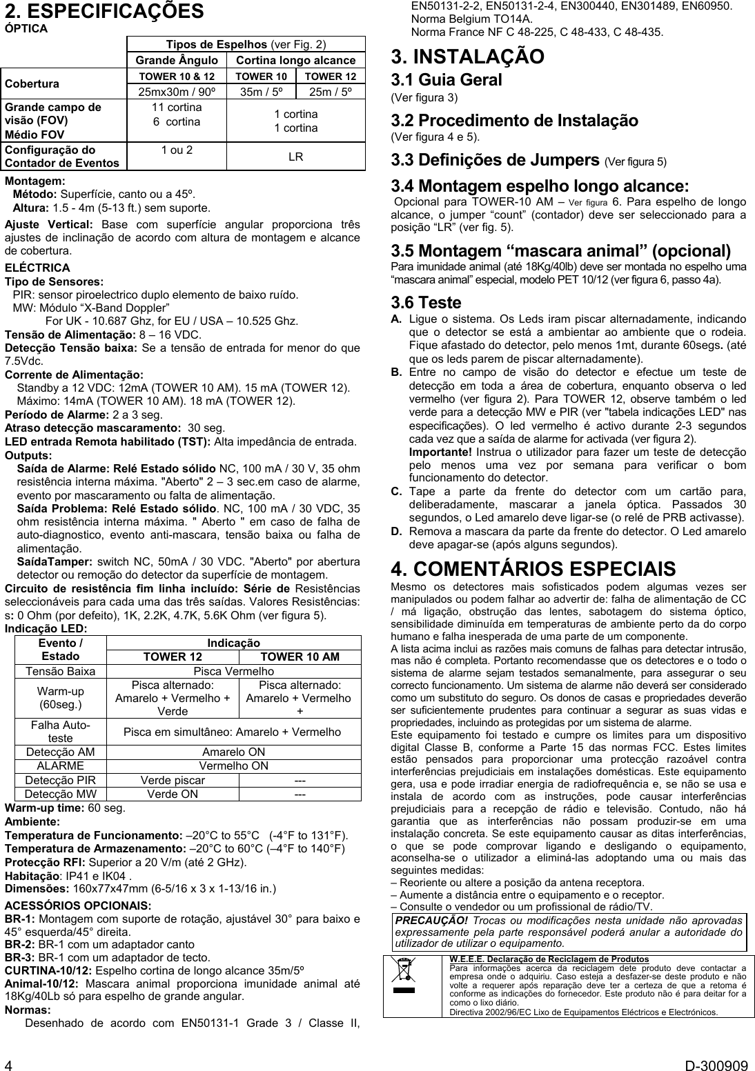  4  D-300909 2. ESPECIFICAÇÕES ÓPTICA Tipos de Espelhos (ver Fig. 2)  Grande Ângulo  Cortina longo alcance TOWER 10 &amp; 12  TOWER 10  TOWER 12 Cobertura  25mx30m / 90º  35m / 5º    25m / 5º  Grande campo de visão (FOV) Médio FOV  11 cortina 6  cortina  1 cortina 1 cortina Configuração do Contador de Eventos 1 ou 2  LR Montagem:  Método: Superfície, canto ou a 45º. Altura: 1.5 - 4m (5-13 ft.) sem suporte. Ajuste Vertical: Base com superfície angular proporciona três ajustes de inclinação de acordo com altura de montagem e alcance de cobertura. ELÉCTRICA Tipo de Sensores:  PIR: sensor piroelectrico duplo elemento de baixo ruído. MW: Módulo “X-Band Doppler” For UK - 10.687 Ghz, for EU / USA – 10.525 Ghz. Tensão de Alimentação: 8 – 16 VDC.  Detecção Tensão baixa: Se a tensão de entrada for menor do que 7.5Vdc. Corrente de Alimentação:  Standby a 12 VDC: 12mA (TOWER 10 AM). 15 mA (TOWER 12). Máximo: 14mA (TOWER 10 AM). 18 mA (TOWER 12). Período de Alarme: 2 a 3 seg. Atraso detecção mascaramento:  30 seg. LED entrada Remota habilitado (TST): Alta impedância de entrada.  Outputs:  Saída de Alarme: Relé Estado sólido NC, 100 mA / 30 V, 35 ohm resistência interna máxima. &quot;Aberto&quot; 2 – 3 sec.em caso de alarme, evento por mascaramento ou falta de alimentação. Saída Problema: Relé Estado sólido. NC, 100 mA / 30 VDC, 35 ohm resistência interna máxima. &quot; Aberto &quot; em caso de falha de auto-diagnostico, evento anti-mascara, tensão baixa ou falha de alimentação. SaídaTamper: switch NC, 50mA / 30 VDC. &quot;Aberto&quot; por abertura detector ou remoção do detector da superfície de montagem. Circuito de resistência fim linha incluído: Série de Resistências seleccionáveis para cada uma das três saídas. Valores Resistências: s: 0 Ohm (por defeito), 1K, 2.2K, 4.7K, 5.6K Ohm (ver figura 5). Indicação LED: Indicação TOWER 10 AM TOWER 12 Evento / Estado Pisca Vermelho Tensão Baixa Pisca alternado: Amarelo + Vermelho + Pisca alternado: Amarelo + Vermelho + Verde  Warm-up (60seg.) Pisca em simultâneo: Amarelo + Vermelho  Falha Auto-teste  Amarelo ON Detecção AM Vermelho ON ALARME --- Verde piscar Detecção PIR  --- Verde ON Detecção MW  Warm-up time: 60 seg. Ambiente: Temperatura de Funcionamento: –20°C to 55°C   (-4°F to 131°F). Temperatura de Armazenamento: –20°C to 60°C (–4°F to 140°F) Protecção RFI: Superior a 20 V/m (até 2 GHz). Habitação: IP41 e IK04 .  Dimensões: 160x77x47mm (6-5/16 x 3 x 1-13/16 in.) ACESSÓRIOS OPCIONAIS:  BR-1: Montagem com suporte de rotação, ajustável 30° para baixo e 45° esquerda/45° direita.  BR-2: BR-1 com um adaptador canto  BR-3: BR-1 com um adaptador de tecto. CURTINA-10/12: Espelho cortina de longo alcance 35m/5º Animal-10/12: Mascara animal proporciona imunidade animal até 18Kg/40Lb só para espelho de grande angular. Normas: Desenhado de acordo com EN50131-1 Grade 3 / Classe II, EN50131-2-2, EN50131-2-4, EN300440, EN301489, EN60950.  Norma Belgium TO14A.  Norma France NF C 48-225, C 48-433, C 48-435. 3. INSTALAÇÃO 3.1 Guia Geral (Ver figura 3) 3.2 Procedimento de Instalação (Ver figura 4 e 5). 3.3 Definições de Jumpers (Ver figura 5) 3.4 Montagem espelho longo alcance:  Opcional para TOWER-10 AM – Ver figura 6. Para espelho de longo alcance, o jumper “count” (contador) deve ser seleccionado para a posição “LR” (ver fig. 5). 3.5 Montagem “mascara animal” (opcional) Para imunidade animal (até 18Kg/40lb) deve ser montada no espelho uma “mascara animal” especial, modelo PET 10/12 (ver figura 6, passo 4a). 3.6 Teste A.  Ligue o sistema. Os Leds iram piscar alternadamente, indicando que o detector se está a ambientar ao ambiente que o rodeia. Fique afastado do detector, pelo menos 1mt, durante 60segs. (até que os leds parem de piscar alternadamente). B. Entre no campo de visão do detector e efectue um teste de detecção em toda a área de cobertura, enquanto observa o led vermelho (ver figura 2). Para TOWER 12, observe também o led verde para a detecção MW e PIR (ver &quot;tabela indicações LED&quot; nas especificações). O led vermelho é activo durante 2-3 segundos cada vez que a saída de alarme for activada (ver figura 2). Importante! Instrua o utilizador para fazer um teste de detecção pelo menos uma vez por semana para verificar o bom funcionamento do detector. C. Tape a parte da frente do detector com um cartão para, deliberadamente, mascarar a janela óptica. Passados 30 segundos, o Led amarelo deve ligar-se (o relé de PRB activasse). D.  Remova a mascara da parte da frente do detector. O Led amarelo deve apagar-se (após alguns segundos). 4. COMENTÁRIOS ESPECIAIS Mesmo os detectores mais sofisticados podem algumas vezes ser manipulados ou podem falhar ao advertir de: falha de alimentação de CC / má ligação, obstrução das lentes, sabotagem do sistema óptico, sensibilidade diminuída em temperaturas de ambiente perto da do corpo humano e falha inesperada de uma parte de um componente. A lista acima inclui as razões mais comuns de falhas para detectar intrusão, mas não é completa. Portanto recomendasse que os detectores e o todo o sistema de alarme sejam testados semanalmente, para assegurar o seu correcto funcionamento. Um sistema de alarme não deverá ser considerado como um substituto do seguro. Os donos de casas e propriedades deverão ser suficientemente prudentes para continuar a segurar as suas vidas e propriedades, incluindo as protegidas por um sistema de alarme. Este equipamento foi testado e cumpre os limites para um dispositivo digital Classe B, conforme a Parte 15 das normas FCC. Estes limites estão pensados para proporcionar uma protecção razoável contra interferências prejudiciais em instalações domésticas. Este equipamento gera, usa e pode irradiar energia de radiofrequência e, se não se usa e instala de acordo com as instruções, pode causar interferências prejudiciais para a recepção de rádio e televisão. Contudo, não há garantia que as interferências não possam produzir-se em uma instalação concreta. Se este equipamento causar as ditas interferências, o que se pode comprovar ligando e desligando o equipamento, aconselha-se o utilizador a eliminá-las adoptando uma ou mais das seguintes medidas: – Reoriente ou altere a posição da antena receptora. – Aumente a distância entre o equipamento e o receptor. – Consulte o vendedor ou um profissional de rádio/TV. PRECAUÇÃO! Trocas ou modificações nesta unidade não aprovadas expressamente pela parte responsável poderá anular a autoridade do utilizador de utilizar o equipamento.   W.E.E.E. Declaração de Reciclagem de Produtos Para informações acerca da reciclagem dete produto deve contactar a empresa onde o adquiriu. Caso esteja a desfazer-se deste produto e não  volte a requerer após reparação deve ter a certeza de que a retoma é conforme as indicações do fornecedor. Este produto não é para deitar for a como o lixo diário. Directiva 2002/96/EC Lixo de Equipamentos Eléctricos e Electrónicos.  