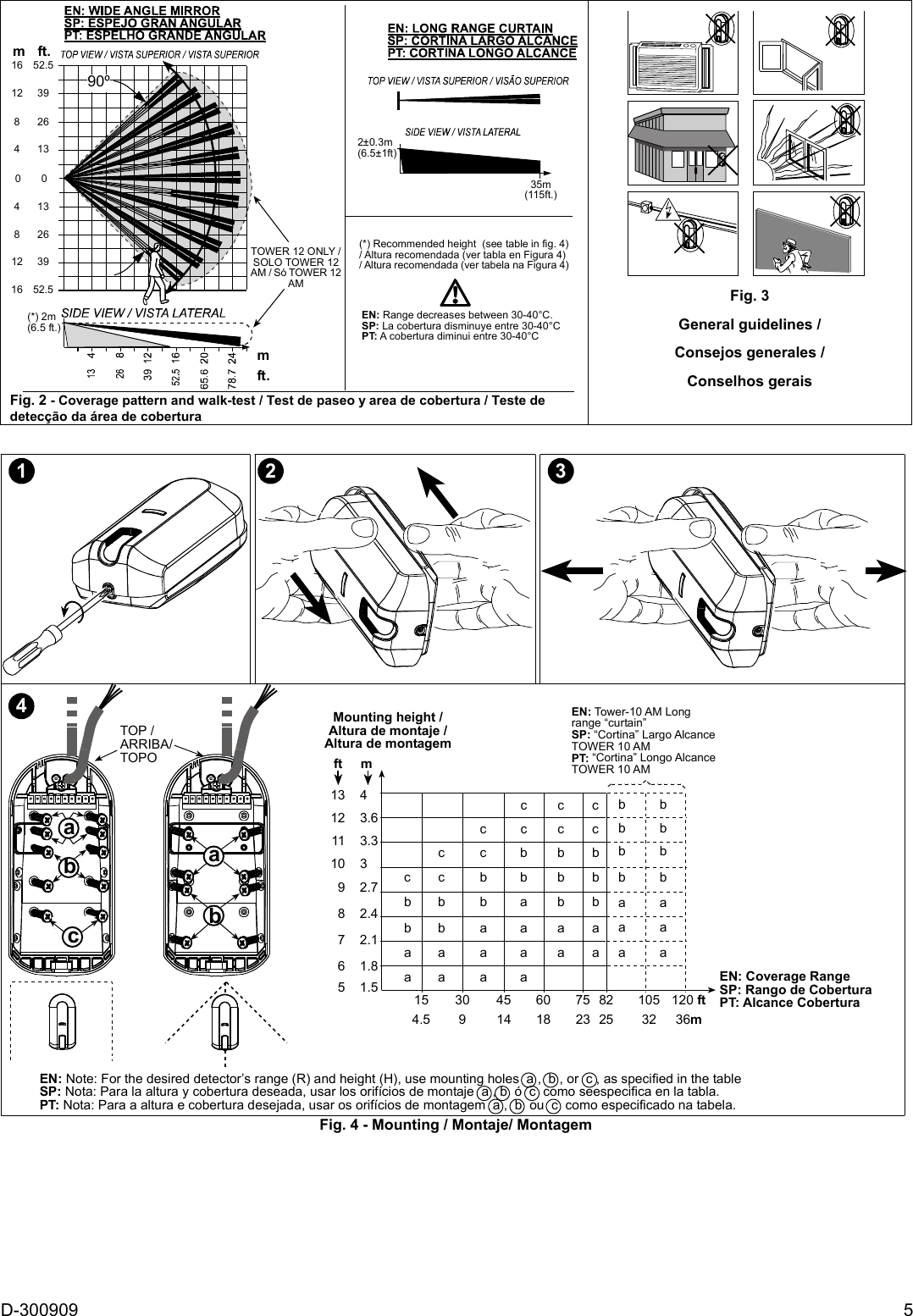 D-300909  5 TOWER 12 ONLY /SOLO TOWER 12AM / Só TOWER 12AM(*) 2m(6.5 ft.)90º(*) Recommended height  (see table in fig. 4)/ Altura recomendada (ver tabla en Figura 4)/ Altura recomendada (ver tabela na Figura 4)EN: Range decreases between 30-40°C.SP: La cobertura disminuye entre 30-40°CPT: A cobertura diminui entre 30-40°C35m(115ft.)2±0.3m(6.5±1ft)mft.mft.16 52.512 3982641316 52.541382612 3900 Fig. 2 - Coverage pattern and walk-test / Test de paseo y area de cobertura / Teste de detecção da área de cobertura  Fig. 3 General guidelines / Consejos generales /  Conselhos gerais       1 2 34EN: Note: For the desired detector’s range (R) and height (H), use mounting holes  a ,  b , or  c , as specified in the tableSP: Nota: Para la altura y cobertura deseada, usar los orifícios de montaje  a , b  ó  c  como seespecifica en la tabla.PT: Nota: Para a altura e cobertura desejada, usar os orifícios de montagem  a ,  b  ou  c  como especificado na tabela.TOP /ARRIBA/TOPObaacbEN: Coverage RangeSP: Rango de CoberturaPT: Alcance CoberturaMounting height /Altura de montaje /Altura de montagem5    1.56    1.87    2.18    2.49    2.710    311    3.312    3.6ft     mEN: Tower-10 AM Longrange “curtain”SP: “Cortina” Largo AlcanceTOWER 10 AMPT: “Cortina” Longo AlcanceTOWER 10 AMaabbccaaabbccaaaabbcaabbbcaabbbcaaabbbaaabbbaabbc154.5309451460187523822510532120 ft36mcccbb13    4Fig. 4 - Mounting / Montaje/ Montagem     