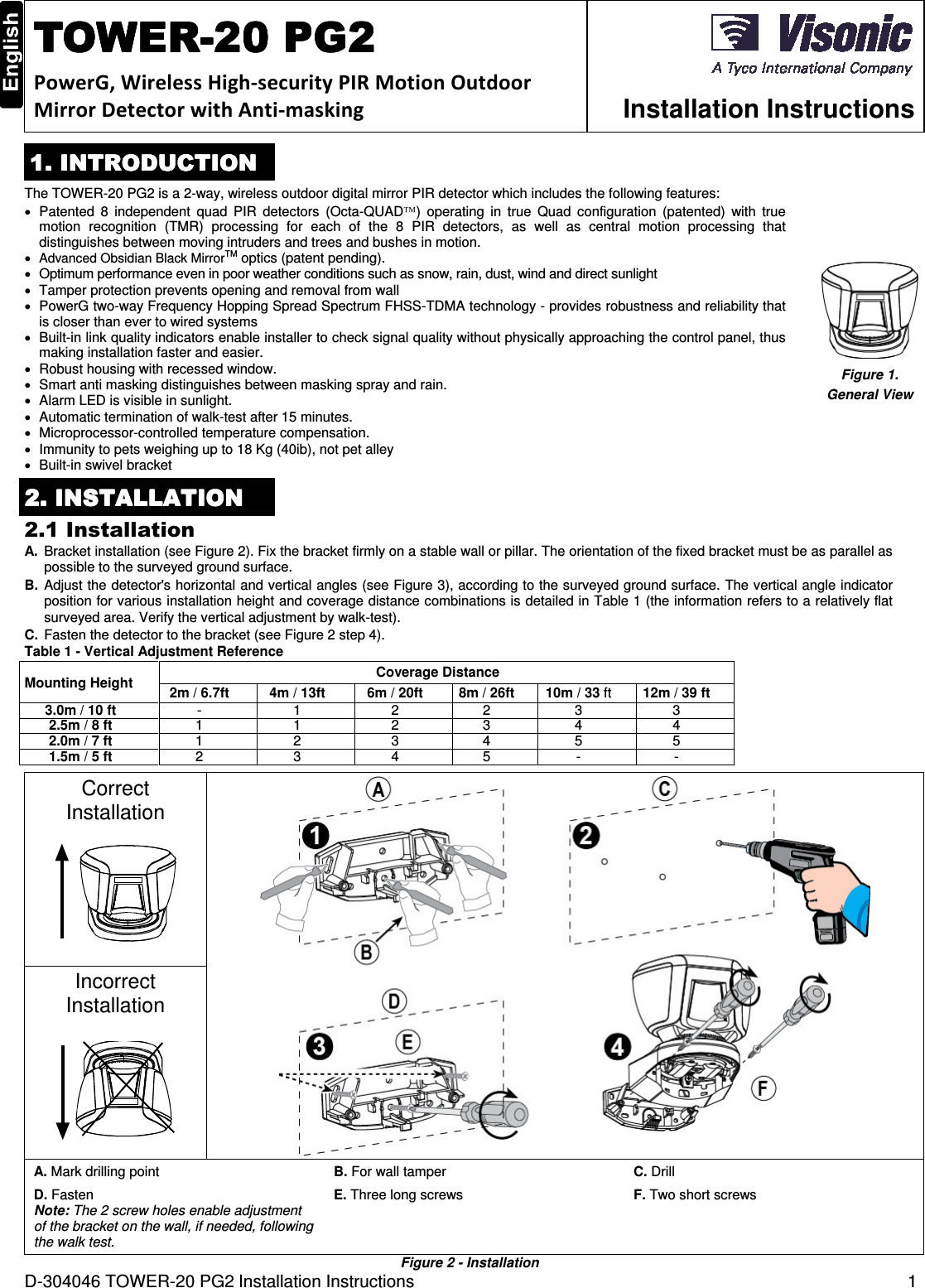 D-304046 TOWER-20 PG2 Installation Instructions  1  TOWERTOWERTOWERTOWER----20 PG220 PG220 PG220 PG2    PowerG, Wireless High-security PIR Motion Outdoor Mirror Detector with Anti-masking  Installation Instructions 1. INTRODUCTION1. INTRODUCTION1. INTRODUCTION1. INTRODUCTION    The TOWER-20 PG2 is a 2-way, wireless outdoor digital mirror PIR detector which includes the following features: •  Patented  8  independent  quad  PIR  detectors  (Octa-QUAD)  operating  in  true  Quad  configuration  (patented)  with  true motion  recognition  (TMR)  processing  for  each  of  the  8  PIR  detectors,  as  well  as  central  motion  processing  that distinguishes between moving intruders and trees and bushes in motion. • Advanced Obsidian Black MirrorTM optics (patent pending). •  Optimum performance even in poor weather conditions such as snow, rain, dust, wind and direct sunlight •  Tamper protection prevents opening and removal from wall •  PowerG two-way Frequency Hopping Spread Spectrum FHSS-TDMA technology - provides robustness and reliability that is closer than ever to wired systems •  Built-in link quality indicators enable installer to check signal quality without physically approaching the control panel, thus making installation faster and easier. •  Robust housing with recessed window. •  Smart anti masking distinguishes between masking spray and rain. •  Alarm LED is visible in sunlight. •  Automatic termination of walk-test after 15 minutes. •  Microprocessor-controlled temperature compensation. •  Immunity to pets weighing up to 18 Kg (40ib), not pet alley • Built-in swivel bracket  Figure 1.  General View 2222. . . . INSTALLATIONINSTALLATIONINSTALLATIONINSTALLATION    2.1 Installation A.  Bracket installation (see Figure 2). Fix the bracket firmly on a stable wall or pillar. The orientation of the fixed bracket must be as parallel as possible to the surveyed ground surface. B. Adjust the detector&apos;s horizontal and vertical angles (see Figure 3), according to the surveyed ground surface. The vertical angle indicator position for various installation height and coverage distance combinations is detailed in Table 1 (the information refers to a relatively flat surveyed area. Verify the vertical adjustment by walk-test). C.  Fasten the detector to the bracket (see Figure 2 step 4). Table 1 - Vertical Adjustment Reference Mounting Height  Coverage Distance 2m / 6.7ft 4m / 13ft 6m / 20ft 8m / 26ft 10m / 33 ft  12m / 39 ft 3.0m / 10 ft - 1 2 2 3 3 2.5m / 8 ft 1 1 2 3 4 4 2.0m / 7 ft 1 2 3 4 5 5 1.5m / 5 ft 2 3 4 5 - -  Correct Installation   Incorrect Installation  A. Mark drilling point B. For wall tamper  C. Drill D. Fasten Note: The 2 screw holes enable adjustment of the bracket on the wall, if needed, following the walk test. E. Three long screws  F. Two short screws Figure 2 - Installation 
