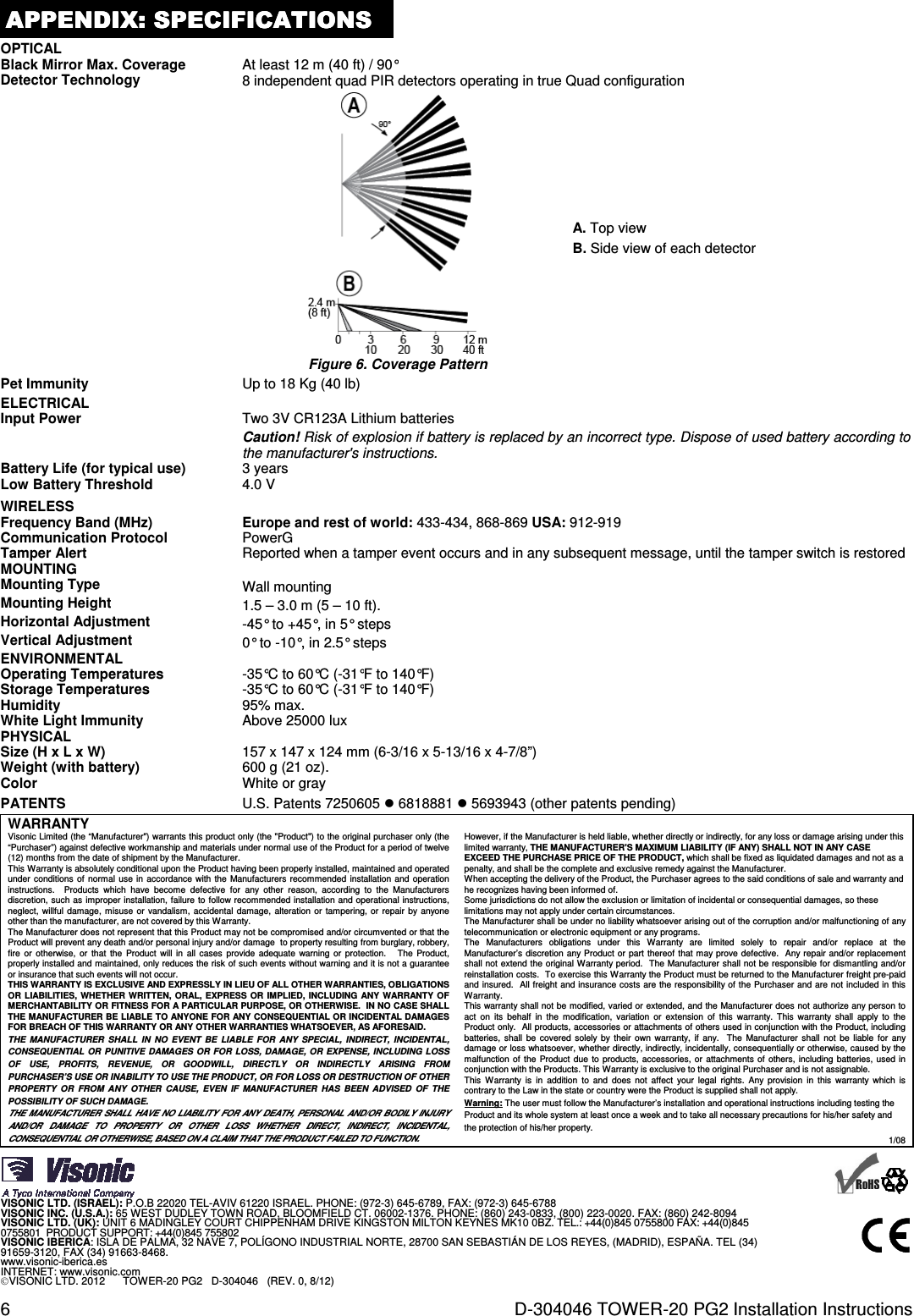 6  D-304046 TOWER-20 PG2 Installation Instructions APPENDIX:APPENDIX:APPENDIX:APPENDIX:    SPECIFICATIONSSPECIFICATIONSSPECIFICATIONSSPECIFICATIONS    OPTICAL  Black Mirror Max. Coverage At least 12 m (40 ft) / 90° Detector Technology 8 independent quad PIR detectors operating in true Quad configuration   Figure 6. Coverage Pattern A. Top view B. Side view of each detector Pet Immunity Up to 18 Kg (40 lb) ELECTRICAL  Input Power Two 3V CR123A Lithium batteries Caution! Risk of explosion if battery is replaced by an incorrect type. Dispose of used battery according to the manufacturer&apos;s instructions. Battery Life (for typical use) 3 years Low Battery Threshold 4.0 V WIRELESS  Frequency Band (MHz) Europe and rest of world: 433-434, 868-869 USA: 912-919 Communication Protocol PowerG Tamper Alert Reported when a tamper event occurs and in any subsequent message, until the tamper switch is restored MOUNTING  Mounting Type Wall mounting Mounting Height 1.5 – 3.0 m (5 – 10 ft). Horizontal Adjustment -45° to +45°, in 5° steps Vertical Adjustment 0° to -10°, in 2.5° steps ENVIRONMENTAL  Operating Temperatures -35°C to 60°C (-31°F to 140°F) Storage Temperatures -35°C to 60°C (-31°F to 140°F) Humidity  95% max. White Light Immunity Above 25000 lux PHYSICAL  Size (H x L x W) 157 x 147 x 124 mm (6-3/16 x 5-13/16 x 4-7/8”) Weight (with battery) 600 g (21 oz). Color White or gray PATENTS U.S. Patents 7250605  6818881  5693943 (other patents pending)  WARRANTY  Visonic Limited (the “Manufacturer&quot;) warrants this product only (the &quot;Product&quot;) to the original purchaser only (the “Purchaser”) against defective workmanship and materials under normal use of the Product for a period of twelve (12) months from the date of shipment by the Manufacturer.   This Warranty is absolutely conditional upon the Product having been properly installed, maintained and operated under conditions of  normal  use in accordance  with the  Manufacturers  recommended installation and  operation instructions.    Products  which  have  become  defective  for  any  other  reason,  according  to  the  Manufacturers discretion, such as improper installation, failure to follow recommended installation and operational instructions, neglect, willful  damage,  misuse  or  vandalism,  accidental  damage,  alteration or tampering, or repair by anyone other than the manufacturer, are not covered by this Warranty. The Manufacturer does not represent that this Product may not be compromised and/or circumvented or that the Product will prevent any death and/or personal injury and/or damage  to property resulting from burglary, robbery, fire  or  otherwise, or  that  the Product  will in  all cases  provide  adequate  warning  or  protection.     The Product, properly installed and maintained, only reduces the risk of such events without warning and it is not a guarantee or insurance that such events will not occur.  THIS WARRANTY IS EXCLUSIVE AND EXPRESSLY IN LIEU OF ALL OTHER WARRANTIES, OBLIGATIONS OR  LIABILITIES,  WHETHER  WRITTEN,  ORAL, EXPRESS  OR  IMPLIED,  INCLUDING  ANY WARRANTY OF MERCHANTABILITY OR FITNESS FOR A PARTICULAR PURPOSE, OR OTHERWISE.  IN NO CASE SHALL THE MANUFACTURER BE LIABLE TO ANYONE FOR ANY CONSEQUENTIAL OR INCIDENTAL DAMAGES FOR BREACH OF THIS WARRANTY OR ANY OTHER WARRANTIES WHATSOEVER, AS AFORESAID. THE  MANUFACTURER  SHALL  IN  NO  EVENT  BE  LIABLE  FOR  ANY  SPECIAL,  INDIRECT,  INCIDENTAL, CONSEQUENTIAL  OR PUNITIVE DAMAGES  OR FOR LOSS,  DAMAGE, OR EXPENSE, INCLUDING  LOSS OF  USE,  PROFITS,  REVENUE,  OR  GOODWILL,  DIRECTLY  OR  INDIRECTLY  ARISING  FROM PURCHASER’S USE OR INABILITY TO USE THE PRODUCT, OR FOR LOSS OR DESTRUCTION OF OTHER PROPERTY  OR  FROM  ANY  OTHER  CAUSE,  EVEN  IF  MANUFACTURER  HAS  BEEN  ADVISED  OF  THE POSSIBILITY OF SUCH DAMAGE. THE MANUFACTURER SHALL HAVE NO LIABILITY FOR ANY DEATH, PERSONAL AND/OR BODILY INJURY AND/OR  DAMAGE  TO  PROPERTY  OR  OTHER  LOSS  WHETHER  DIRECT,  INDIRECT,  INCIDENTAL, CONSEQUENTIAL OR OTHERWISE, BASED ON A CLAIM THAT THE PRODUCT FAILED TO FUNCTION.  However, if the Manufacturer is held liable, whether directly or indirectly, for any loss or damage arising under this limited warranty, THE MANUFACTURER&apos;S MAXIMUM LIABILITY (IF ANY) SHALL NOT IN ANY CASE EXCEED THE PURCHASE PRICE OF THE PRODUCT, which shall be fixed as liquidated damages and not as a penalty, and shall be the complete and exclusive remedy against the Manufacturer.  When accepting the delivery of the Product, the Purchaser agrees to the said conditions of sale and warranty and he recognizes having been informed of. Some jurisdictions do not allow the exclusion or limitation of incidental or consequential damages, so these limitations may not apply under certain circumstances.  The Manufacturer shall be under no liability whatsoever arising out of the corruption and/or malfunctioning of any telecommunication or electronic equipment or any programs. The  Manufacturers  obligations  under  this  Warranty  are  limited  solely  to  repair  and/or  replace  at  the Manufacturer’s discretion  any Product or part thereof that may prove defective.  Any repair and/or replacement shall not extend the original Warranty period.  The Manufacturer shall not be responsible for dismantling and/or reinstallation costs.  To exercise this Warranty the Product must be returned to the Manufacturer freight pre-paid and insured.  All freight and insurance costs are the responsibility of the Purchaser and are not included in this Warranty. This warranty shall not be modified, varied or extended, and the Manufacturer does not authorize any person to act  on  its  behalf  in  the  modification,  variation  or  extension  of  this  warranty.  This  warranty  shall  apply  to  the Product only.  All products, accessories or attachments of others used in conjunction with the Product, including batteries,  shall  be  covered  solely by their  own  warranty,  if  any.    The  Manufacturer  shall not  be  liable  for any damage or loss whatsoever, whether directly, indirectly, incidentally, consequentially or otherwise, caused by the malfunction  of  the Product due to  products,  accessories,  or attachments of others, including batteries, used  in conjunction with the Products. This Warranty is exclusive to the original Purchaser and is not assignable.  This  Warranty  is  in  addition  to  and  does  not  affect  your  legal  rights.  Any  provision  in  this  warranty  which  is contrary to the Law in the state or country were the Product is supplied shall not apply.  Warning: The user must follow the Manufacturer’s installation and operational instructions including testing the Product and its whole system at least once a week and to take all necessary precautions for his/her safety and the protection of his/her property. 1/08     VISONIC LTD. (ISRAEL): P.O.B 22020 TEL-AVIV 61220 ISRAEL. PHONE: (972-3) 645-6789, FAX: (972-3) 645-6788 VISONIC INC. (U.S.A.): 65 WEST DUDLEY TOWN ROAD, BLOOMFIELD CT. 06002-1376. PHONE: (860) 243-0833, (800) 223-0020. FAX: (860) 242-8094 VISONIC LTD. (UK): UNIT 6 MADINGLEY COURT CHIPPENHAM DRIVE KINGSTON MILTON KEYNES MK10 0BZ. TEL.: +44(0)845 0755800 FAX: +44(0)845 0755801  PRODUCT SUPPORT: +44(0)845 755802 VISONIC IBERICA: ISLA DE PALMA, 32 NAVE 7, POLÍGONO INDUSTRIAL NORTE, 28700 SAN SEBASTIÁN DE LOS REYES, (MADRID), ESPAÑA. TEL (34) 91659-3120, FAX (34) 91663-8468.  www.visonic-iberica.es INTERNET: www.visonic.com VISONIC LTD. 2012      TOWER-20 PG2   D-304046   (REV. 0, 8/12)         