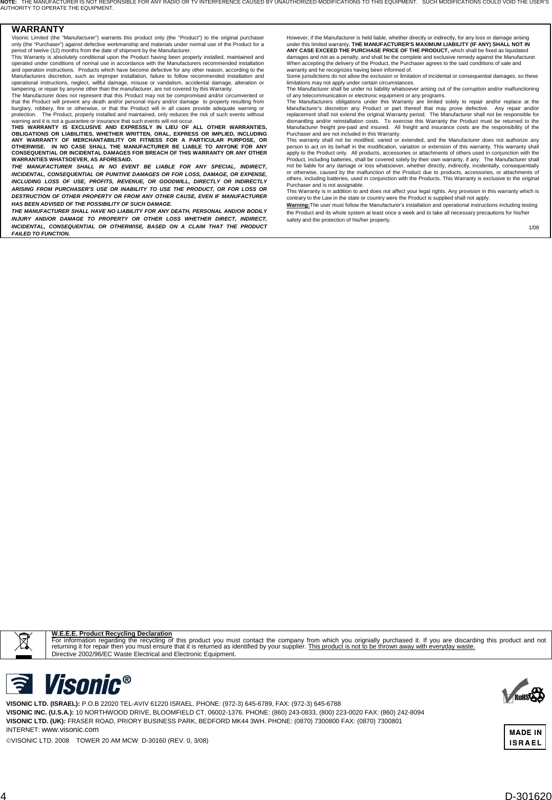 4  D-301620 NOTE:   THE MANUFACTURER IS NOT RESPONSIBLE FOR ANY RADIO OR TV INTERFERENCE CAUSED BY UNAUTHORIZED MODIFICATIONS TO THIS EQUIPMENT.   SUCH MODIFICATIONS COULD VOID THE USER’S AUTHORITY TO OPERATE THE EQUIPMENT.  WARRANTY  Visonic Limited (the “Manufacturer&quot;) warrants this product only (the &quot;Product&quot;) to the original purchaser only (the “Purchaser”) against defective workmanship and materials under normal use of the Product for a period of twelve (12) months from the date of shipment by the Manufacturer.   This Warranty is absolutely conditional upon the Product having been properly installed, maintained and operated under conditions of normal use in accordance with the Manufacturers recommended installation and operation instructions.  Products which have become defective for any other reason, according to the Manufacturers discretion, such as improper installation, failure to follow recommended installation and operational instructions, neglect, willful damage, misuse or vandalism, accidental damage, alteration or tampering, or repair by anyone other than the manufacturer, are not covered by this Warranty. The Manufacturer does not represent that this Product may not be compromised and/or circumvented or that the Product will prevent any death and/or personal injury and/or damage  to property resulting from burglary, robbery, fire or otherwise, or that the Product will in all cases provide adequate warning or protection.   The Product, properly installed and maintained, only reduces the risk of such events without warning and it is not a guarantee or insurance that such events will not occur.  THIS WARRANTY IS EXCLUSIVE AND EXPRESSLY IN LIEU OF ALL OTHER WARRANTIES, OBLIGATIONS OR LIABILITIES, WHETHER WRITTEN, ORAL, EXPRESS OR IMPLIED, INCLUDING ANY WARRANTY OF MERCHANTABILITY OR FITNESS FOR A PARTICULAR PURPOSE, OR OTHERWISE.  IN NO CASE SHALL THE MANUFACTURER BE LIABLE TO ANYONE FOR ANY CONSEQUENTIAL OR INCIDENTAL DAMAGES FOR BREACH OF THIS WARRANTY OR ANY OTHER WARRANTIES WHATSOEVER, AS AFORESAID. THE MANUFACTURER SHALL IN NO EVENT BE LIABLE FOR ANY SPECIAL, INDIRECT, INCIDENTAL, CONSEQUENTIAL OR PUNITIVE DAMAGES OR FOR LOSS, DAMAGE, OR EXPENSE, INCLUDING LOSS OF USE, PROFITS, REVENUE, OR GOODWILL, DIRECTLY OR INDIRECTLY ARISING FROM PURCHASER’S USE OR INABILITY TO USE THE PRODUCT, OR FOR LOSS OR DESTRUCTION OF OTHER PROPERTY OR FROM ANY OTHER CAUSE, EVEN IF MANUFACTURER HAS BEEN ADVISED OF THE POSSIBILITY OF SUCH DAMAGE. THE MANUFACTURER SHALL HAVE NO LIABILITY FOR ANY DEATH, PERSONAL AND/OR BODILY INJURY AND/OR DAMAGE TO PROPERTY OR OTHER LOSS WHETHER DIRECT, INDIRECT, INCIDENTAL, CONSEQUENTIAL OR OTHERWISE, BASED ON A CLAIM THAT THE PRODUCT FAILED TO FUNCTION.  However, if the Manufacturer is held liable, whether directly or indirectly, for any loss or damage arising under this limited warranty, THE MANUFACTURER&apos;S MAXIMUM LIABILITY (IF ANY) SHALL NOT IN ANY CASE EXCEED THE PURCHASE PRICE OF THE PRODUCT, which shall be fixed as liquidated damages and not as a penalty, and shall be the complete and exclusive remedy against the Manufacturer.  When accepting the delivery of the Product, the Purchaser agrees to the said conditions of sale and warranty and he recognizes having been informed of. Some jurisdictions do not allow the exclusion or limitation of incidental or consequential damages, so these limitations may not apply under certain circumstances.  The Manufacturer shall be under no liability whatsoever arising out of the corruption and/or malfunctioning of any telecommunication or electronic equipment or any programs. The Manufacturers obligations under this Warranty are limited solely to repair and/or replace at the Manufacturer’s discretion any Product or part thereof that may prove defective.  Any repair and/or replacement shall not extend the original Warranty period.  The Manufacturer shall not be responsible for dismantling and/or reinstallation costs.  To exercise this Warranty the Product must be returned to the Manufacturer freight pre-paid and insured.  All freight and insurance costs are the responsibility of the Purchaser and are not included in this Warranty. This warranty shall not be modified, varied or extended, and the Manufacturer does not authorize any person to act on its behalf in the modification, variation or extension of this warranty. This warranty shall apply to the Product only.  All products, accessories or attachments of others used in conjunction with the Product, including batteries, shall be covered solely by their own warranty, if any.  The Manufacturer shall not be liable for any damage or loss whatsoever, whether directly, indirectly, incidentally, consequentially or otherwise, caused by the malfunction of the Product due to products, accessories, or attachments of others, including batteries, used in conjunction with the Products. This Warranty is exclusive to the original Purchaser and is not assignable.  This Warranty is in addition to and does not affect your legal rights. Any provision in this warranty which is contrary to the Law in the state or country were the Product is supplied shall not apply.  Warning:The user must follow the Manufacturer’s installation and operational instructions including testing the Product and its whole system at least once a week and to take all necessary precautions for his/her safety and the protection of his/her property. 1/08                                  W.E.E.E. Product Recycling Declaration For information regarding the recycling of this product you must contact the company from which you orignially purchased it. If you are discarding this product and not returning it for repair then you must ensure that it is returned as identified by your supplier. This product is not to be thrown away with everyday waste. Directive 2002/96/EC Waste Electrical and Electronic Equipment.   VISONIC LTD. (ISRAEL): P.O.B 22020 TEL-AVIV 61220 ISRAEL. PHONE: (972-3) 645-6789, FAX: (972-3) 645-6788 VISONIC INC. (U.S.A.): 10 NORTHWOOD DRIVE, BLOOMFIELD CT. 06002-1376. PHONE: (860) 243-0833, (800) 223-0020 FAX: (860) 242-8094 VISONIC LTD. (UK): FRASER ROAD, PRIORY BUSINESS PARK, BEDFORD MK44 3WH. PHONE: (0870) 7300800 FAX: (0870) 7300801 INTERNET: www.visonic.com ©VISONIC LTD. 2008    TOWER 20 AM MCW  D-30160 (REV. 0, 3/08)       