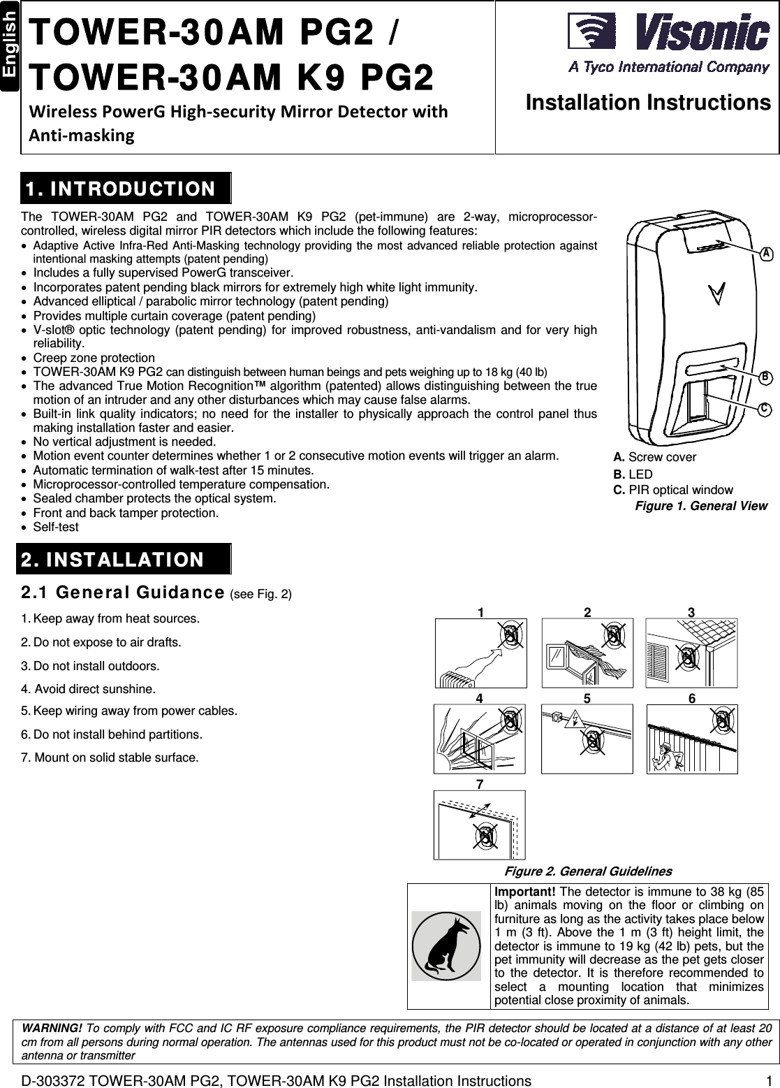 D-303372 TOWER-30AM PG2, TOWER-30AM K9 PG2 Installation Instructions  1  TOWER-30AM PG2 / TOWER-30AM K9 PG2 WirelessPowerGHigh‐securityMirrorDetectorwithAnti‐masking  Installation Instructions 1. INTRODUCTION The TOWER-30AM PG2 and TOWER-30AM K9 PG2 (pet-immune) are 2-way, microprocessor-controlled, wireless digital mirror PIR detectors which include the following features:  Adaptive Active Infra-Red Anti-Masking technology providing the most advanced reliable protection against intentional masking attempts (patent pending)  Includes a fully supervised PowerG transceiver.  Incorporates patent pending black mirrors for extremely high white light immunity.  Advanced elliptical / parabolic mirror technology (patent pending)  Provides multiple curtain coverage (patent pending)  V-slot® optic technology (patent pending) for improved robustness, anti-vandalism and for very high reliability.  Creep zone protection  TOWER-30AM K9 PG2 can distinguish between human beings and pets weighing up to 18 kg (40 lb)  The advanced True Motion Recognition™ algorithm (patented) allows distinguishing between the true motion of an intruder and any other disturbances which may cause false alarms.  Built-in link quality indicators; no need for the installer to physically approach the control panel thus making installation faster and easier.  No vertical adjustment is needed.  Motion event counter determines whether 1 or 2 consecutive motion events will trigger an alarm.  Automatic termination of walk-test after 15 minutes.  Microprocessor-controlled temperature compensation.  Sealed chamber protects the optical system.  Front and back tamper protection.  Self-test CBA A. Screw cover B. LED  C. PIR optical window Figure 1. General View 2. INSTALLATION 2.1 General Guidance (see Fig. 2) 1. Keep away from heat sources. 2. Do not expose to air drafts. 3. Do not install outdoors. 4. Avoid direct sunshine. 5. Keep wiring away from power cables. 6. Do not install behind partitions. 7. Mount on solid stable surface. 1 2 34 5 67 Figure 2. General Guidelines  Important! The detector is immune to 38 kg (85 lb) animals moving on the floor or climbing on furniture as long as the activity takes place below 1 m (3 ft). Above the 1 m (3 ft) height limit, the detector is immune to 19 kg (42 lb) pets, but the pet immunity will decrease as the pet gets closer to the detector. It is therefore recommended to select a mounting location that minimizes potential close proximity of animals.    WARNING! To comply with FCC and IC RF exposure compliance requirements, the PIR detector should be located at a distance of at least 20 cm from all persons during normal operation. The antennas used for this product must not be co-located or operated in conjunction with any other antenna or transmitter 