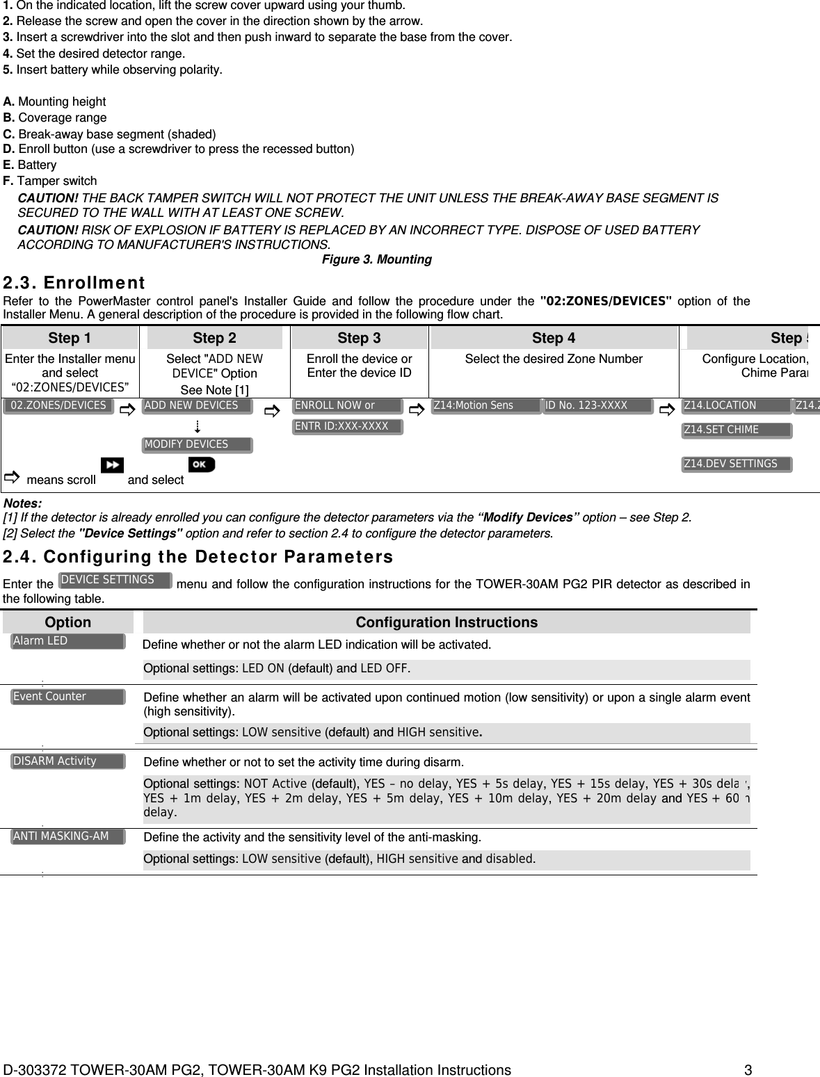 D-303372 TOWER-30AM PG2, TOWER-30AM K9 PG2 Installation Instructions  3 1. On the indicated location, lift the screw cover upward using your thumb. 2. Release the screw and open the cover in the direction shown by the arrow. 3. Insert a screwdriver into the slot and then push inward to separate the base from the cover. 4. Set the desired detector range. 5. Insert battery while observing polarity. A. Mounting height B. Coverage range C. Break-away base segment (shaded) D. Enroll button (use a screwdriver to press the recessed button) E. Battery F. Tamper switch CAUTION! THE BACK TAMPER SWITCH WILL NOT PROTECT THE UNIT UNLESS THE BREAK-AWAY BASE SEGMENT IS SECURED TO THE WALL WITH AT LEAST ONE SCREW. CAUTION! RISK OF EXPLOSION IF BATTERY IS REPLACED BY AN INCORRECT TYPE. DISPOSE OF USED BATTERY ACCORDING TO MANUFACTURER&apos;S INSTRUCTIONS. Figure 3. Mounting 2.3. Enrollment Refer to the PowerMaster control panel&apos;s Installer Guide and follow the procedure under the &quot;02:ZONES/DEVICES&quot; option of the Installer Menu. A general description of the procedure is provided in the following flow chart. Step 1 Step 2 Step 3 Step 4 Step 5Enter the Installer menu and select “02:ZONES/DEVICES” Select &quot;ADD NEW DEVICE&quot; Option  See Note [1] Enroll the device or Enter the device ID Select the desired Zone Number Configure Location,Chime Param         means scroll  and select         Notes:  [1] If the detector is already enrolled you can configure the detector parameters via the “Modify Devices” option – see Step 2. [2] Select the &quot;Device Settings&quot; option and refer to section 2.4 to configure the detector parameters. 2.4. Configuring the Detector Parameters Enter the   menu and follow the configuration instructions for the TOWER-30AM PG2 PIR detector as described in the following table. Option  Configuration Instructions Define whether or not the alarm LED indication will be activated.   Optional settings: LED ON (default) and LED OFF.       Define whether an alarm will be activated upon continued motion (low sensitivity) or upon a single alarm event (high sensitivity).   Optional settings: LOW sensitive (default) and HIGH sensitive.        Define whether or not to set the activity time during disarm.  Optional settings: NOT Active (default), YES – no delay, YES + 5s delay, YES + 15s delay, YES + 30s delay, YES +  1m  delay, YES + 2m delay, YES +  5m  delay, YES + 10m delay, YES + 20m delay and YES +  60m delay.     Define the activity and the sensitivity level of the anti-masking.  Optional settings: LOW sensitive (default), HIGH sensitive and disabled.       ANTI MASKING-AM DISARM Activity Event Counter Alarm LED DEVICE SETTINGS Z14.DEV SETTINGS Z14.SET CHIME Z14.ZZ14.LOCATION ID No. 123-XXXX Z14:Motion Sens ENTR ID:XXX-XXXX ENROLL NOW or MODIFY DEVICES ADD NEW DEVICES 02.ZONES/DEVICES 