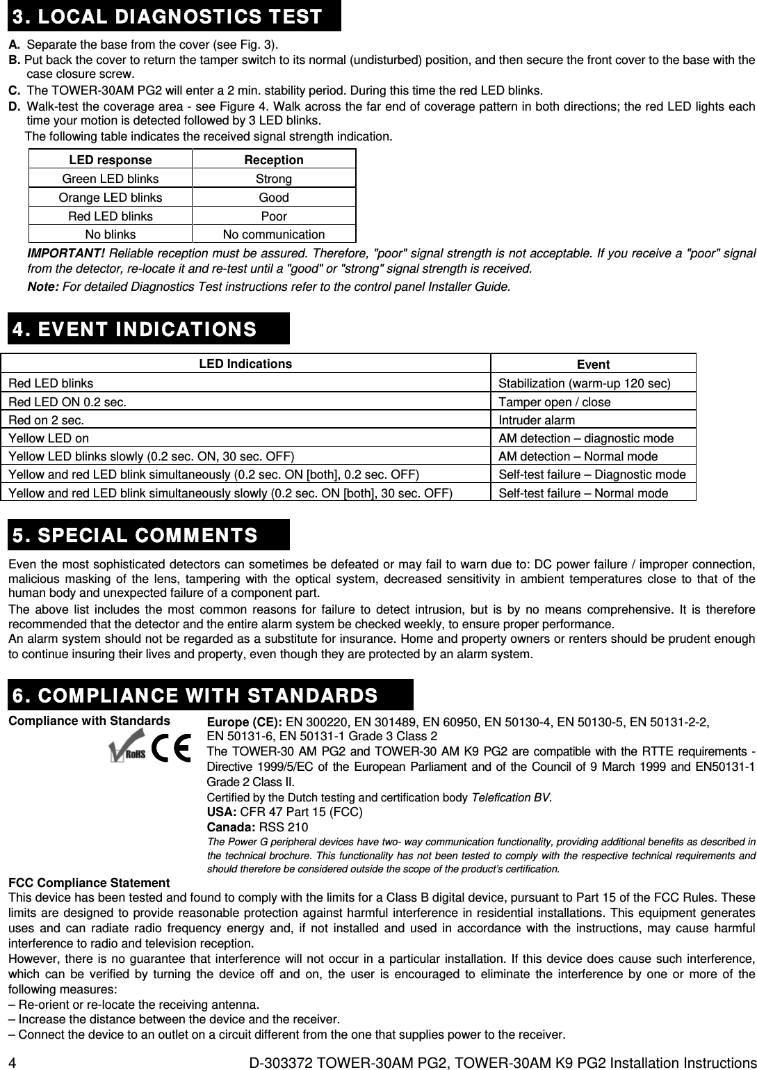 4  D-303372 TOWER-30AM PG2, TOWER-30AM K9 PG2 Installation Instructions 3. LOCAL DIAGNOSTICS TEST A.  Separate the base from the cover (see Fig. 3). B. Put back the cover to return the tamper switch to its normal (undisturbed) position, and then secure the front cover to the base with the case closure screw. C.  The TOWER-30AM PG2 will enter a 2 min. stability period. During this time the red LED blinks. D.  Walk-test the coverage area - see Figure 4. Walk across the far end of coverage pattern in both directions; the red LED lights each time your motion is detected followed by 3 LED blinks.  The following table indicates the received signal strength indication. LED response  Reception  Green LED blinks  Strong  Orange LED blinks  Good  Red LED blinks  Poor  No blinks  No communication IMPORTANT! Reliable reception must be assured. Therefore, &quot;poor&quot; signal strength is not acceptable. If you receive a &quot;poor&quot; signal from the detector, re-locate it and re-test until a &quot;good&quot; or &quot;strong&quot; signal strength is received. Note: For detailed Diagnostics Test instructions refer to the control panel Installer Guide.  4. EVENT INDICATIONS LED Indications  Event Red LED blinks  Stabilization (warm-up 120 sec) Red LED ON 0.2 sec.  Tamper open / close Red on 2 sec.  Intruder alarm Yellow LED on   AM detection – diagnostic mode Yellow LED blinks slowly (0.2 sec. ON, 30 sec. OFF)  AM detection – Normal mode Yellow and red LED blink simultaneously (0.2 sec. ON [both], 0.2 sec. OFF)  Self-test failure – Diagnostic mode Yellow and red LED blink simultaneously slowly (0.2 sec. ON [both], 30 sec. OFF)  Self-test failure – Normal mode 5. SPECIAL COMMENTS Even the most sophisticated detectors can sometimes be defeated or may fail to warn due to: DC power failure / improper connection, malicious masking of the lens, tampering with the optical system, decreased sensitivity in ambient temperatures close to that of the human body and unexpected failure of a component part. The above list includes the most common reasons for failure to detect intrusion, but is by no means comprehensive. It is therefore recommended that the detector and the entire alarm system be checked weekly, to ensure proper performance. An alarm system should not be regarded as a substitute for insurance. Home and property owners or renters should be prudent enough to continue insuring their lives and property, even though they are protected by an alarm system. 6. COMPLIANCE WITH STANDARDS Compliance with Standards      Europe (CE): EN 300220, EN 301489, EN 60950, EN 50130-4, EN 50130-5, EN 50131-2-2, EN 50131-6, EN 50131-1 Grade 3 Class 2 The TOWER-30 AM PG2 and TOWER-30 AM K9 PG2 are compatible with the RTTE requirements - Directive 1999/5/EC of the European Parliament and of the Council of 9 March 1999 and EN50131-1 Grade 2 Class II. Certified by the Dutch testing and certification body Telefication BV. USA: CFR 47 Part 15 (FCC) Canada: RSS 210 The Power G peripheral devices have two- way communication functionality, providing additional benefits as described in the technical brochure. This functionality has not been tested to comply with the respective technical requirements and should therefore be considered outside the scope of the product’s certification. FCC Compliance Statement This device has been tested and found to comply with the limits for a Class B digital device, pursuant to Part 15 of the FCC Rules. These limits are designed to provide reasonable protection against harmful interference in residential installations. This equipment generates uses and can radiate radio frequency energy and, if not installed and used in accordance with the instructions, may cause harmful interference to radio and television reception. However, there is no guarantee that interference will not occur in a particular installation. If this device does cause such interference, which can be verified by turning the device off and on, the user is encouraged to eliminate the interference by one or more of the following measures: – Re-orient or re-locate the receiving antenna. – Increase the distance between the device and the receiver. – Connect the device to an outlet on a circuit different from the one that supplies power to the receiver. 