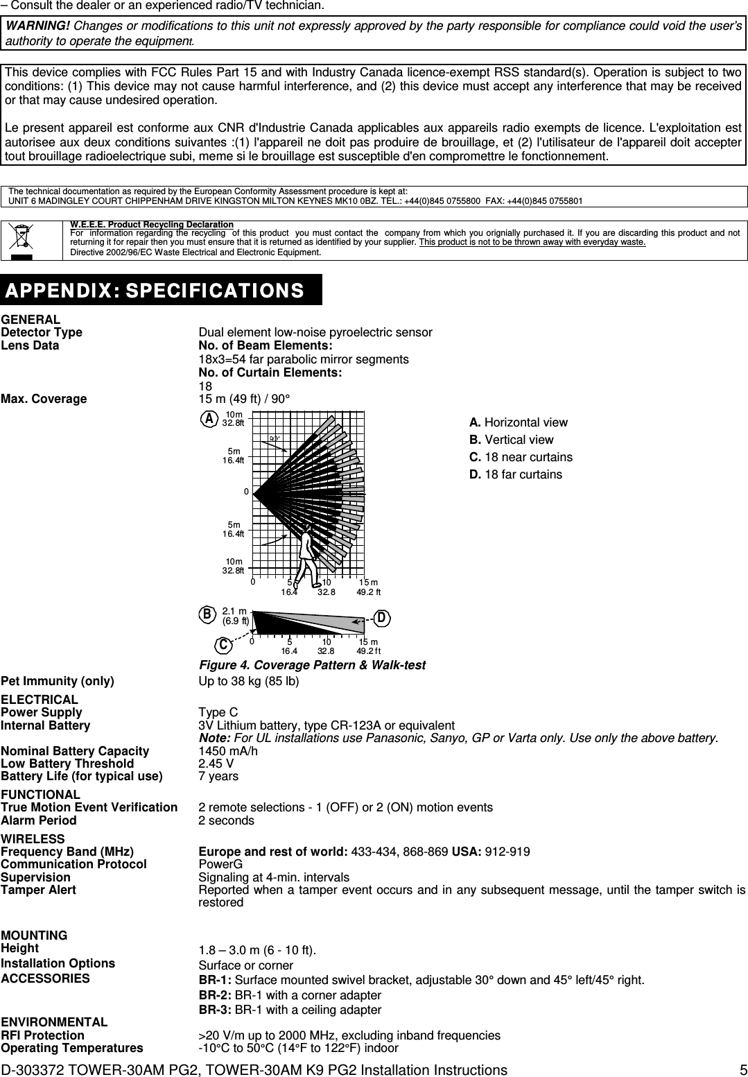 D-303372 TOWER-30AM PG2, TOWER-30AM K9 PG2 Installation Instructions  5 – Consult the dealer or an experienced radio/TV technician. WARNING! Changes or modifications to this unit not expressly approved by the party responsible for compliance could void the user’s authority to operate the equipment.  This device complies with FCC Rules Part 15 and with Industry Canada licence-exempt RSS standard(s). Operation is subject to two conditions: (1) This device may not cause harmful interference, and (2) this device must accept any interference that may be received or that may cause undesired operation.  Le present appareil est conforme aux CNR d&apos;Industrie Canada applicables aux appareils radio exempts de licence. L&apos;exploitation est autorisee aux deux conditions suivantes :(1) l&apos;appareil ne doit pas produire de brouillage, et (2) l&apos;utilisateur de l&apos;appareil doit accepter tout brouillage radioelectrique subi, meme si le brouillage est susceptible d&apos;en compromettre le fonctionnement.   The technical documentation as required by the European Conformity Assessment procedure is kept at:  UNIT 6 MADINGLEY COURT CHIPPENHAM DRIVE KINGSTON MILTON KEYNES MK10 0BZ. TEL.: +44(0)845 0755800  FAX: +44(0)845 0755801    W.E.E.E. Product Recycling Declaration For  information regarding the recycling  of this product  you must contact the  company from which you orignially purchased it. If you are discarding this product and not returning it for repair then you must ensure that it is returned as identified by your supplier. This product is not to be thrown away with everyday waste. Directive 2002/96/EC Waste Electrical and Electronic Equipment.  APPENDIX: SPECIFICATIONS GENERAL  Detector Type  Dual element low-noise pyroelectric sensor Lens Data No. of Beam Elements: 18x3=54 far parabolic mirror segments No. of Curtain Elements: 18 Max. Coverage  15 m (49 ft) / 90°  5016.4015 m49.2 ft1032.85m16.4ft5m16.4ft10m32.8ft10m32.8ftA2.1 m(6.9 ft)C51015 m016.4 32.8 49.2 ftDB Figure 4. Coverage Pattern &amp; Walk-test A. Horizontal view B. Vertical view C. 18 near curtains D. 18 far curtains Pet Immunity (only)  Up to 38 kg (85 lb) ELECTRICAL   Power Supply  Type C Internal Battery  3V Lithium battery, type CR-123A or equivalent Note: For UL installations use Panasonic, Sanyo, GP or Varta only. Use only the above battery.  Nominal Battery Capacity  1450 mA/h Low Battery Threshold  2.45 V Battery Life (for typical use)  7 years FUNCTIONAL   True Motion Event Verification  2 remote selections - 1 (OFF) or 2 (ON) motion events Alarm Period  2 seconds WIRELESS   Frequency Band (MHz) Europe and rest of world: 433-434, 868-869 USA: 912-919 Communication Protocol PowerG Supervision  Signaling at 4-min. intervals Tamper Alert  Reported when a tamper event occurs and in any subsequent message, until the tamper switch is restored  MOUNTING   Height  1.8 – 3.0 m (6 - 10 ft). Installation Options  Surface or corner ACCESSORIES  BR-1: Surface mounted swivel bracket, adjustable 30° down and 45° left/45° right. BR-2: BR-1 with a corner adapter BR-3: BR-1 with a ceiling adapter ENVIRONMENTAL  RFI Protection  &gt;20 V/m up to 2000 MHz, excluding inband frequencies Operating Temperatures -10°C to 50°C (14°F to 122°F) indoor 