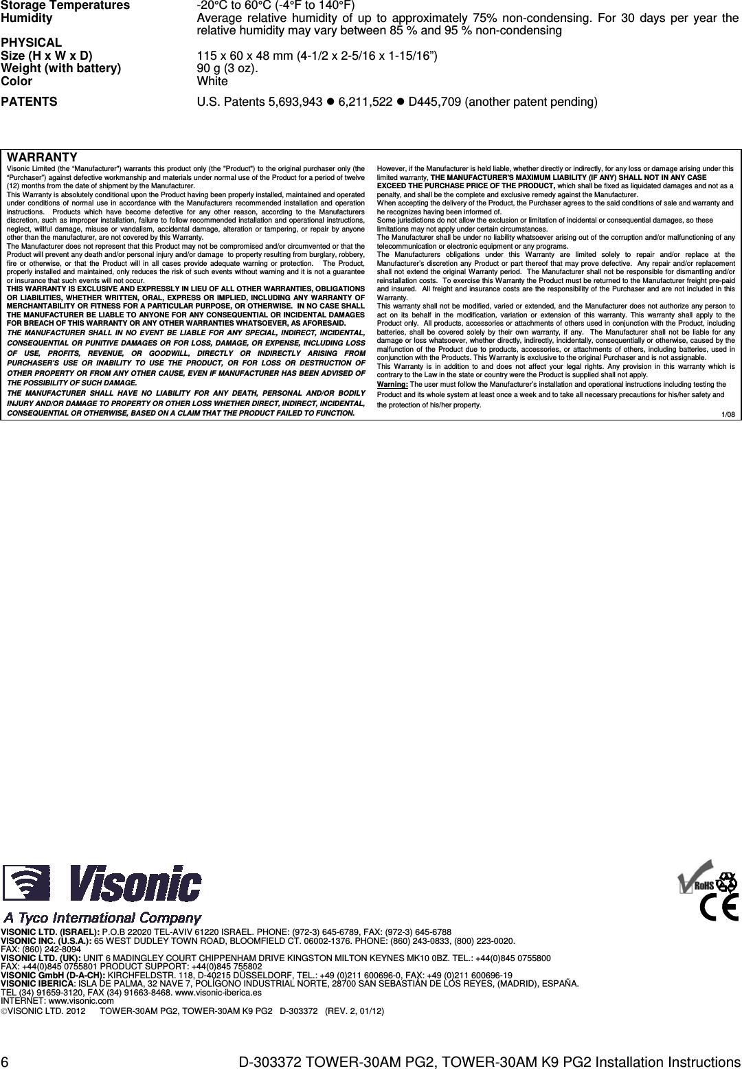 6  D-303372 TOWER-30AM PG2, TOWER-30AM K9 PG2 Installation Instructions Storage Temperatures -20°C to 60°C (-4°F to 140°F) Humidity  Average relative humidity of up to approximately 75% non-condensing. For 30 days per year the relative humidity may vary between 85 % and 95 % non-condensing PHYSICAL   Size (H x W x D)  115 x 60 x 48 mm (4-1/2 x 2-5/16 x 1-15/16”) Weight (with battery)  90 g (3 oz). Color  White PATENTS  U.S. Patents 5,693,943  6,211,522  D445,709 (another patent pending)    WARRANTY  Visonic Limited (the “Manufacturer&quot;) warrants this product only (the &quot;Product&quot;) to the original purchaser only (the “Purchaser”) against defective workmanship and materials under normal use of the Product for a period of twelve (12) months from the date of shipment by the Manufacturer.   This Warranty is absolutely conditional upon the Product having been properly installed, maintained and operated under conditions of normal use in accordance with the Manufacturers recommended installation and operation instructions.  Products which have become defective for any other reason, according to the Manufacturers discretion, such as improper installation, failure to follow recommended installation and operational instructions, neglect, willful damage, misuse or vandalism, accidental damage, alteration or tampering, or repair by anyone other than the manufacturer, are not covered by this Warranty. The Manufacturer does not represent that this Product may not be compromised and/or circumvented or that the Product will prevent any death and/or personal injury and/or damage  to property resulting from burglary, robbery, fire or otherwise, or that the Product will in all cases provide adequate warning or protection.   The Product, properly installed and maintained, only reduces the risk of such events without warning and it is not a guarantee or insurance that such events will not occur.  THIS WARRANTY IS EXCLUSIVE AND EXPRESSLY IN LIEU OF ALL OTHER WARRANTIES, OBLIGATIONS OR LIABILITIES, WHETHER WRITTEN, ORAL, EXPRESS OR IMPLIED, INCLUDING ANY WARRANTY OF MERCHANTABILITY OR FITNESS FOR A PARTICULAR PURPOSE, OR OTHERWISE.  IN NO CASE SHALL THE MANUFACTURER BE LIABLE TO ANYONE FOR ANY CONSEQUENTIAL OR INCIDENTAL DAMAGES FOR BREACH OF THIS WARRANTY OR ANY OTHER WARRANTIES WHATSOEVER, AS AFORESAID. THE MANUFACTURER SHALL IN NO EVENT BE LIABLE FOR ANY SPECIAL, INDIRECT, INCIDENTAL, CONSEQUENTIAL OR PUNITIVE DAMAGES OR FOR LOSS, DAMAGE, OR EXPENSE, INCLUDING LOSS OF USE, PROFITS, REVENUE, OR GOODWILL, DIRECTLY OR INDIRECTLY ARISING FROM PURCHASER’S USE OR INABILITY TO USE THE PRODUCT, OR FOR LOSS OR DESTRUCTION OF OTHER PROPERTY OR FROM ANY OTHER CAUSE, EVEN IF MANUFACTURER HAS BEEN ADVISED OF THE POSSIBILITY OF SUCH DAMAGE. THE MANUFACTURER SHALL HAVE NO LIABILITY FOR ANY DEATH, PERSONAL AND/OR BODILY INJURY AND/OR DAMAGE TO PROPERTY OR OTHER LOSS WHETHER DIRECT, INDIRECT, INCIDENTAL, CONSEQUENTIAL OR OTHERWISE, BASED ON A CLAIM THAT THE PRODUCT FAILED TO FUNCTION.  However, if the Manufacturer is held liable, whether directly or indirectly, for any loss or damage arising under this limited warranty, THE MANUFACTURER&apos;S MAXIMUM LIABILITY (IF ANY) SHALL NOT IN ANY CASE EXCEED THE PURCHASE PRICE OF THE PRODUCT, which shall be fixed as liquidated damages and not as a penalty, and shall be the complete and exclusive remedy against the Manufacturer.  When accepting the delivery of the Product, the Purchaser agrees to the said conditions of sale and warranty and he recognizes having been informed of. Some jurisdictions do not allow the exclusion or limitation of incidental or consequential damages, so these limitations may not apply under certain circumstances.  The Manufacturer shall be under no liability whatsoever arising out of the corruption and/or malfunctioning of any telecommunication or electronic equipment or any programs. The Manufacturers obligations under this Warranty are limited solely to repair and/or replace at the Manufacturer’s discretion any Product or part thereof that may prove defective.  Any repair and/or replacement shall not extend the original Warranty period.  The Manufacturer shall not be responsible for dismantling and/or reinstallation costs.  To exercise this Warranty the Product must be returned to the Manufacturer freight pre-paid and insured.  All freight and insurance costs are the responsibility of the Purchaser and are not included in this Warranty. This warranty shall not be modified, varied or extended, and the Manufacturer does not authorize any person to act on its behalf in the modification, variation or extension of this warranty. This warranty shall apply to the Product only.  All products, accessories or attachments of others used in conjunction with the Product, including batteries, shall be covered solely by their own warranty, if any.  The Manufacturer shall not be liable for any damage or loss whatsoever, whether directly, indirectly, incidentally, consequentially or otherwise, caused by the malfunction of the Product due to products, accessories, or attachments of others, including batteries, used in conjunction with the Products. This Warranty is exclusive to the original Purchaser and is not assignable.  This Warranty is in addition to and does not affect your legal rights. Any provision in this warranty which is contrary to the Law in the state or country were the Product is supplied shall not apply.  Warning: The user must follow the Manufacturer’s installation and operational instructions including testing the Product and its whole system at least once a week and to take all necessary precautions for his/her safety and the protection of his/her property. 1/08                                             VISONIC LTD. (ISRAEL): P.O.B 22020 TEL-AVIV 61220 ISRAEL. PHONE: (972-3) 645-6789, FAX: (972-3) 645-6788 VISONIC INC. (U.S.A.): 65 WEST DUDLEY TOWN ROAD, BLOOMFIELD CT. 06002-1376. PHONE: (860) 243-0833, (800) 223-0020.  FAX: (860) 242-8094 VISONIC LTD. (UK): UNIT 6 MADINGLEY COURT CHIPPENHAM DRIVE KINGSTON MILTON KEYNES MK10 0BZ. TEL.: +44(0)845 0755800  FAX: +44(0)845 0755801 PRODUCT SUPPORT: +44(0)845 755802 VISONIC GmbH (D-A-CH): KIRCHFELDSTR. 118, D-40215 DÜSSELDORF, TEL.: +49 (0)211 600696-0, FAX: +49 (0)211 600696-19 VISONIC IBERICA: ISLA DE PALMA, 32 NAVE 7, POLÍGONO INDUSTRIAL NORTE, 28700 SAN SEBASTIÁN DE LOS REYES, (MADRID), ESPAÑA. TEL (34) 91659-3120, FAX (34) 91663-8468. www.visonic-iberica.es INTERNET: www.visonic.com VISONIC LTD. 2012      TOWER-30AM PG2, TOWER-30AM K9 PG2   D-303372   (REV. 2, 01/12)      