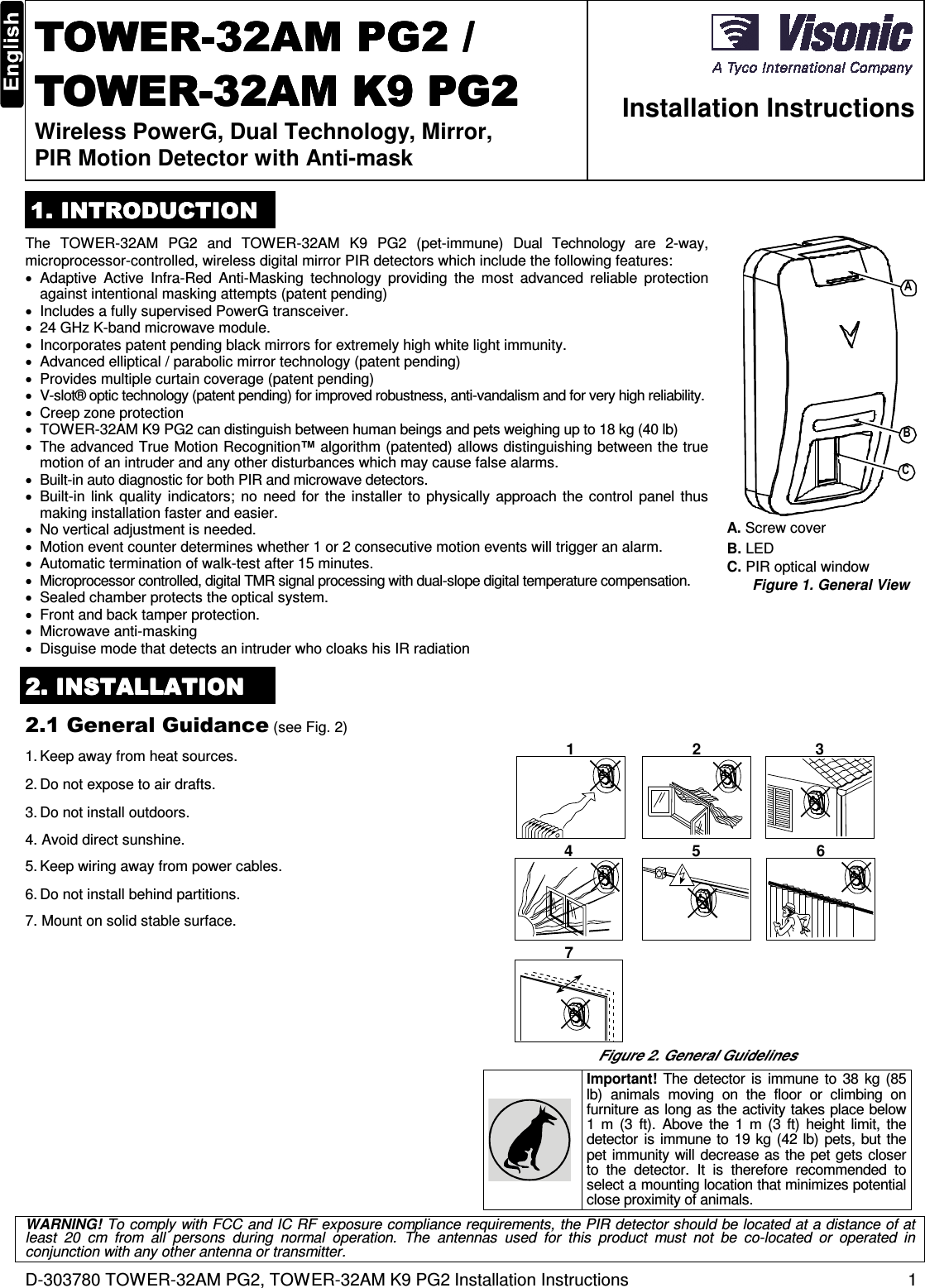 D-303780 TOWER-32AM PG2, TOWER-32AM K9 PG2 Installation Instructions  1  TOWERTOWERTOWERTOWER----32AM32AM32AM32AM    PG2 /PG2 /PG2 /PG2 /    TOWERTOWERTOWERTOWER----32AM32AM32AM32AM    K9 PG2K9 PG2K9 PG2K9 PG2    Wireless PowerG, Dual Technology, Mirror, PIR Motion Detector with Anti-mask  Installation Instructions 1. INTRODUCTION1. INTRODUCTION1. INTRODUCTION1. INTRODUCTION    The  TOWER-32AM  PG2  and  TOWER-32AM  K9  PG2  (pet-immune)  Dual  Technology  are  2-way, microprocessor-controlled, wireless digital mirror PIR detectors which include the following features: •  Adaptive  Active  Infra-Red  Anti-Masking  technology  providing  the  most  advanced  reliable  protection against intentional masking attempts (patent pending) •  Includes a fully supervised PowerG transceiver. •  24 GHz K-band microwave module. •  Incorporates patent pending black mirrors for extremely high white light immunity. •  Advanced elliptical / parabolic mirror technology (patent pending) •  Provides multiple curtain coverage (patent pending) •  V-slot® optic technology (patent pending) for improved robustness, anti-vandalism and for very high reliability. •  Creep zone protection •  TOWER-32AM K9 PG2 can distinguish between human beings and pets weighing up to 18 kg (40 lb) •  The advanced True Motion Recognition™ algorithm (patented) allows distinguishing between the true motion of an intruder and any other disturbances which may cause false alarms. •  Built-in auto diagnostic for both PIR and microwave detectors. •  Built-in link  quality  indicators;  no need for  the installer  to physically  approach the control panel thus making installation faster and easier. •  No vertical adjustment is needed. •  Motion event counter determines whether 1 or 2 consecutive motion events will trigger an alarm. •  Automatic termination of walk-test after 15 minutes. •  Microprocessor controlled, digital TMR signal processing with dual-slope digital temperature compensation. •  Sealed chamber protects the optical system. •  Front and back tamper protection. •  Microwave anti-masking • Disguise mode that detects an intruder who cloaks his IR radiation CBA A. Screw cover B. LED  C. PIR optical window Figure 1. General View 2222. . . . INSTALLATIONINSTALLATIONINSTALLATIONINSTALLATION    2.1 General Guidance (see Fig. 2) 1. Keep away from heat sources. 2. Do not expose to air drafts. 3. Do not install outdoors. 4. Avoid direct sunshine. 5. Keep wiring away from power cables. 6. Do not install behind partitions. 7. Mount on solid stable surface. 1 2 34 5 67 Figure 2. General Guidelines  Important!  The detector is immune to 38 kg (85 lb)  animals  moving  on  the  floor  or  climbing  on furniture as long as the activity takes place below 1  m  (3  ft).  Above  the  1  m  (3  ft)  height limit, the detector is immune to 19 kg (42 lb) pets, but the pet immunity will decrease as the pet gets closer to  the  detector.  It  is  therefore  recommended  to select a mounting location that minimizes potential close proximity of animals.    WARNING! To comply with FCC and IC RF exposure compliance requirements, the PIR detector should be located at a distance of at least  20  cm  from  all  persons  during  normal  operation.  The  antennas  used  for  this  product  must  not  be  co-located  or  operated  in conjunction with any other antenna or transmitter. 