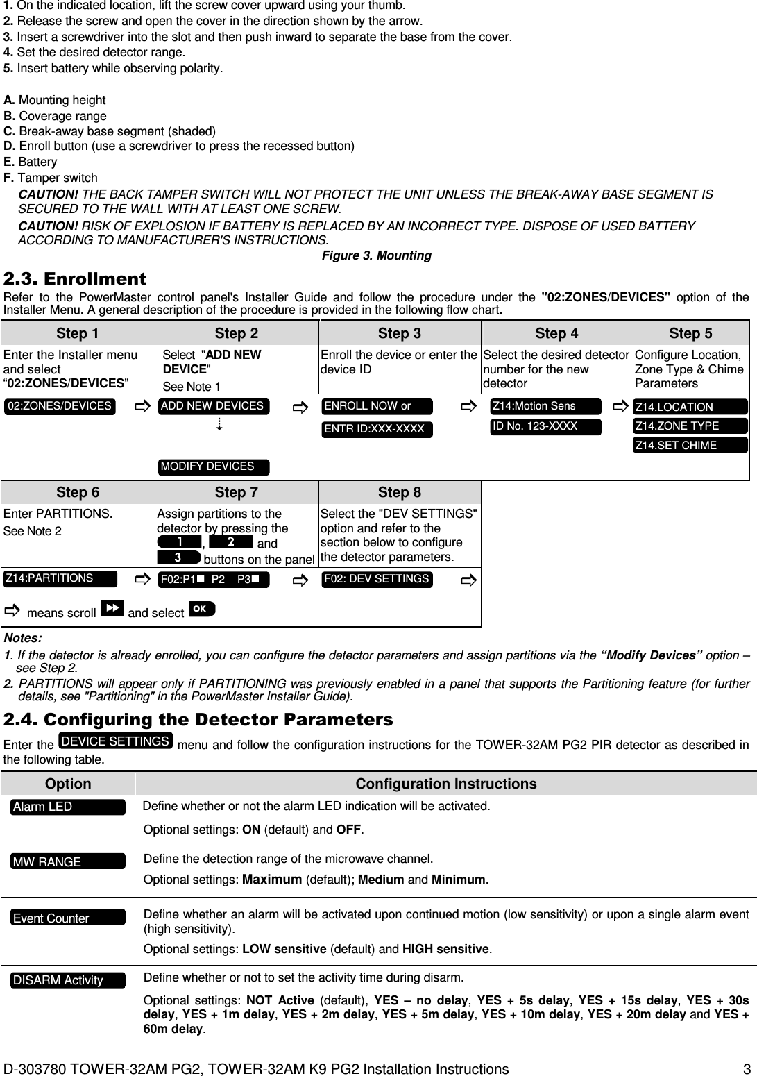 D-303780 TOWER-32AM PG2, TOWER-32AM K9 PG2 Installation Instructions  3 1. On the indicated location, lift the screw cover upward using your thumb. 2. Release the screw and open the cover in the direction shown by the arrow. 3. Insert a screwdriver into the slot and then push inward to separate the base from the cover. 4. Set the desired detector range. 5. Insert battery while observing polarity. A. Mounting height B. Coverage range C. Break-away base segment (shaded) D. Enroll button (use a screwdriver to press the recessed button) E. Battery F. Tamper switch CAUTION! THE BACK TAMPER SWITCH WILL NOT PROTECT THE UNIT UNLESS THE BREAK-AWAY BASE SEGMENT IS SECURED TO THE WALL WITH AT LEAST ONE SCREW. CAUTION! RISK OF EXPLOSION IF BATTERY IS REPLACED BY AN INCORRECT TYPE. DISPOSE OF USED BATTERY ACCORDING TO MANUFACTURER&apos;S INSTRUCTIONS. Figure 3. Mounting 2.3. Enrollment Refer  to  the  PowerMaster  control  panel&apos;s  Installer  Guide  and  follow  the  procedure  under  the  &quot;02:ZONES/DEVICES&quot;  option  of  the Installer Menu. A general description of the procedure is provided in the following flow chart. Step 1 Step 2 Step 3 Step 4   Step 5 Enter the Installer menu and select “02:ZONES/DEVICES” Select  &quot;ADD NEW  DEVICE&quot;  See Note 1 Enroll the device or enter the device ID Select the desired detector number for the new detector Configure Location, Zone Type &amp; Chime Parameters                   Step 6 Step 7 Step 8   Enter PARTITIONS. See Note 2 Assign partitions to the detector by pressing the ,   and  buttons on the panel Select the &quot;DEV SETTINGS&quot; option and refer to the section below to configure the detector parameters.               means scroll   and select       Notes: 1. If the detector is already enrolled, you can configure the detector parameters and assign partitions via the “Modify Devices” option – see Step 2. 2. PARTITIONS will appear only if PARTITIONING was previously enabled in a panel that supports the Partitioning feature (for further details, see &quot;Partitioning&quot; in the PowerMaster Installer Guide). 2.4. Configuring the Detector Parameters Enter the   menu and follow the configuration instructions for the TOWER-32AM PG2 PIR detector as described in the following table. Option  Configuration Instructions   Define whether or not the alarm LED indication will be activated. Optional settings: ON (default) and OFF.       Define the detection range of the microwave channel. Optional settings: Maximum (default); Medium and Minimum.         Define whether an alarm will be activated upon continued motion (low sensitivity) or upon a single alarm event (high sensitivity). Optional settings: LOW sensitive (default) and HIGH sensitive.      Define whether or not to set the activity time during disarm.  Optional  settings:  NOT  Active  (default),  YES  –  no  delay,  YES  +  5s  delay,  YES  +  15s  delay, YES  +  30s delay, YES + 1m delay, YES + 2m delay, YES + 5m delay, YES + 10m delay, YES + 20m delay and YES + 60m delay.   Z14.LOCATION Z14.SET CHIME Z14.ZONE TYPE Z14:PARTITIONS F02:P1  P2    P3  F02: DEV SETTINGS  MODIFY DEVICES  ID No. 123-XXXX  Z14:Motion Sens  ENTR ID:XXX-XXXX  ENROLL NOW or  ADD NEW DEVICES  02:ZONES/DEVICES  MW RANGE DISARM Activity Event Counter Alarm LED DEVICE SETTINGS 