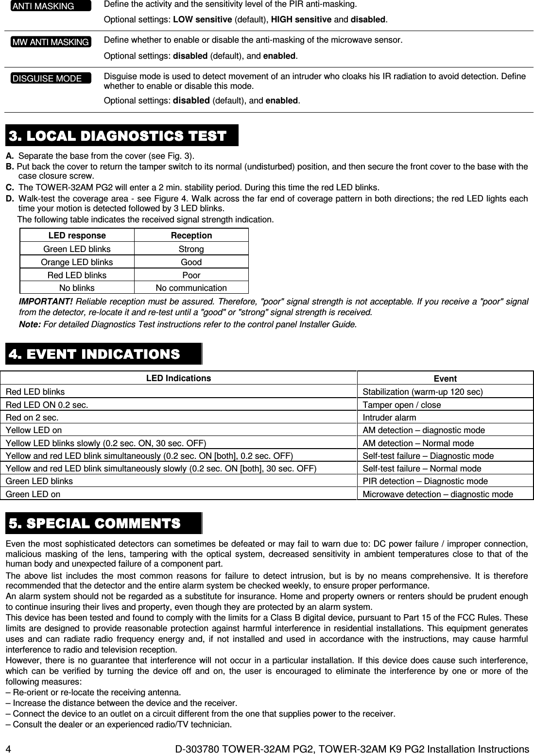 4  D-303780 TOWER-32AM PG2, TOWER-32AM K9 PG2 Installation Instructions  Define the activity and the sensitivity level of the PIR anti-masking.  Optional settings: LOW sensitive (default), HIGH sensitive and disabled.      Define whether to enable or disable the anti-masking of the microwave sensor.  Optional settings: disabled (default), and enabled.      Disguise mode is used to detect movement of an intruder who cloaks his IR radiation to avoid detection. Define whether to enable or disable this mode.  Optional settings: disabled (default), and enabled.     3333. . . . LOCAL DIAGNOSTICS TESTLOCAL DIAGNOSTICS TESTLOCAL DIAGNOSTICS TESTLOCAL DIAGNOSTICS TEST    A.  Separate the base from the cover (see Fig. 3). B. Put back the cover to return the tamper switch to its normal (undisturbed) position, and then secure the front cover to the base with the case closure screw. C.  The TOWER-32AM PG2 will enter a 2 min. stability period. During this time the red LED blinks. D.  Walk-test the coverage area - see Figure 4. Walk across the far end of coverage pattern in both directions; the red LED lights each time your motion is detected followed by 3 LED blinks.  The following table indicates the received signal strength indication. LED response  Reception  Green LED blinks  Strong  Orange LED blinks  Good  Red LED blinks  Poor  No blinks  No communication IMPORTANT! Reliable reception must be assured. Therefore, &quot;poor&quot; signal strength is not acceptable. If you receive a &quot;poor&quot; signal from the detector, re-locate it and re-test until a &quot;good&quot; or &quot;strong&quot; signal strength is received. Note: For detailed Diagnostics Test instructions refer to the control panel Installer Guide.  4. EVENT 4. EVENT 4. EVENT 4. EVENT INDICATIONSINDICATIONSINDICATIONSINDICATIONS    LED Indications  Event Red LED blinks  Stabilization (warm-up 120 sec) Red LED ON 0.2 sec.  Tamper open / close Red on 2 sec.  Intruder alarm Yellow LED on   AM detection – diagnostic mode Yellow LED blinks slowly (0.2 sec. ON, 30 sec. OFF)  AM detection – Normal mode Yellow and red LED blink simultaneously (0.2 sec. ON [both], 0.2 sec. OFF)  Self-test failure – Diagnostic mode Yellow and red LED blink simultaneously slowly (0.2 sec. ON [both], 30 sec. OFF)  Self-test failure – Normal mode Green LED blinks  PIR detection – Diagnostic mode Green LED on  Microwave detection – diagnostic mode 5555. . . . SPECIAL COMMENTSSPECIAL COMMENTSSPECIAL COMMENTSSPECIAL COMMENTS    Even the most sophisticated detectors can sometimes be defeated or may fail to warn due to: DC power failure / improper connection, malicious  masking  of  the  lens,  tampering  with  the optical  system,  decreased  sensitivity in  ambient  temperatures  close to that of  the human body and unexpected failure of a component part. The  above  list  includes  the  most  common  reasons  for  failure  to detect  intrusion, but  is  by  no  means  comprehensive.  It  is  therefore recommended that the detector and the entire alarm system be checked weekly, to ensure proper performance. An alarm system should not be regarded as a substitute for insurance. Home and property owners or renters should be prudent enough to continue insuring their lives and property, even though they are protected by an alarm system. This device has been tested and found to comply with the limits for a Class B digital device, pursuant to Part 15 of the FCC Rules. These limits are designed to provide reasonable protection against harmful interference in residential installations. This equipment generates uses  and  can  radiate  radio frequency  energy  and,  if  not  installed and  used  in  accordance  with  the  instructions,  may cause  harmful interference to radio and television reception. However, there is no guarantee that interference will  not occur in a particular installation. If this device does cause such interference, which  can  be  verified  by  turning  the  device  off  and  on,  the  user  is  encouraged  to  eliminate  the  interference  by one  or  more  of  the following measures: – Re-orient or re-locate the receiving antenna. – Increase the distance between the device and the receiver. – Connect the device to an outlet on a circuit different from the one that supplies power to the receiver. – Consult the dealer or an experienced radio/TV technician. MW ANTI MASKING ANTI MASKING DISGUISE MODE 