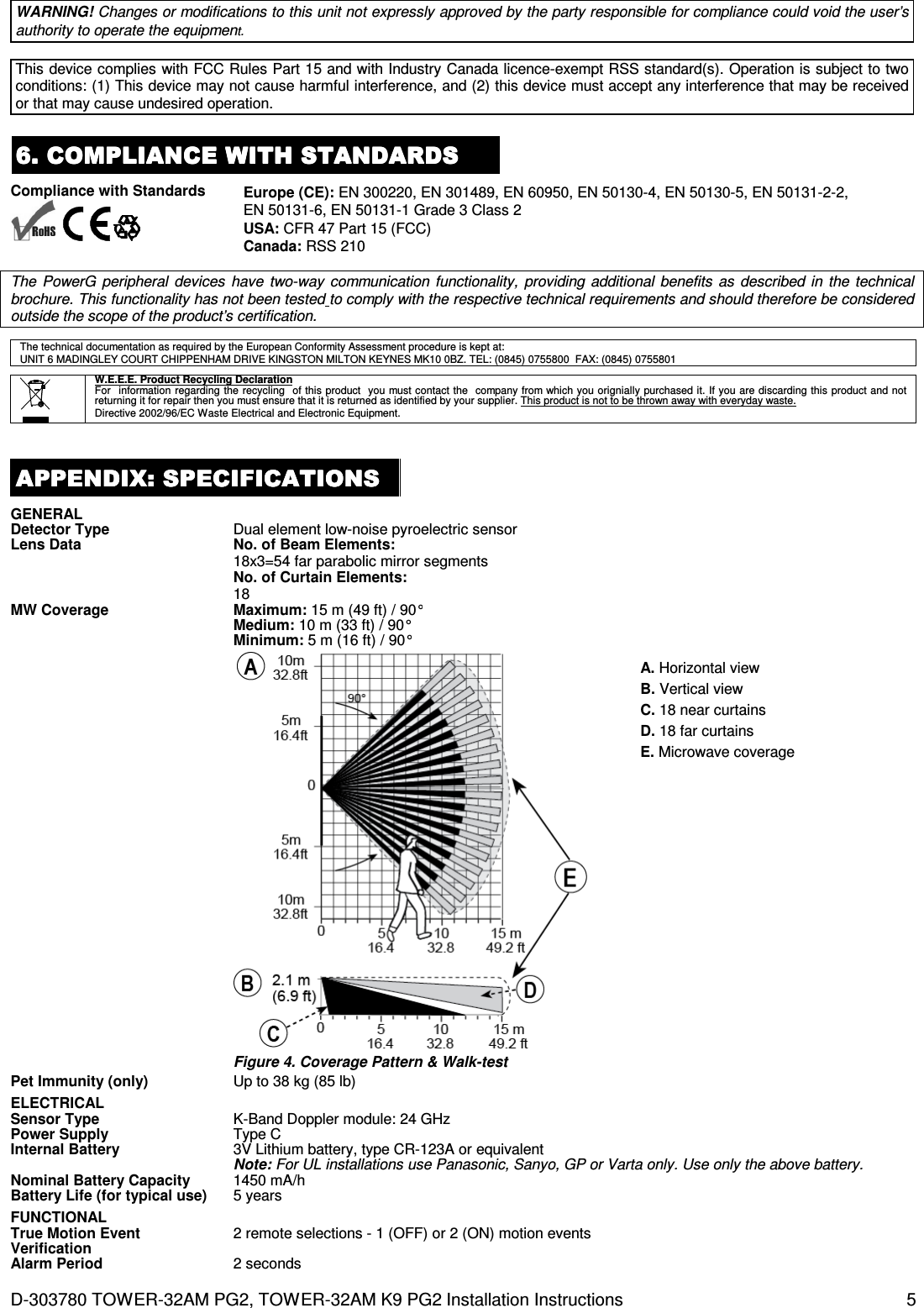 D-303780 TOWER-32AM PG2, TOWER-32AM K9 PG2 Installation Instructions  5 WARNING! Changes or modifications to this unit not expressly approved by the party responsible for compliance could void the user’s authority to operate the equipment.  This device complies with FCC Rules Part 15 and with Industry Canada licence-exempt RSS standard(s). Operation is subject to two conditions: (1) This device may not cause harmful interference, and (2) this device must accept any interference that may be received or that may cause undesired operation. 6. COMPLIANCE WITH STANDARDS6. COMPLIANCE WITH STANDARDS6. COMPLIANCE WITH STANDARDS6. COMPLIANCE WITH STANDARDS    Compliance with Standards       Europe (CE): EN 300220, EN 301489, EN 60950, EN 50130-4, EN 50130-5, EN 50131-2-2, EN 50131-6, EN 50131-1 Grade 3 Class 2 USA: CFR 47 Part 15 (FCC) Canada: RSS 210   The  PowerG  peripheral  devices  have  two-way communication  functionality,  providing  additional  benefits  as  described in the technical brochure. This functionality has not been tested to comply with the respective technical requirements and should therefore be considered outside the scope of the product’s certification.  The technical documentation as required by the European Conformity Assessment procedure is kept at:  UNIT 6 MADINGLEY COURT CHIPPENHAM DRIVE KINGSTON MILTON KEYNES MK10 0BZ. TEL: (0845) 0755800  FAX: (0845) 0755801        W.E.E.E. Product Recycling Declaration For  information regarding the recycling  of this product  you must contact the  company from which you orignially purchased it. If you are discarding this product and not returning it for repair then you must ensure that it is returned as identified by your supplier. This product is not to be thrown away with everyday waste. Directive 2002/96/EC Waste Electrical and Electronic Equipment.  APPENDIX:APPENDIX:APPENDIX:APPENDIX:    SPECIFICATIONSSPECIFICATIONSSPECIFICATIONSSPECIFICATIONS    GENERAL  Detector Type Dual element low-noise pyroelectric sensor Lens Data No. of Beam Elements: 18x3=54 far parabolic mirror segments No. of Curtain Elements: 18 MW Coverage Maximum: 15 m (49 ft) / 90° Medium: 10 m (33 ft) / 90° Minimum: 5 m (16 ft) / 90°   Figure 4. Coverage Pattern &amp; Walk-test A. Horizontal view B. Vertical view C. 18 near curtains D. 18 far curtains E. Microwave coverage  Pet Immunity (only) Up to 38 kg (85 lb) ELECTRICAL  Sensor Type K-Band Doppler module: 24 GHz  Power Supply Type C Internal Battery 3V Lithium battery, type CR-123A or equivalent Note: For UL installations use Panasonic, Sanyo, GP or Varta only. Use only the above battery.  Nominal Battery Capacity 1450 mA/h Battery Life (for typical use) 5 years FUNCTIONAL  True Motion Event Verification 2 remote selections - 1 (OFF) or 2 (ON) motion events Alarm Period 2 seconds 