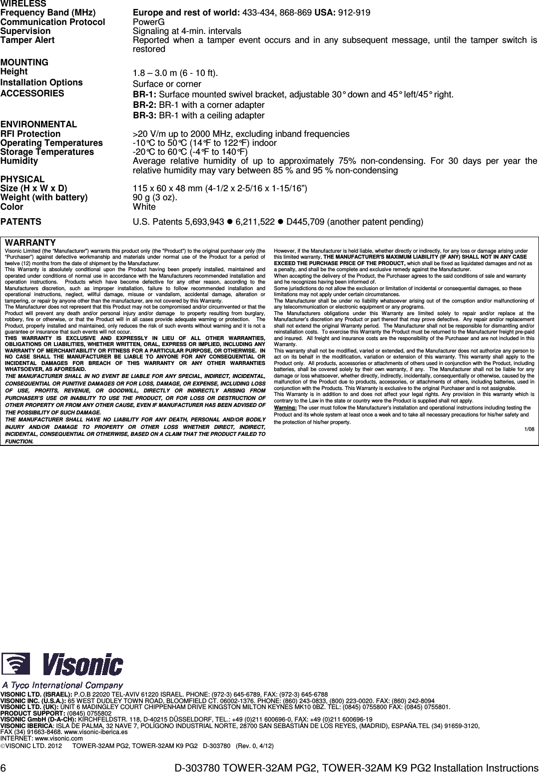 6  D-303780 TOWER-32AM PG2, TOWER-32AM K9 PG2 Installation Instructions WIRELESS  Frequency Band (MHz) Europe and rest of world: 433-434, 868-869 USA: 912-919 Communication Protocol PowerG Supervision Signaling at 4-min. intervals Tamper Alert Reported  when  a  tamper  event  occurs  and  in  any  subsequent  message,  until  the  tamper  switch  is restored MOUNTING  Height 1.8 – 3.0 m (6 - 10 ft). Installation Options Surface or corner ACCESSORIES BR-1: Surface mounted swivel bracket, adjustable 30° down and 45° left/45° right. BR-2: BR-1 with a corner adapter BR-3: BR-1 with a ceiling adapter ENVIRONMENTAL  RFI Protection &gt;20 V/m up to 2000 MHz, excluding inband frequencies Operating Temperatures -10°C to 50°C (14°F to 122°F) indoor Storage Temperatures -20°C to 60°C (-4°F to 140°F) Humidity Average  relative  humidity  of  up  to  approximately  75%  non-condensing.  For  30  days  per  year  the relative humidity may vary between 85 % and 95 % non-condensing PHYSICAL  Size (H x W x D) 115 x 60 x 48 mm (4-1/2 x 2-5/16 x 1-15/16”) Weight (with battery) 90 g (3 oz). Color White PATENTS U.S. Patents 5,693,943  6,211,522  D445,709 (another patent pending)  WARRANTY  Visonic Limited (the “Manufacturer&quot;) warrants this product only (the &quot;Product&quot;) to the original purchaser only (the “Purchaser”)  against  defective  workmanship  and  materials  under  normal  use  of  the  Product  for  a  period  of twelve (12) months from the date of shipment by the Manufacturer.   This  Warranty  is  absolutely  conditional  upon  the  Product  having  been  properly  installed,  maintained  and operated under conditions of normal  use in accordance with the Manufacturers recommended installation and operation  instructions.    Products  which  have  become  defective  for  any  other  reason,  according  to  the Manufacturers  discretion,  such  as  improper  installation,  failure  to  follow  recommended  installation  and operational  instructions,  neglect,  willful  damage,  misuse  or  vandalism,  accidental  damage,  alteration  or tampering, or repair by anyone other than the manufacturer, are not covered by this Warranty. The Manufacturer does not represent that this Product may not be compromised and/or circumvented or that the Product  will  prevent  any  death  and/or  personal  injury  and/or  damage    to  property  resulting  from  burglary, robbery, fire  or  otherwise, or  that the  Product  will  in all  cases provide  adequate warning or protection.     The Product, properly installed and maintained, only reduces the risk of such events without warning and it is not a guarantee or insurance that such events will not occur.  THIS  WARRANTY  IS  EXCLUSIVE  AND  EXPRESSLY  IN  LIEU  OF  ALL  OTHER  WARRANTIES, OBLIGATIONS  OR  LIABILITIES, WHETHER  WRITTEN, ORAL, EXPRESS OR  IMPLIED, INCLUDING ANY WARRANTY OF MERCHANTABILITY OR FITNESS FOR A PARTICULAR PURPOSE, OR OTHERWISE.  IN NO  CASE  SHALL  THE  MANUFACTURER  BE  LIABLE  TO  ANYONE  FOR  ANY  CONSEQUENTIAL  OR INCIDENTAL  DAMAGES  FOR  BREACH  OF  THIS  WARRANTY  OR  ANY  OTHER  WARRANTIES WHATSOEVER, AS AFORESAID. THE  MANUFACTURER  SHALL  IN  NO  EVENT  BE  LIABLE  FOR ANY  SPECIAL, INDIRECT, INCIDENTAL, CONSEQUENTIAL OR PUNITIVE DAMAGES OR FOR LOSS, DAMAGE, OR EXPENSE, INCLUDING LOSS OF  USE,  PROFITS,  REVENUE,  OR  GOODWILL,  DIRECTLY  OR  INDIRECTLY  ARISING  FROM PURCHASER’S  USE  OR  INABILITY  TO  USE  THE  PRODUCT,  OR  FOR  LOSS  OR  DESTRUCTION  OF OTHER PROPERTY OR FROM ANY OTHER CAUSE, EVEN IF MANUFACTURER HAS BEEN ADVISED OF THE POSSIBILITY OF SUCH DAMAGE. THE  MANUFACTURER  SHALL  HAVE  NO  LIABILITY  FOR  ANY  DEATH,  PERSONAL  AND/OR  BODILY INJURY  AND/OR  DAMAGE  TO  PROPERTY  OR  OTHER  LOSS  WHETHER  DIRECT,  INDIRECT, INCIDENTAL, CONSEQUENTIAL OR OTHERWISE, BASED ON A CLAIM THAT THE PRODUCT FAILED TO FUNCTION.  However, if the Manufacturer is held liable, whether directly or indirectly, for any loss or damage arising under this limited warranty, THE MANUFACTURER&apos;S MAXIMUM LIABILITY (IF ANY) SHALL NOT IN ANY CASE EXCEED THE PURCHASE PRICE OF THE PRODUCT, which shall be fixed as liquidated damages and not as a penalty, and shall be the complete and exclusive remedy against the Manufacturer.  When accepting the delivery of the Product, the Purchaser agrees to the said conditions of sale and warranty and he recognizes having been informed of. Some jurisdictions do not allow the exclusion or limitation of incidental or consequential damages, so these limitations may not apply under certain circumstances.  The Manufacturer  shall be under no  liability whatsoever arising out  of  the corruption and/or malfunctioning of any telecommunication or electronic equipment or any programs. The  Manufacturers  obligations  under  this  Warranty  are  limited  solely  to  repair  and/or  replace  at  the Manufacturer’s discretion any Product or part thereof that may prove defective.  Any repair and/or replacement shall not extend the original Warranty period.  The Manufacturer shall not be responsible for dismantling and/or reinstallation costs.  To exercise this Warranty the Product must be returned to the Manufacturer freight pre-paid and insured.  All freight and insurance costs are the responsibility of the Purchaser and are not included in this Warranty. This warranty shall not be modified, varied or extended, and the Manufacturer does not authorize any person to act  on  its  behalf  in  the  modification, variation  or  extension  of  this warranty. This warranty  shall  apply  to  the Product only.  All products, accessories or attachments of others used in conjunction with the Product, including batteries, shall be covered solely by their  own warranty, if any.    The Manufacturer shall  not be liable for any damage or loss whatsoever, whether directly, indirectly, incidentally, consequentially or otherwise, caused by the malfunction of the Product due to products, accessories, or attachments of others, including batteries, used in conjunction with the Products. This Warranty is exclusive to the original Purchaser and is not assignable.  This  Warranty  is  in  addition  to  and  does  not  affect your legal  rights.  Any  provision in this  warranty which  is contrary to the Law in the state or country were the Product is supplied shall not apply.  Warning: The user must follow the Manufacturer’s installation and operational instructions including testing the Product and its whole system at least once a week and to take all necessary precautions for his/her safety and the protection of his/her property. 1/08                                 VISONIC LTD. (ISRAEL): P.O.B 22020 TEL-AVIV 61220 ISRAEL. PHONE: (972-3) 645-6789, FAX: (972-3) 645-6788 VISONIC INC. (U.S.A.): 65 WEST DUDLEY TOWN ROAD, BLOOMFIELD CT. 06002-1376. PHONE: (860) 243-0833, (800) 223-0020. FAX: (860) 242-8094 VISONIC LTD. (UK): UNIT 6 MADINGLEY COURT CHIPPENHAM DRIVE KINGSTON MILTON KEYNES MK10 0BZ. TEL: (0845) 0755800 FAX: (0845) 0755801. PRODUCT SUPPORT: (0845) 0755802 VISONIC GmbH (D-A-CH): KIRCHFELDSTR. 118, D-40215 DÜSSELDORF, TEL.: +49 (0)211 600696-0, FAX: +49 (0)211 600696-19 VISONIC IBERICA: ISLA DE PALMA, 32 NAVE 7, POLÍGONO INDUSTRIAL NORTE, 28700 SAN SEBASTIÁN DE LOS REYES, (MADRID), ESPAÑA.TEL (34) 91659-3120,  FAX (34) 91663-8468. www.visonic-iberica.es INTERNET: www.visonic.com VISONIC LTD. 2012      TOWER-32AM PG2, TOWER-32AM K9 PG2   D-303780   (Rev. 0, 4/12)  