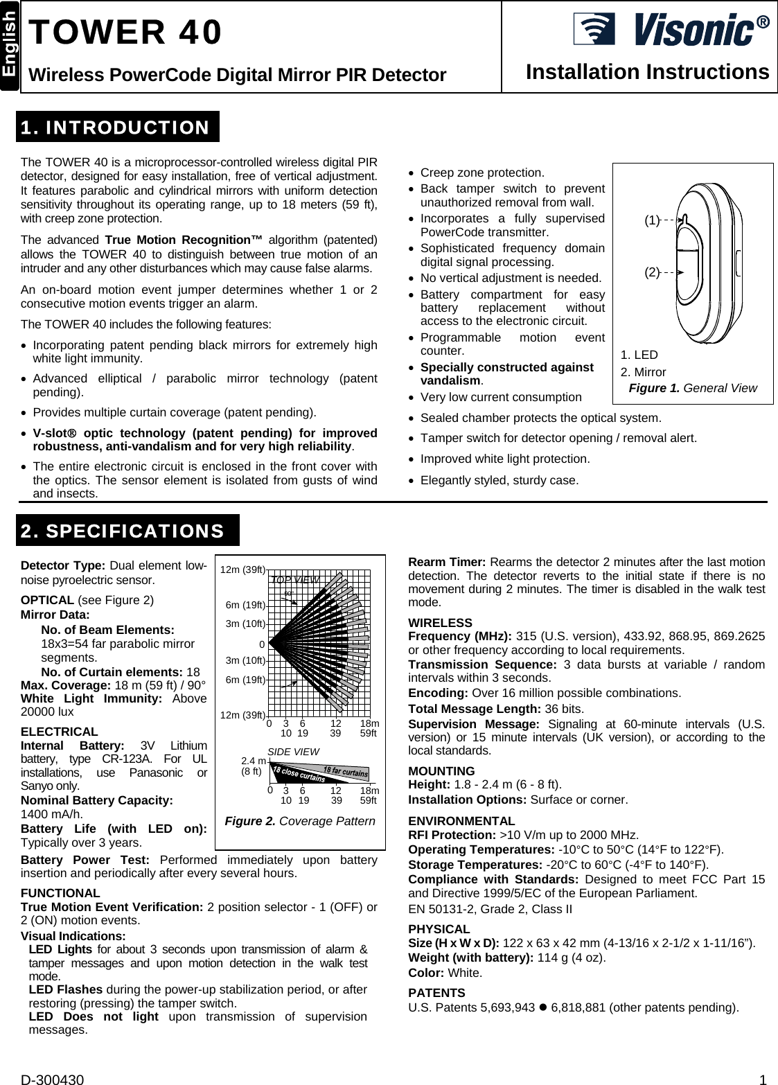 D-300430  1  TOWER 40 Wireless PowerCode Digital Mirror PIR Detector  Installation Instructions 1. INTRODUCTIONThe TOWER 40 is a microprocessor-controlled wireless digital PIR detector, designed for easy installation, free of vertical adjustment. It features parabolic and cylindrical mirrors with uniform detection sensitivity throughout its operating range, up to 18 meters (59 ft), with creep zone protection.  The advanced True Motion Recognition™ algorithm (patented) allows the TOWER 40 to distinguish between true motion of an intruder and any other disturbances which may cause false alarms. An on-board motion event jumper determines whether 1 or 2 consecutive motion events trigger an alarm. The TOWER 40 includes the following features: • Incorporating patent pending black mirrors for extremely high white light immunity. • Advanced elliptical / parabolic mirror technology (patent pending). •  Provides multiple curtain coverage (patent pending). • V-slot® optic technology (patent pending) for improved robustness, anti-vandalism and for very high reliability. •  The entire electronic circuit is enclosed in the front cover with the optics. The sensor element is isolated from gusts of wind and insects.  •  Creep zone protection. • Back tamper switch to prevent unauthorized removal from wall.  • Incorporates a fully supervised PowerCode transmitter. • Sophisticated frequency domain digital signal processing. •  No vertical adjustment is needed. • Battery compartment for easy battery replacement without access to the electronic circuit. • Programmable  motion  event counter. • Specially constructed against vandalism. •  Very low current consumption  (1)(2) 1. LED 2. Mirror Figure 1. General View •  Sealed chamber protects the optical system. •  Tamper switch for detector opening / removal alert. •  Improved white light protection. •  Elegantly styled, sturdy case. 2. SPECIFICATIONS Detector Type: Dual element low-noise pyroelectric sensor. OPTICAL (see Figure 2) Mirror Data: No. of Beam Elements: 18x3=54 far parabolic mirror segments.  No. of Curtain elements: 18  Max. Coverage: 18 m (59 ft) / 90° White Light Immunity: Above 20000 lux ELECTRICAL Internal Battery: 3V Lithium battery, type CR-123A. For UL installations, use Panasonic or Sanyo only. Nominal Battery Capacity:  1400 mA/h. Battery Life (with LED on): Typically over 3 years. 12m (39ft) TOP VIEW90°3 6 18m010 19 39 59ft1206m (19ft)12m (39ft)6m (19ft)0SIDE VIEW2.4 m(8 ft)3 6 18m10 19 39 59ft123m (10ft)3m (10ft) Figure 2. Coverage Pattern Battery Power Test: Performed immediately upon battery insertion and periodically after every several hours. FUNCTIONAL True Motion Event Verification: 2 position selector - 1 (OFF) or 2 (ON) motion events. Visual Indications:  LED Lights for about 3 seconds upon transmission of alarm &amp; tamper messages and upon motion detection in the walk test mode.  LED Flashes during the power-up stabilization period, or after restoring (pressing) the tamper switch. LED Does not light upon transmission of supervision messages.  Rearm Timer: Rearms the detector 2 minutes after the last motion detection. The detector reverts to the initial state if there is no movement during 2 minutes. The timer is disabled in the walk test mode. WIRELESS Frequency (MHz): 315 (U.S. version), 433.92, 868.95, 869.2625 or other frequency according to local requirements. Transmission Sequence: 3 data bursts at variable / random intervals within 3 seconds. Encoding: Over 16 million possible combinations. Total Message Length: 36 bits. Supervision Message: Signaling at 60-minute intervals (U.S. version) or 15 minute intervals (UK version), or according to the local standards. MOUNTING  Height: 1.8 - 2.4 m (6 - 8 ft). Installation Options: Surface or corner. ENVIRONMENTAL RFI Protection: &gt;10 V/m up to 2000 MHz. Operating Temperatures: -10°C to 50°C (14°F to 122°F). Storage Temperatures: -20°C to 60°C (-4°F to 140°F). Compliance with Standards: Designed to meet FCC Part 15 and Directive 1999/5/EC of the European Parliament. EN 50131-2, Grade 2, Class II PHYSICAL Size (H x W x D): 122 x 63 x 42 mm (4-13/16 x 2-1/2 x 1-11/16”). Weight (with battery): 114 g (4 oz). Color: White. PATENTS U.S. Patents 5,693,943 z 6,818,881 (other patents pending). 