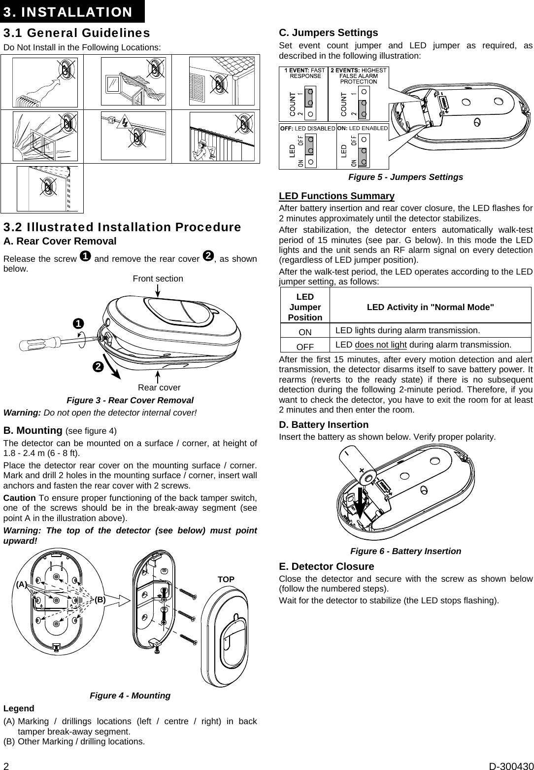 2  D-300430 3. INSTALLATION 3.1 General Guidelines Do Not Install in the Following Locations:          3.2 Illustrated Installation Procedure A. Rear Cover Removal Release the screw 1 and remove the rear cover 2, as shown below. 21Front sectionRear cover  Figure 3 - Rear Cover Removal Warning: Do not open the detector internal cover! B. Mounting (see figure 4) The detector can be mounted on a surface / corner, at height of 1.8 - 2.4 m (6 - 8 ft). Place the detector rear cover on the mounting surface / corner. Mark and drill 2 holes in the mounting surface / corner, insert wall anchors and fasten the rear cover with 2 screws. Caution To ensure proper functioning of the back tamper switch, one of the screws should be in the break-away segment (see point A in the illustration above). Warning: The top of the detector (see below) must point upward! (B)(A) TOP Figure 4 - Mounting Legend (A) Marking / drillings locations (left / centre / right) in back tamper break-away segment. (B) Other Marking / drilling locations. C. Jumpers Settings Set event count jumper and LED jumper as required, as described in the following illustration: ON: LED ENABLED Figure 5 - Jumpers Settings  LED Functions Summary After battery insertion and rear cover closure, the LED flashes for 2 minutes approximately until the detector stabilizes. After stabilization, the detector enters automatically walk-test period of 15 minutes (see par. G below). In this mode the LED lights and the unit sends an RF alarm signal on every detection (regardless of LED jumper position). After the walk-test period, the LED operates according to the LED jumper setting, as follows:  LED Jumper Position  LED Activity in &quot;Normal Mode&quot; ON  LED lights during alarm transmission. OFF  LED does not light during alarm transmission. After the first 15 minutes, after every motion detection and alert transmission, the detector disarms itself to save battery power. It rearms (reverts to the ready state) if there is no subsequent detection during the following 2-minute period. Therefore, if you want to check the detector, you have to exit the room for at least 2 minutes and then enter the room.  D. Battery Insertion Insert the battery as shown below. Verify proper polarity.  Figure 6 - Battery Insertion E. Detector Closure Close the detector and secure with the screw as shown below (follow the numbered steps). Wait for the detector to stabilize (the LED stops flashing). 