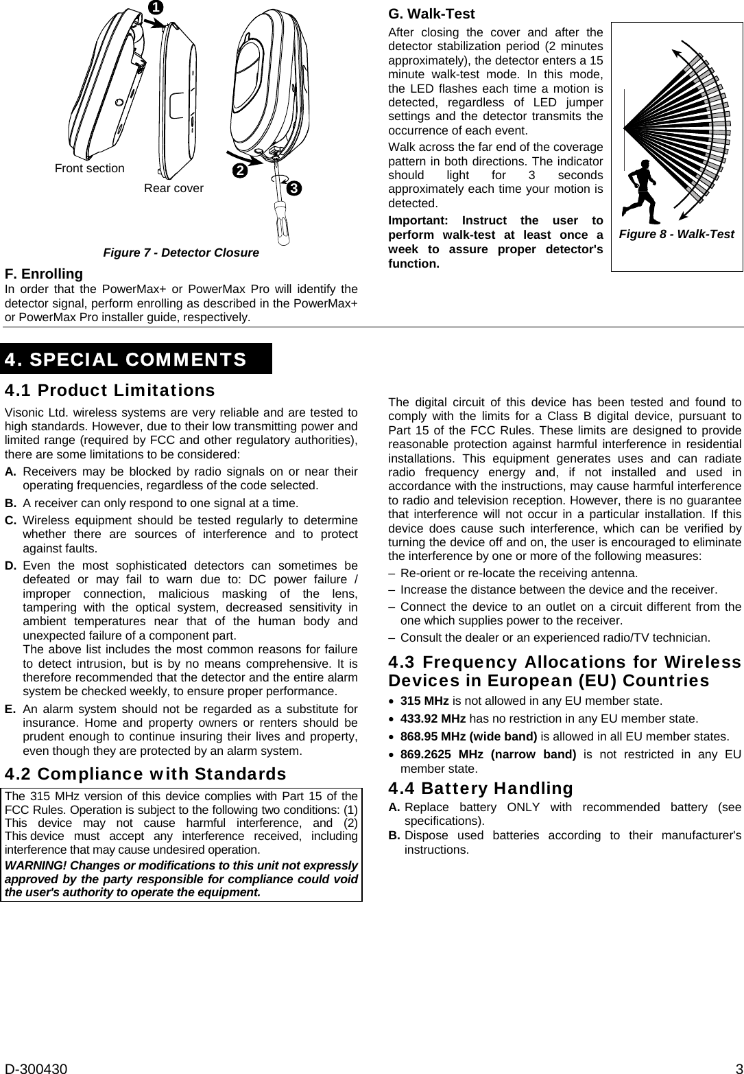 D-300430  3 213Front sectionRear cover Figure 7 - Detector Closure F. Enrolling In order that the PowerMax+ or PowerMax Pro will identify the detector signal, perform enrolling as described in the PowerMax+ or PowerMax Pro installer guide, respectively. G. Walk-Test After closing the cover and after the detector stabilization period (2 minutes approximately), the detector enters a 15 minute walk-test mode. In this mode, the LED flashes each time a motion is detected, regardless of LED jumper settings and the detector transmits the occurrence of each event. Walk across the far end of the coverage pattern in both directions. The indicator should light for 3 seconds approximately each time your motion is detected. Important: Instruct the user to perform walk-test at least once a week to assure proper detector&apos;s function.  Figure 8 - Walk-Test  4. SPECIAL COMMENTS  4.1 Product Limitations Visonic Ltd. wireless systems are very reliable and are tested to high standards. However, due to their low transmitting power and limited range (required by FCC and other regulatory authorities), there are some limitations to be considered: A. Receivers may be blocked by radio signals on or near their operating frequencies, regardless of the code selected. B.  A receiver can only respond to one signal at a time. C. Wireless equipment should be tested regularly to determine whether there are sources of interference and to protect against faults. D. Even the most sophisticated detectors can sometimes be defeated or may fail to warn due to: DC power failure / improper connection, malicious masking of the lens, tampering with the optical system, decreased sensitivity in ambient temperatures near that of the human body and unexpected failure of a component part.   The above list includes the most common reasons for failure to detect intrusion, but is by no means comprehensive. It is therefore recommended that the detector and the entire alarm system be checked weekly, to ensure proper performance. E. An alarm system should not be regarded as a substitute for insurance. Home and property owners or renters should be prudent enough to continue insuring their lives and property, even though they are protected by an alarm system. 4.2 Compliance with Standards  The 315 MHz version of this device complies with Part 15 of the FCC Rules. Operation is subject to the following two conditions: (1) This device may not cause harmful interference, and (2) This device must accept any interference received, including interference that may cause undesired operation. WARNING! Changes or modifications to this unit not expressly approved by the party responsible for compliance could void the user&apos;s authority to operate the equipment.   The digital circuit of this device has been tested and found to comply with the limits for a Class B digital device, pursuant to Part 15 of the FCC Rules. These limits are designed to provide reasonable protection against harmful interference in residential installations. This equipment generates uses and can radiate radio frequency energy and, if not installed and used in accordance with the instructions, may cause harmful interference to radio and television reception. However, there is no guarantee that interference will not occur in a particular installation. If this device does cause such interference, which can be verified by turning the device off and on, the user is encouraged to eliminate the interference by one or more of the following measures: –  Re-orient or re-locate the receiving antenna. –  Increase the distance between the device and the receiver. – Connect the device to an outlet on a circuit different from the one which supplies power to the receiver. –  Consult the dealer or an experienced radio/TV technician. 4.3 Frequency Allocations for Wireless Devices in European (EU) Countries • 315 MHz is not allowed in any EU member state. • 433.92 MHz has no restriction in any EU member state.  • 868.95 MHz (wide band) is allowed in all EU member states. • 869.2625 MHz (narrow band) is not restricted in any EU member state. 4.4 Battery Handling A. Replace battery ONLY with recommended battery (see specifications). B. Dispose used batteries according to their manufacturer&apos;s instructions.  