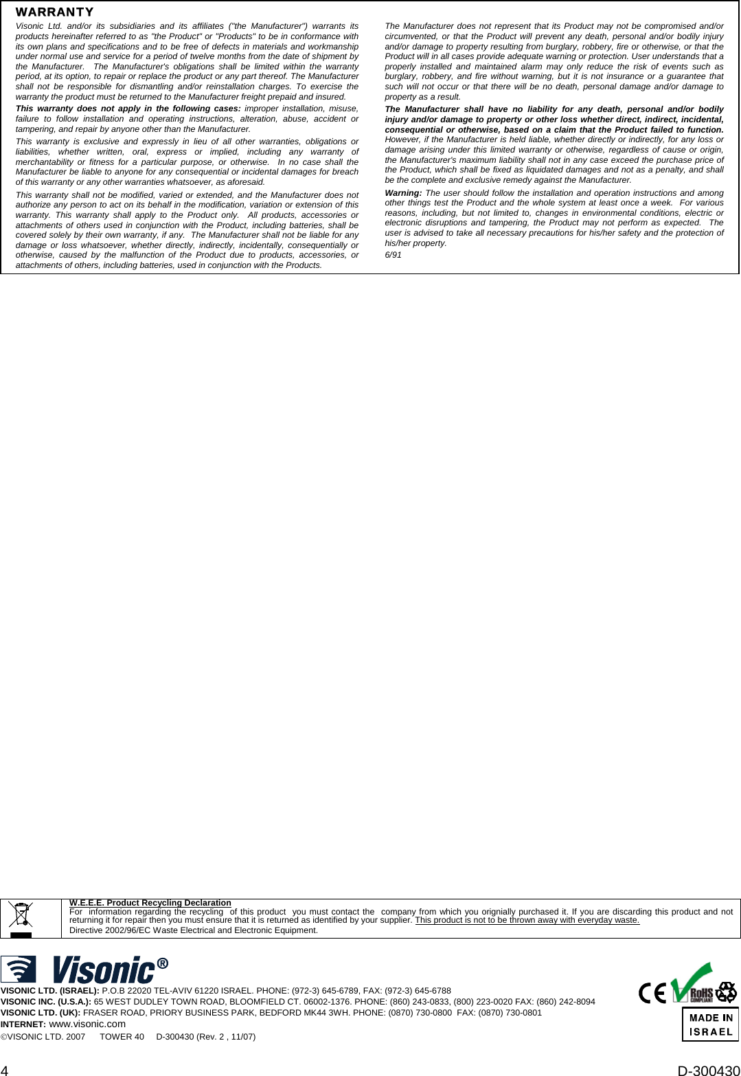 4  D-300430 WARRANTY  Visonic Ltd. and/or its subsidiaries and its affiliates (&quot;the Manufacturer&quot;) warrants its products hereinafter referred to as &quot;the Product&quot; or &quot;Products&quot; to be in conformance with its own plans and specifications and to be free of defects in materials and workmanship under normal use and service for a period of twelve months from the date of shipment by the Manufacturer.  The Manufacturer&apos;s obligations shall be limited within the warranty period, at its option, to repair or replace the product or any part thereof. The Manufacturer shall not be responsible for dismantling and/or reinstallation charges. To exercise the warranty the product must be returned to the Manufacturer freight prepaid and insured. This warranty does not apply in the following cases: improper installation, misuse, failure to follow installation and operating instructions, alteration, abuse, accident or tampering, and repair by anyone other than the Manufacturer. This warranty is exclusive and expressly in lieu of all other warranties, obligations or liabilities, whether written, oral, express or implied, including any warranty of merchantability or fitness for a particular purpose, or otherwise.  In no case shall the Manufacturer be liable to anyone for any consequential or incidental damages for breach of this warranty or any other warranties whatsoever, as aforesaid. This warranty shall not be modified, varied or extended, and the Manufacturer does not authorize any person to act on its behalf in the modification, variation or extension of this warranty. This warranty shall apply to the Product only.  All products, accessories or attachments of others used in conjunction with the Product, including batteries, shall be covered solely by their own warranty, if any.  The Manufacturer shall not be liable for any damage or loss whatsoever, whether directly, indirectly, incidentally, consequentially or otherwise, caused by the malfunction of the Product due to products, accessories, or attachments of others, including batteries, used in conjunction with the Products. The Manufacturer does not represent that its Product may not be compromised and/or circumvented, or that the Product will prevent any death, personal and/or bodily injury and/or damage to property resulting from burglary, robbery, fire or otherwise, or that the Product will in all cases provide adequate warning or protection. User understands that a properly installed and maintained alarm may only reduce the risk of events such as burglary, robbery, and fire without warning, but it is not insurance or a guarantee that such will not occur or that there will be no death, personal damage and/or damage to property as a result. The Manufacturer shall have no liability for any death, personal and/or bodily injury and/or damage to property or other loss whether direct, indirect, incidental, consequential or otherwise, based on a claim that the Product failed to function.  However, if the Manufacturer is held liable, whether directly or indirectly, for any loss or damage arising under this limited warranty or otherwise, regardless of cause or origin, the Manufacturer&apos;s maximum liability shall not in any case exceed the purchase price of the Product, which shall be fixed as liquidated damages and not as a penalty, and shall be the complete and exclusive remedy against the Manufacturer. Warning: The user should follow the installation and operation instructions and among other things test the Product and the whole system at least once a week.  For various reasons, including, but not limited to, changes in environmental conditions, electric or electronic disruptions and tampering, the Product may not perform as expected.  The user is advised to take all necessary precautions for his/her safety and the protection of his/her property. 6/91                                             W.E.E.E. Product Recycling Declaration For  information regarding the recycling  of this product  you must contact the  company from which you orignially purchased it. If you are discarding this product and not returning it for repair then you must ensure that it is returned as identified by your supplier. This product is not to be thrown away with everyday waste. Directive 2002/96/EC Waste Electrical and Electronic Equipment.    VISONIC LTD. (ISRAEL): P.O.B 22020 TEL-AVIV 61220 ISRAEL. PHONE: (972-3) 645-6789, FAX: (972-3) 645-6788 VISONIC INC. (U.S.A.): 65 WEST DUDLEY TOWN ROAD, BLOOMFIELD CT. 06002-1376. PHONE: (860) 243-0833, (800) 223-0020 FAX: (860) 242-8094 VISONIC LTD. (UK): FRASER ROAD, PRIORY BUSINESS PARK, BEDFORD MK44 3WH. PHONE: (0870) 730-0800  FAX: (0870) 730-0801 INTERNET: www.visonic.com ©VISONIC LTD. 2007      TOWER 40     D-300430 (Rev. 2 , 11/07)                          