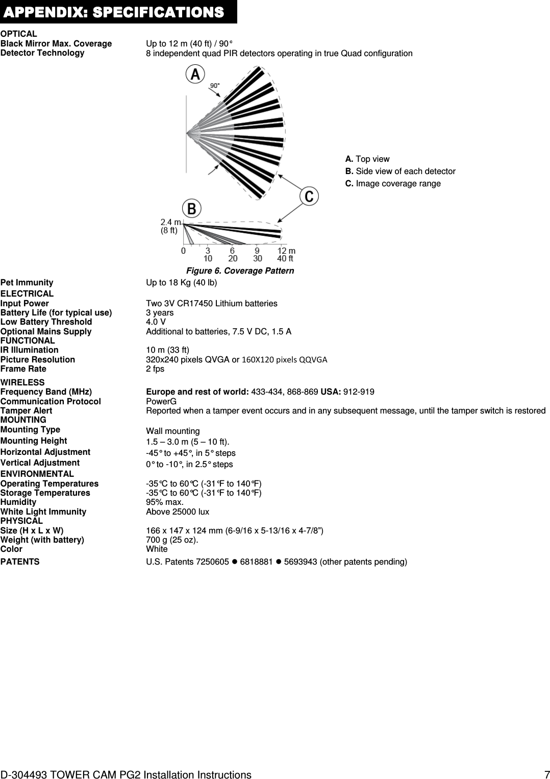  D-304493 TOWER CAM PG2 Installation Instructions  7 APPENDIX:APPENDIX:APPENDIX:APPENDIX:    SPECIFICATIONSSPECIFICATIONSSPECIFICATIONSSPECIFICATIONS    OPTICAL  Black Mirror Max. Coverage Up to 12 m (40 ft) / 90° Detector Technology 8 independent quad PIR detectors operating in true Quad configuration   Figure 6. Coverage Pattern A. Top view B. Side view of each detector C. Image coverage range Pet Immunity Up to 18 Kg (40 lb) ELECTRICAL  Input Power Two 3V CR17450 Lithium batteries Battery Life (for typical use) 3 years Low Battery Threshold 4.0 V Optional Mains Supply Additional to batteries, 7.5 V DC, 1.5 A FUNCTIONAL  IR Illumination 10 m (33 ft) Picture Resolution 320x240 pixels QVGA or 160X120 pixels QQVGA Frame Rate 2 fps  WIRELESS  Frequency Band (MHz) Europe and rest of world: 433-434, 868-869 USA: 912-919 Communication Protocol PowerG Tamper Alert Reported when a tamper event occurs and in any subsequent message, until the tamper switch is restored MOUNTING  Mounting Type Wall mounting Mounting Height 1.5 – 3.0 m (5 – 10 ft). Horizontal Adjustment -45° to +45°, in 5° steps Vertical Adjustment 0° to -10°, in 2.5° steps ENVIRONMENTAL  Operating Temperatures -35°C to 60°C (-31°F to 140°F) Storage Temperatures -35°C to 60°C (-31°F to 140°F) Humidity  95% max. White Light Immunity Above 25000 lux PHYSICAL  Size (H x L x W) 166 x 147 x 124 mm (6-9/16 x 5-13/16 x 4-7/8”) Weight (with battery) 700 g (25 oz). Color White PATENTS U.S. Patents 7250605  6818881  5693943 (other patents pending)   