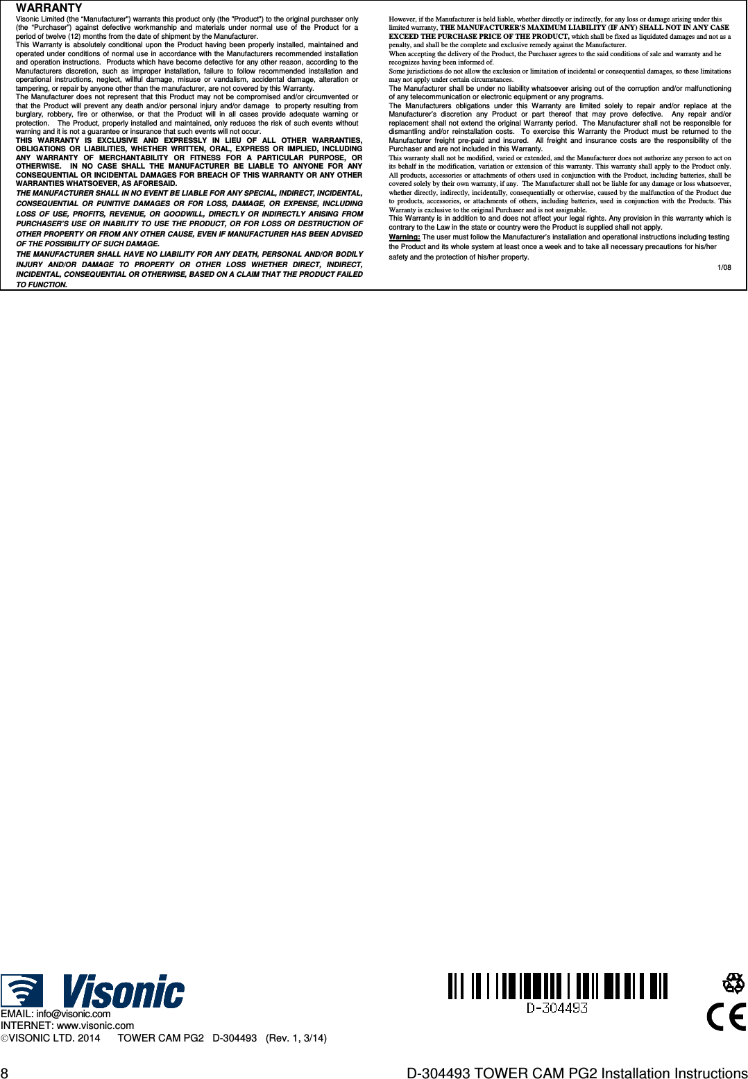 8  D-304493 TOWER CAM PG2 Installation Instructions WARRANTY  Visonic Limited (the “Manufacturer&quot;) warrants this product only (the &quot;Product&quot;) to the original purchaser only (the  “Purchaser”)  against  defective  workmanship  and  materials  under  normal  use  of  the  Product  for  a period of twelve (12) months from the date of shipment by the Manufacturer.   This  Warranty is  absolutely  conditional  upon  the  Product  having been properly installed,  maintained  and operated under  conditions of normal use in accordance with the Manufacturers  recommended installation and operation instructions.  Products which have become defective for any other reason, according to the Manufacturers  discretion,  such  as  improper  installation,  failure  to  follow  recommended  installation  and operational  instructions,  neglect,  willful  damage,  misuse  or  vandalism,  accidental  damage,  alteration  or tampering, or repair by anyone other than the manufacturer, are not covered by this Warranty. The Manufacturer  does not represent that  this  Product  may not be compromised  and/or  circumvented or that  the  Product  will  prevent  any  death  and/or  personal  injury and/or damage    to  property resulting from burglary,  robbery,  fire  or  otherwise,  or  that  the  Product  will  in  all  cases  provide  adequate  warning  or protection.     The  Product, properly installed and  maintained, only reduces the risk of such events  without warning and it is not a guarantee or insurance that such events will not occur.  THIS  WARRANTY  IS  EXCLUSIVE  AND  EXPRESSLY  IN  LIEU  OF  ALL  OTHER  WARRANTIES, OBLIGATIONS  OR  LIABILITIES,  WHETHER  WRITTEN,  ORAL,  EXPRESS  OR  IMPLIED,  INCLUDING ANY  WARRANTY  OF  MERCHANTABILITY  OR  FITNESS  FOR  A  PARTICULAR  PURPOSE,  OR OTHERWISE.    IN  NO  CASE  SHALL  THE  MANUFACTURER  BE  LIABLE  TO  ANYONE  FOR  ANY CONSEQUENTIAL OR INCIDENTAL DAMAGES FOR  BREACH OF THIS WARRANTY OR ANY OTHER WARRANTIES WHATSOEVER, AS AFORESAID. THE MANUFACTURER SHALL IN NO EVENT BE LIABLE FOR ANY SPECIAL, INDIRECT, INCIDENTAL, CONSEQUENTIAL  OR  PUNITIVE  DAMAGES  OR  FOR  LOSS,  DAMAGE,  OR  EXPENSE,  INCLUDING LOSS  OF  USE,  PROFITS,  REVENUE,  OR  GOODWILL,  DIRECTLY  OR  INDIRECTLY  ARISING  FROM PURCHASER’S USE  OR  INABILITY  TO  USE  THE  PRODUCT,  OR  FOR  LOSS  OR  DESTRUCTION  OF OTHER PROPERTY OR FROM ANY OTHER CAUSE, EVEN IF MANUFACTURER HAS BEEN ADVISED OF THE POSSIBILITY OF SUCH DAMAGE. THE MANUFACTURER  SHALL HAVE NO LIABILITY FOR  ANY DEATH,  PERSONAL AND/OR BODILY INJURY  AND/OR  DAMAGE  TO  PROPERTY  OR  OTHER  LOSS  WHETHER  DIRECT,  INDIRECT, INCIDENTAL, CONSEQUENTIAL OR OTHERWISE, BASED ON A CLAIM THAT THE PRODUCT FAILED TO FUNCTION.  However, if the Manufacturer is held liable, whether directly or indirectly, for any loss or damage arising under this limited warranty, THE MANUFACTURER&apos;S MAXIMUM LIABILITY (IF ANY) SHALL NOT IN ANY CASE EXCEED THE PURCHASE PRICE OF THE PRODUCT, which shall be fixed as liquidated damages and not as a penalty, and shall be the complete and exclusive remedy against the Manufacturer.  When accepting the delivery of the Product, the Purchaser agrees to the said conditions of sale and warranty and he recognizes having been informed of. Some jurisdictions do not allow the exclusion or limitation of incidental or consequential damages, so these limitations may not apply under certain circumstances.  The Manufacturer shall be under no liability whatsoever arising out of the corruption and/or malfunctioning of any telecommunication or electronic equipment or any programs. The  Manufacturers  obligations  under  this  Warranty  are  limited  solely  to  repair  and/or  replace  at  the Manufacturer’s  discretion  any  Product  or  part  thereof  that  may  prove  defective.    Any  repair  and/or replacement shall not extend the original Warranty period.  The Manufacturer shall not be responsible for dismantling  and/or  reinstallation  costs.    To  exercise  this  Warranty  the  Product  must  be  returned  to  the Manufacturer  freight  pre-paid  and  insured.    All  freight  and  insurance  costs  are  the  responsibility  of  the Purchaser and are not included in this Warranty. This warranty shall not be modified, varied or extended, and the Manufacturer does not authorize any person to act on its behalf  in the modification, variation or extension of this warranty. This warranty shall apply to the Product only.  All products,  accessories or attachments of  others used in conjunction with the Product,  including batteries, shall  be covered solely by their own warranty, if any.  The Manufacturer shall not be liable for any damage or loss whatsoever, whether directly, indirectly, incidentally, consequentially or  otherwise, caused by the malfunction of the Product due to  products,  accessories,  or  attachments of  others,  including  batteries,  used  in  conjunction  with  the  Products.  This Warranty is exclusive to the original Purchaser and is not assignable.  This Warranty is in addition to and does not affect your legal rights. Any provision in this warranty which is contrary to the Law in the state or country were the Product is supplied shall not apply.  Warning: The user must follow the Manufacturer’s installation and operational instructions including testing the Product and its whole system at least once a week and to take all necessary precautions for his/her safety and the protection of his/her property. 1/08                                             EMAIL: info@visonic.com INTERNET: www.visonic.com VISONIC LTD. 2014      TOWER CAM PG2   D-304493   (Rev. 1, 3/14)        