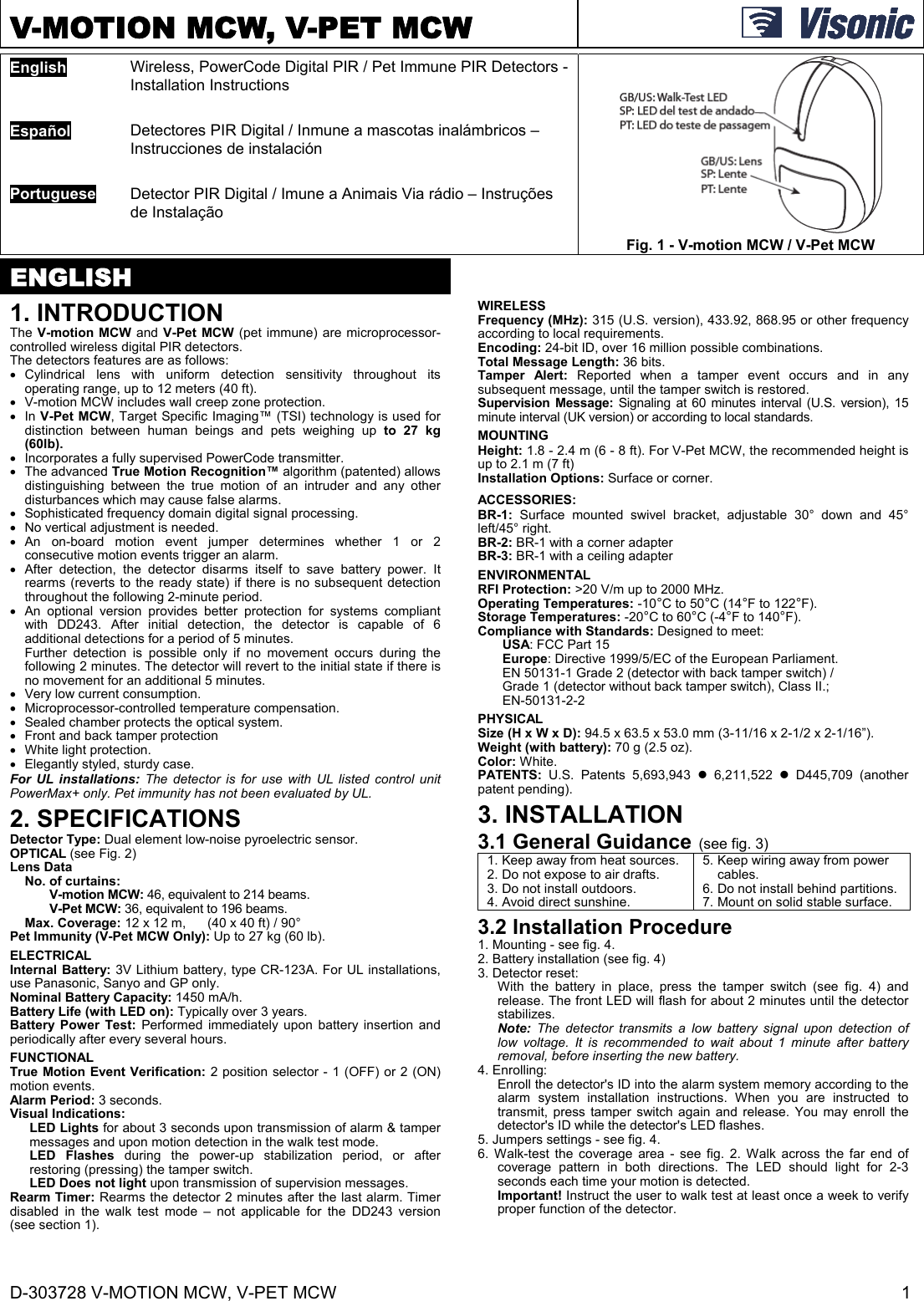 D-303728 V-MOTION MCW, V-PET MCW  1 V-MOTION MCW, V-PET MCW   English  Wireless, PowerCode Digital PIR / Pet Immune PIR Detectors - Installation Instructions  Fig. 1 - V-motion MCW / V-Pet MCW   Español  Detectores PIR Digital / Inmune a mascotas inalámbricos – Instrucciones de instalación   Portuguese  Detector PIR Digital / Imune a Animais Via rádio – Instruções de Instalação   ENGLISH 1. INTRODUCTION The V-motion MCW and V-Pet MCW (pet immune) are microprocessor-controlled wireless digital PIR detectors.  The detectors features are as follows:  Cylindrical lens with uniform detection sensitivity throughout its operating range, up to 12 meters (40 ft).    V-motion MCW includes wall creep zone protection.  In V-Pet MCW, Target Specific Imaging™ (TSI) technology is used for distinction between human beings and pets weighing up to 27 kg (60lb).   Incorporates a fully supervised PowerCode transmitter.  The advanced True Motion Recognition™ algorithm (patented) allows distinguishing between the true motion of an intruder and any other disturbances which may cause false alarms.   Sophisticated frequency domain digital signal processing.   No vertical adjustment is needed.  An on-board motion event jumper determines whether 1 or 2 consecutive motion events trigger an alarm.   After detection, the detector disarms itself to save battery power. It rearms (reverts to the ready state) if there is no subsequent detection throughout the following 2-minute period.   An optional version provides better protection for systems compliant with DD243. After initial detection, the detector is capable of 6 additional detections for a period of 5 minutes.  Further detection is possible only if no movement occurs during the following 2 minutes. The detector will revert to the initial state if there is no movement for an additional 5 minutes.   Very low current consumption.   Microprocessor-controlled temperature compensation.   Sealed chamber protects the optical system.   Front and back tamper protection   White light protection.   Elegantly styled, sturdy case. For UL installations: The detector is for use with UL listed control unit PowerMax+ only. Pet immunity has not been evaluated by UL. 2. SPECIFICATIONS Detector Type: Dual element low-noise pyroelectric sensor. OPTICAL (see Fig. 2) Lens Data   No. of curtains: V-motion MCW: 46, equivalent to 214 beams. V-Pet MCW: 36, equivalent to 196 beams.  Max. Coverage: 12 x 12 m,   (40 x 40 ft) / 90° Pet Immunity (V-Pet MCW Only): Up to 27 kg (60 lb). ELECTRICAL Internal Battery: 3V Lithium battery, type CR-123A. For UL installations, use Panasonic, Sanyo and GP only. Nominal Battery Capacity: 1450 mA/h. Battery Life (with LED on): Typically over 3 years. Battery Power Test: Performed immediately upon battery insertion and periodically after every several hours. FUNCTIONAL True Motion Event Verification: 2 position selector - 1 (OFF) or 2 (ON) motion events. Alarm Period: 3 seconds. Visual Indications:  LED Lights for about 3 seconds upon transmission of alarm &amp; tamper messages and upon motion detection in the walk test mode.  LED Flashes during the power-up stabilization period, or after restoring (pressing) the tamper switch. LED Does not light upon transmission of supervision messages.  Rearm Timer: Rearms the detector 2 minutes after the last alarm. Timer disabled in the walk test mode – not applicable for the DD243 version (see section 1). WIRELESS Frequency (MHz): 315 (U.S. version), 433.92, 868.95 or other frequency according to local requirements. Encoding: 24-bit ID, over 16 million possible combinations. Total Message Length: 36 bits. Tamper Alert: Reported when a tamper event occurs and in any subsequent message, until the tamper switch is restored. Supervision Message: Signaling at 60 minutes interval (U.S. version), 15 minute interval (UK version) or according to local standards. MOUNTING  Height: 1.8 - 2.4 m (6 - 8 ft). For V-Pet MCW, the recommended height is up to 2.1 m (7 ft) Installation Options: Surface or corner. ACCESSORIES:  BR-1: Surface mounted swivel bracket, adjustable 30° down and 45° left/45° right.  BR-2: BR-1 with a corner adapter  BR-3: BR-1 with a ceiling adapter ENVIRONMENTAL RFI Protection: &gt;20 V/m up to 2000 MHz. Operating Temperatures: -10°C to 50°C (14°F to 122°F). Storage Temperatures: -20°C to 60°C (-4°F to 140°F). Compliance with Standards: Designed to meet: USA: FCC Part 15  Europe: Directive 1999/5/EC of the European Parliament.  EN 50131-1 Grade 2 (detector with back tamper switch) /  Grade 1 (detector without back tamper switch), Class II.;  EN-50131-2-2 PHYSICAL Size (H x W x D): 94.5 x 63.5 x 53.0 mm (3-11/16 x 2-1/2 x 2-1/16”). Weight (with battery): 70 g (2.5 oz). Color: White. PATENTS:  U.S. Patents 5,693,943  6,211,522  D445,709 (another patent pending). 3. INSTALLATION 3.1 General Guidance (see fig. 3) 1. Keep away from heat sources. 2. Do not expose to air drafts. 3. Do not install outdoors. 4. Avoid direct sunshine.5. Keep wiring away from power cables. 6. Do not install behind partitions. 7. Mount on solid stable surface.3.2 Installation Procedure 1. Mounting - see fig. 4. 2. Battery installation (see fig. 4) 3. Detector reset: With the battery in place, press the tamper switch (see fig. 4) and release. The front LED will flash for about 2 minutes until the detector stabilizes.  Note: The detector transmits a low battery signal upon detection of low voltage. It is recommended to wait about 1 minute after battery removal, before inserting the new battery. 4. Enrolling: Enroll the detector&apos;s ID into the alarm system memory according to the alarm system installation instructions. When you are instructed to transmit, press tamper switch again and release. You may enroll the detector&apos;s ID while the detector&apos;s LED flashes. 5. Jumpers settings - see fig. 4. 6. Walk-test the coverage area - see fig. 2. Walk across the far end of coverage pattern in both directions. The LED should light for 2-3 seconds each time your motion is detected. Important! Instruct the user to walk test at least once a week to verify proper function of the detector. 