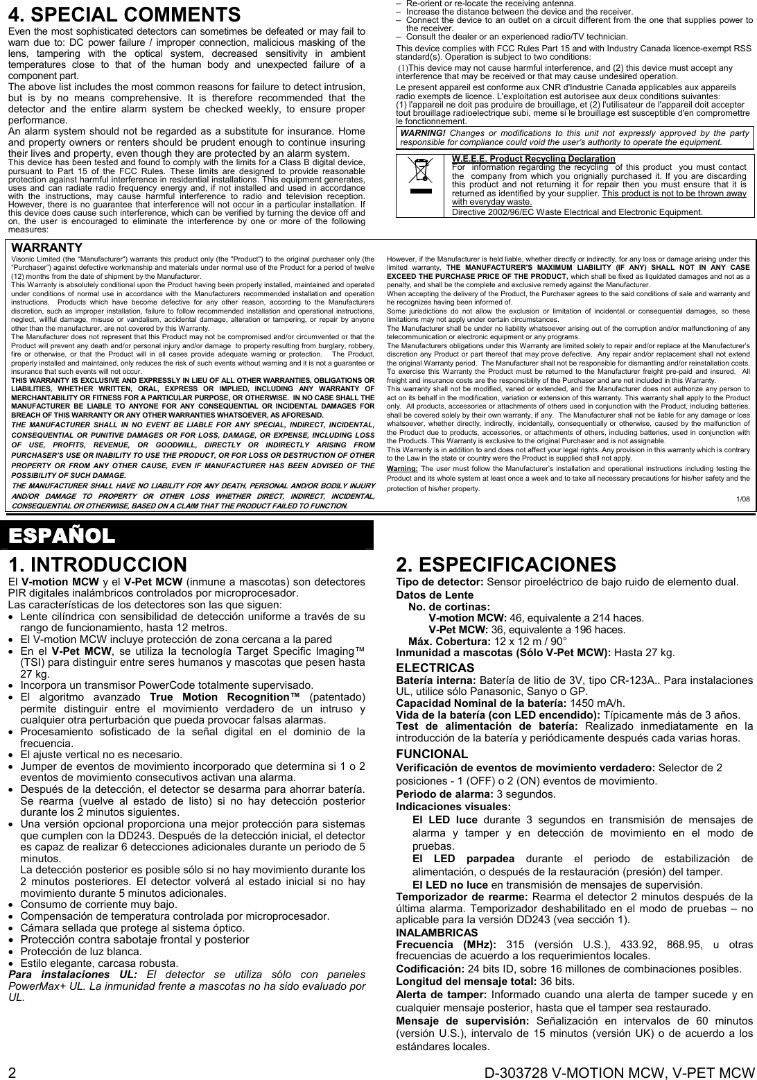  2  D-303728 V-MOTION MCW, V-PET MCW 4. SPECIAL COMMENTS  Even the most sophisticated detectors can sometimes be defeated or may fail to warn due to: DC power failure / improper connection, malicious masking of the lens, tampering with the optical system, decreased sensitivity in ambient temperatures close to that of the human body and unexpected failure of a component part. The above list includes the most common reasons for failure to detect intrusion, but is by no means comprehensive. It is therefore recommended that the detector and the entire alarm system be checked weekly, to ensure proper performance. An alarm system should not be regarded as a substitute for insurance. Home and property owners or renters should be prudent enough to continue insuring their lives and property, even though they are protected by an alarm system. This device has been tested and found to comply with the limits for a Class B digital device, pursuant to Part 15 of the FCC Rules. These limits are designed to provide reasonable protection against harmful interference in residential installations. This equipment generates, uses and can radiate radio frequency energy and, if not installed and used in accordance with the instructions, may cause harmful interference to radio and television reception. However, there is no guarantee that interference will not occur in a particular installation. If this device does cause such interference, which can be verified by turning the device off and on, the user is encouraged to eliminate the interference by one or more of the following measures: –  Re-orient or re-locate the receiving antenna. –  Increase the distance between the device and the receiver. –  Connect the device to an outlet on a circuit different from the one that supplies power to the receiver. –  Consult the dealer or an experienced radio/TV technician. This device complies with FCC Rules Part 15 and with Industry Canada licence-exempt RSS standard(s). Operation is subject to two conditions: )1 ( This device may not cause harmful interference, and (2) this device must accept any interference that may be received or that may cause undesired operation. Le present appareil est conforme aux CNR d&apos;Industrie Canada applicables aux appareils radio exempts de licence. L&apos;exploitation est autorisee aux deux conditions suivantes: (1) l&apos;appareil ne doit pas produire de brouillage, et (2) l&apos;utilisateur de l&apos;appareil doit accepter tout brouillage radioelectrique subi, meme si le brouillage est susceptible d&apos;en compromettre le fonctionnement. WARNING! Changes or modifications to this unit not expressly approved by the party responsible for compliance could void the user’s authority to operate the equipment.   W.E.E.E. Product Recycling Declaration For  information regarding the recycling  of this product  you must contact the  company from which you orignially purchased it. If you are discarding this product and not returning it for repair then you must ensure that it is returned as identified by your supplier. This product is not to be thrown away with everyday waste. Directive 2002/96/EC Waste Electrical and Electronic Equipment. WARRANTY  Visonic Limited (the “Manufacturer&quot;) warrants this product only (the &quot;Product&quot;) to the original purchaser only (the “Purchaser”) against defective workmanship and materials under normal use of the Product for a period of twelve (12) months from the date of shipment by the Manufacturer.   This Warranty is absolutely conditional upon the Product having been properly installed, maintained and operated under conditions of normal use in accordance with the Manufacturers recommended installation and operation instructions.  Products which have become defective for any other reason, according to the Manufacturers discretion, such as improper installation, failure to follow recommended installation and operational instructions, neglect, willful damage, misuse or vandalism, accidental damage, alteration or tampering, or repair by anyone other than the manufacturer, are not covered by this Warranty. The Manufacturer does not represent that this Product may not be compromised and/or circumvented or that the Product will prevent any death and/or personal injury and/or damage  to property resulting from burglary, robbery, fire or otherwise, or that the Product will in all cases provide adequate warning or protection.   The Product, properly installed and maintained, only reduces the risk of such events without warning and it is not a guarantee or insurance that such events will not occur.  THIS WARRANTY IS EXCLUSIVE AND EXPRESSLY IN LIEU OF ALL OTHER WARRANTIES, OBLIGATIONS OR LIABILITIES, WHETHER WRITTEN, ORAL, EXPRESS OR IMPLIED, INCLUDING ANY WARRANTY OF MERCHANTABILITY OR FITNESS FOR A PARTICULAR PURPOSE, OR OTHERWISE.  IN NO CASE SHALL THE MANUFACTURER BE LIABLE TO ANYONE FOR ANY CONSEQUENTIAL OR INCIDENTAL DAMAGES FOR BREACH OF THIS WARRANTY OR ANY OTHER WARRANTIES WHATSOEVER, AS AFORESAID. THE MANUFACTURER SHALL IN NO EVENT BE LIABLE FOR ANY SPECIAL, INDIRECT, INCIDENTAL, CONSEQUENTIAL OR PUNITIVE DAMAGES OR FOR LOSS, DAMAGE, OR EXPENSE, INCLUDING LOSS OF USE, PROFITS, REVENUE, OR GOODWILL, DIRECTLY OR INDIRECTLY ARISING FROM PURCHASER’S USE OR INABILITY TO USE THE PRODUCT, OR FOR LOSS OR DESTRUCTION OF OTHER PROPERTY OR FROM ANY OTHER CAUSE, EVEN IF MANUFACTURER HAS BEEN ADVISED OF THE POSSIBILITY OF SUCH DAMAGE. THE MANUFACTURER SHALL HAVE NO LIABILITY FOR ANY DEATH, PERSONAL AND/OR BODILY INJURY AND/OR DAMAGE TO PROPERTY OR OTHER LOSS WHETHER DIRECT, INDIRECT, INCIDENTAL, CONSEQUENTIAL OR OTHERWISE, BASED ON A CLAIM THAT THE PRODUCT FAILED TO FUNCTION.  However, if the Manufacturer is held liable, whether directly or indirectly, for any loss or damage arising under this limited warranty, THE MANUFACTURER&apos;S MAXIMUM LIABILITY (IF ANY) SHALL NOT IN ANY CASE EXCEED THE PURCHASE PRICE OF THE PRODUCT, which shall be fixed as liquidated damages and not as a penalty, and shall be the complete and exclusive remedy against the Manufacturer.  When accepting the delivery of the Product, the Purchaser agrees to the said conditions of sale and warranty and he recognizes having been informed of. Some jurisdictions do not allow the exclusion or limitation of incidental or consequential damages, so these limitations may not apply under certain circumstances.  The Manufacturer shall be under no liability whatsoever arising out of the corruption and/or malfunctioning of any telecommunication or electronic equipment or any programs. The Manufacturers obligations under this Warranty are limited solely to repair and/or replace at the Manufacturer’s discretion any Product or part thereof that may prove defective.  Any repair and/or replacement shall not extend the original Warranty period.  The Manufacturer shall not be responsible for dismantling and/or reinstallation costs.  To exercise this Warranty the Product must be returned to the Manufacturer freight pre-paid and insured.  All freight and insurance costs are the responsibility of the Purchaser and are not included in this Warranty. This warranty shall not be modified, varied or extended, and the Manufacturer does not authorize any person to act on its behalf in the modification, variation or extension of this warranty. This warranty shall apply to the Product only.  All products, accessories or attachments of others used in conjunction with the Product, including batteries, shall be covered solely by their own warranty, if any.  The Manufacturer shall not be liable for any damage or loss whatsoever, whether directly, indirectly, incidentally, consequentially or otherwise, caused by the malfunction of the Product due to products, accessories, or attachments of others, including batteries, used in conjunction with the Products. This Warranty is exclusive to the original Purchaser and is not assignable.  This Warranty is in addition to and does not affect your legal rights. Any provision in this warranty which is contrary to the Law in the state or country were the Product is supplied shall not apply.  Warning: The user must follow the Manufacturer’s installation and operational instructions including testing the Product and its whole system at least once a week and to take all necessary precautions for his/her safety and the protection of his/her property. 1/08   ESPAÑOL 1. INTRODUCCION El V-motion MCW y el V-Pet MCW (inmune a mascotas) son detectores PIR digitales inalámbricos controlados por microprocesador.  Las características de los detectores son las que siguen:   Lente cilíndrica con sensibilidad de detección uniforme a través de su rango de funcionamiento, hasta 12 metros.    El V-motion MCW incluye protección de zona cercana a la pared  En el V-Pet MCW, se utiliza la tecnología Target Specific Imaging™ (TSI) para distinguir entre seres humanos y mascotas que pesen hasta 27 kg.   Incorpora un transmisor PowerCode totalmente supervisado.  El algoritmo avanzado True Motion Recognition™ (patentado) permite distinguir entre el movimiento verdadero de un intruso y cualquier otra perturbación que pueda provocar falsas alarmas.  Procesamiento sofisticado de la señal digital en el dominio de la frecuencia.   El ajuste vertical no es necesario.   Jumper de eventos de movimiento incorporado que determina si 1 o 2 eventos de movimiento consecutivos activan una alarma.   Después de la detección, el detector se desarma para ahorrar batería. Se rearma (vuelve al estado de listo) si no hay detección posterior durante los 2 minutos siguientes.   Una versión opcional proporciona una mejor protección para sistemas que cumplen con la DD243. Después de la detección inicial, el detector es capaz de realizar 6 detecciones adicionales durante un periodo de 5 minutos.  La detección posterior es posible sólo si no hay movimiento durante los 2 minutos posteriores. El detector volverá al estado inicial si no hay movimiento durante 5 minutos adicionales.   Consumo de corriente muy bajo.   Compensación de temperatura controlada por microprocesador.   Cámara sellada que protege al sistema óptico.   Protección contra sabotaje frontal y posterior   Protección de luz blanca.   Estilo elegante, carcasa robusta. Para instalaciones UL: El detector se utiliza sólo con paneles PowerMax+ UL. La inmunidad frente a mascotas no ha sido evaluado por UL. 2. ESPECIFICACIONES Tipo de detector: Sensor piroeléctrico de bajo ruido de elemento dual. Datos de Lente   No. de cortinas: V-motion MCW: 46, equivalente a 214 haces. V-Pet MCW: 36, equivalente a 196 haces.  Máx. Cobertura: 12 x 12 m / 90° Inmunidad a mascotas (Sólo V-Pet MCW): Hasta 27 kg. ELECTRICAS Batería interna: Batería de litio de 3V, tipo CR-123A.. Para instalaciones UL, utilice sólo Panasonic, Sanyo o GP. Capacidad Nominal de la batería: 1450 mA/h. Vida de la batería (con LED encendido): Típicamente más de 3 años.  Test de alimentación de batería: Realizado inmediatamente en la introducción de la batería y periódicamente después cada varias horas. FUNCIONAL Verificación de eventos de movimiento verdadero: Selector de 2 posiciones - 1 (OFF) o 2 (ON) eventos de movimiento. Periodo de alarma: 3 segundos. Indicaciones visuales:  El LED luce durante 3 segundos en transmisión de mensajes de alarma y tamper y en detección de movimiento en el modo de pruebas.  El LED parpadea durante el periodo de estabilización de alimentación, o después de la restauración (presión) del tamper. El LED no luce en transmisión de mensajes de supervisión.  Temporizador de rearme: Rearma el detector 2 minutos después de la última alarma. Temporizador deshabilitado en el modo de pruebas – no aplicable para la versión DD243 (vea sección 1). INALAMBRICAS Frecuencia (MHz): 315 (versión U.S.), 433.92, 868.95, u otras frecuencias de acuerdo a los requerimientos locales. Codificación: 24 bits ID, sobre 16 millones de combinaciones posibles. Longitud del mensaje total: 36 bits. Alerta de tamper: Informado cuando una alerta de tamper sucede y en cualquier mensaje posterior, hasta que el tamper sea restaurado. Mensaje de supervisión: Señalización en intervalos de 60 minutos (versión U.S.), intervalo de 15 minutos (versión UK) o de acuerdo a los estándares locales. 