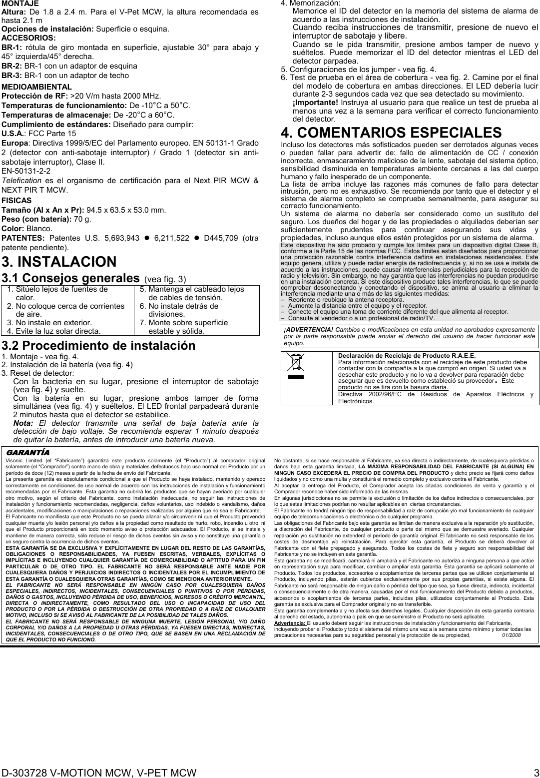 D-303728 V-MOTION MCW, V-PET MCW  3 MONTAJE  Altura: De 1.8 a 2.4 m. Para el V-Pet MCW, la altura recomendada es hasta 2.1 m Opciones de instalación: Superficie o esquina. ACCESORIOS:  BR-1: rótula de giro montada en superficie, ajustable 30° para abajo y 45° izquierda/45° derecha.  BR-2: BR-1 con un adaptor de esquina  BR-3: BR-1 con un adaptor de techo MEDIOAMBIENTAL Protección de RF: &gt;20 V/m hasta 2000 MHz. Temperaturas de funcionamiento: De -10°C a 50°C. Temperaturas de almacenaje: De -20°C a 60°C. Cumplimiento de estándares: Diseñado para cumplir: U.S.A.: FCC Parte 15 Europa: Directiva 1999/5/EC del Parlamento europeo. EN 50131-1 Grado 2 (detector con anti-sabotaje interruptor) / Grado 1 (detector sin anti-sabotaje interruptor), Clase II.  EN-50131-2-2 Telefication es el organismo de certificación para el Next PIR MCW &amp; NEXT PIR T MCW. FISICAS Tamaño (Al x An x Pr): 94.5 x 63.5 x 53.0 mm. Peso (con batería): 70 g. Color: Blanco. PATENTES:  Patentes U.S. 5,693,943  6,211,522  D445,709 (otra patente pendiente). 3. INSTALACION 3.1 Consejos generales (vea fig. 3) 1. Sitúelo lejos de fuentes de calor. 2. No coloque cerca de corrientes de aire. 3. No instale en exterior. 4. Evite la luz solar directa. 5. Mantenga el cableado lejos de cables de tensión. 6. No instale detrás de divisiones. 7. Monte sobre superficie estable y sólida. 3.2 Procedimiento de instalación 1. Montaje - vea fig. 4. 2. Instalación de la batería (vea fig. 4) 3. Reset de detector: Con la bacteria en su lugar, presione el interruptor de sabotaje (vea fig. 4) y suelte. Con la batería en su lugar, presione ambos tamper de forma simultánea (vea fig. 4) y suéltelos. El LED frontal parpadeará durante 2 minutos hasta que el detector se estabilice.  Nota: El detector transmite una señal de baja batería ante la detección de bajo voltaje. Se recomienda esperar 1 minuto después de quitar la batería, antes de introducir una batería nueva. 4. Memorización: Memorice el ID del detector en la memoria del sistema de alarma de acuerdo a las instrucciones de instalación.  Cuando reciba instrucciones de transmitir, presione de nuevo el interruptor de sabotaje y libere. Cuando se le pida transmitir, presione ambos tamper de nuevo y suéltelos. Puede memorizar el ID del detector mientras el LED del detector parpadea. 5. Configuraciones de los jumper - vea fig. 4. 6. Test de prueba en el área de cobertura - vea fig. 2. Camine por el final del modelo de cobertura en ambas direcciones. El LED debería lucir durante 2-3 segundos cada vez que sea detectado su movimiento. ¡Importante! Instruya al usuario para que realice un test de prueba al menos una vez a la semana para verificar el correcto funcionamiento del detector. 4. COMENTARIOS ESPECIALES  Incluso los detectores más sofisticados pueden ser derrotados algunas veces o pueden fallar para advertir de: fallo de alimentación de CC / conexión incorrecta, enmascaramiento malicioso de la lente, sabotaje del sistema óptico, sensibilidad disminuida en temperaturas ambiente cercanas a las del cuerpo humano y fallo inesperado de un componente. La lista de arriba incluye las razones más comunes de fallo para detectar intrusión, pero no es exhaustivo. Se recomienda por tanto que el detector y el sistema de alarma completo se compruebe semanalmente, para asegurar su correcto funcionamiento. Un sistema de alarma no debería ser considerado como un sustituto del seguro. Los dueños del hogar y de las propiedades o alquilados deberían ser suficientemente prudentes para continuar asegurando sus vidas y propiedades, incluso aunque ellos estén protegidos por un sistema de alarma.  Este dispositivo ha sido probado y cumple los límites para un dispositivo digital Clase B, conforme a la Parte 15 de las normas FCC. Estos límites están diseñados para proporcionar una protección razonable contra interferencia dañina en instalaciones residenciales. Este equipo genera, utiliza y puede radiar energía de radiofrecuencia y, si no se usa e instala de acuerdo a las instrucciones, puede causar interferencias perjudiciales para la recepción de radio y televisión. Sin embargo, no hay garantía que las interferencias no puedan producirse en una instalación concreta. Si este dispositivo produce tales interferencias, lo que se puede comprobar desconectando y conectando el dispositivo, se anima al usuario a eliminar la interferencia mediante una o más de las siguientes medidas: –  Reoriente o reubique la antena receptora. –  Aumente la distancia entre el equipo y el receptor. –  Conecte el equipo una toma de corriente diferente del que alimenta al receptor. –  Consulte al vendedor o a un profesional de radio/TV.  ¡ADVERTENCIA! Cambios o modificaciones en esta unidad no aprobados expresamente por la parte responsable puede anular el derecho del usuario de hacer funcionar este equipo.   Declaración de Reciclaje de Producto R.A.E.E. Para información relacionada con el reciclaje de este producto debe contactar con la compañía a la que compró en origen. Si usted va a desechar este producto y no lo va a devolver para reparación debe asegurar que es devuelto como estableció su proveedor. Este producto no se tira con la basura diaria. Directiva 2002/96/EC de Residuos de Aparatos Eléctricos y Electrónicos. GARANTÍA  Visonic Limited (el “Fabricante”) garantiza este producto solamente (el “Producto”) al comprador original solamente (el “Comprador”) contra mano de obra y materiales defectuosos bajo uso normal del Producto por un período de doce (12) meses a partir de la fecha de envío del Fabricante.   La presente garantía es absolutamente condicional a que el Producto se haya instalado, mantenido y operado correctamente en condiciones de uso normal de acuerdo con las instrucciones de instalación y funcionamiento recomendadas por el Fabricante. Esta garantía no cubrirá los productos que se hayan averiado por cualquier otro motivo, según el criterio del Fabricante, como instalación inadecuada, no seguir las instrucciones de instalación y funcionamiento recomendadas, negligencia, daños voluntarios, uso indebido o vandalismo, daños accidentales, modificaciones o manipulaciones o reparaciones realizadas por alguien que no sea el Fabricante. El Fabricante no manifiesta que este Producto no se pueda allanar y/o circunvenir ni que el Producto prevendrá cualquier muerte y/o lesión personal y/o daños a la propiedad como resultado de hurto, robo, incendio u otro, ni que el Producto proporcionará en todo momento aviso o protección adecuados. El Producto, si se instala y mantiene de manera correcta, sólo reduce el riesgo de dichos eventos sin aviso y no constituye una garantía o un seguro contra la ocurrencia de dichos eventos.  ESTA GARANTÍA SE DA EXCLUSIVA Y EXPLÍCITAMENTE EN LUGAR DEL RESTO DE LAS GARANTÍAS, OBLIGACIONES O RESPONSABILIDADES, YA FUESEN ESCRITAS, VERBALES, EXPLÍCITAS O IMPLÍCITAS E INCLUYENDO CUALQUIER GARANTÍA DE COMERCIABILIDAD O APTITUD PARA UN FIN PARTICULAR O DE OTRO TIPO. EL FABRICANTE NO SERÁ RESPONSABLE ANTE NADIE POR CUALESQUIERA DAÑOS Y PERJUICIOS INDIRECTOS O INCIDENTALES POR EL INCUMPLIMIENTO DE ESTA GARANTÍA O CUALESQUIERA OTRAS GARANTÍAS, COMO SE MENCIONA ANTERIORMENTE. EL FABRICANTE NO SERÁ RESPONSABLE EN NINGÚN CASO POR CUALESQUIERA DAÑOS ESPECIALES, INDIRECTOS, INCIDENTALES, CONSECUENCIALES O PUNITIVOS O POR PÉRDIDAS, DAÑOS O GASTOS, INCLUYENDO PÉRDIDA DE USO, BENEFICIOS, INGRESOS O CRÉDITO MERCANTIL, DIRECTA O INDIRECTAMENTE, COMO RESULTADO DEL USO O INCAPACIDAD DE USO DEL PRODUCTO O POR LA PÉRDIDA O DESTRUCCIÓN DE OTRA PROPIEDAD O A RAÍZ DE CUALQUIER MOTIVO, INCLUSO SI SE AVISÓ AL FABRICANTE DE LA POSIBILIDAD DE TALES DAÑOS.  EL FABRICANTE NO SERÁ RESPONSABLE DE NINGUNA MUERTE, LESIÓN PERSONAL Y/O DAÑO CORPORAL Y/O DAÑOS A LA PROPIEDAD U OTRAS PÉRDIDAS, YA FUESEN DIRECTAS, INDIRECTAS, INCIDENTALES, CONSECUENCIALES O DE OTRO TIPO, QUE SE BASEN EN UNA RECLAMACIÓN DE QUE EL PRODUCTO NO FUNCIONÓ. No obstante, si se hace responsable al Fabricante, ya sea directa o indirectamente, de cualesquiera pérdidas o daños bajo esta garantía limitada, LA MÁXIMA RESPONSABILIDAD DEL FABRICANTE (SI ALGUNA) EN NINGÚN CASO EXCEDERÁ EL PRECIO DE COMPRA DEL PRODUCTO y dicho precio se fijará como daños liquidados y no como una multa y constituirá el remedio completo y exclusivo contra el Fabricante. Al aceptar la entrega del Producto, el Comprador acepta las citadas condiciones de venta y garantía y el Comprador reconoce haber sido informado de las mismas. En algunas jurisdicciones no se permite la exclusión o limitación de los daños indirectos o consecuenciales, por lo que estas limitaciones podrían no resultar aplicables en  ciertas circunstancias.  El Fabricante no tendrá ningún tipo de responsabilidad a raíz de corrupción y/o mal funcionamiento de cualquier equipo de telecomunicaciones o electrónico o de cualquier programa. Las obligaciones del Fabricante bajo esta garantía se limitan de manera exclusiva a la reparación y/o sustitución, a discreción del Fabricante, de cualquier producto o parte del mismo que se demuestre averiado. Cualquier reparación y/o sustitución no extenderá el período de garantía original. El fabricante no será responsable de los costes de desmontaje y/o reinstalación. Para ejercitar esta garantía, el Producto se deberá devolver al Fabricante con el flete prepagado y asegurado. Todos los costes de flete y seguro son responsabilidad del Fabricante y no se incluyen en esta garantía. Esta garantía no se modificará, cambiará ni ampliará y el Fabricante no autoriza a ninguna persona a que actúe en representación suya para modificar, cambiar o ampliar esta garantía. Esta garantía se aplicará solamente al Producto. Todos los productos, accesorios o acoplamientos de terceras partes que se utilicen conjuntamente al Producto, incluyendo pilas, estarán cubiertos exclusivamente por sus propias garantías, si existe alguna. El Fabricante no será responsable de ningún daño o pérdida del tipo que sea, ya fuese directa, indirecta, incidental o consecuencialmente o de otra manera, causadas por el mal funcionamiento del Producto debido a productos, accesorios o acoplamientos de terceras partes, incluidas pilas, utilizados conjuntamente al Producto. Esta garantía es exclusiva para el Comprador original y no es transferible.  Esta garantía complementa a y no afecta sus derechos legales. Cualquier disposición de esta garantía contraria al derecho del estado, autonomía o país en que se suministre el Producto no será aplicable.  Advertencia: El usuario deberá seguir las instrucciones de instalación y funcionamiento del Fabricante, incluyendo probar el Producto y todo el sistema del mismo una vez a la semana como mínimo y tomar todas las precauciones necesarias para su seguridad personal y la protección de su propiedad.                      01/2008   