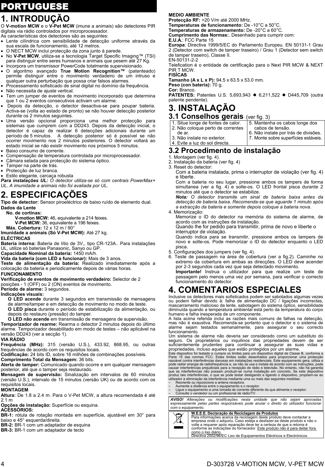  4  D-303728 V-MOTION MCW, V-PET MCW PORTUGUESE1. INTRODUÇÃO O V-motion MCW e o V-Pet MCW (imune a animais) são detectores PIR digitais via rádio controlados por microprocessador. As características dos detectores são as seguintes:   Lente cilíndrica com sensibilidade de detecção uniforme através da sua escala de funcionamento, até 12 metros.   O NECT MCW inclui protecção da zona junto à parede.  No V-Pet MCW, utiliza-se a tecnologia Target Specific Imaging™ (TSI) para distinguir entre seres humanos e animais que pesem até 27 Kg.   Incorpora um transmissor PowerCode totalmente supervisionado.  O algoritmo avançado True Motion Recognition™ (patenteado) permite distinguir entre o movimento verdadeiro de um intruso e qualquer outra perturbação que possa criar falsos alarmes.   Processamento sofisticado de sinal digital no domínio da frequência.   Não necessita de ajuste vertical.   Tem um jumper de eventos de movimento incorporado que determina que 1 ou 2 eventos consecutivos activam um alarme.   Depois da detecção, o detector desactiva-se para poupar bateria. Activa-se (volta ao estado de pronto) se não houver detecção posterior durante os 2 minutos seguintes.  Uma versão opcional proporciona uma melhor protecção para sistemas que cumprem com a DD243. Depois da detecção inicial, o detector é capaz de realizar 6 detecções adicionais durante um período de 5 minutos.  A detecção posterior só é possível se não ocorrer movimento nos 2 minutos posteriores. O detector voltará ao estado inicial se não existir movimento nos próximos 5 minutos.      Baixo consumo de corrente.   Compensação de temperatura controlada por microprocessador.   Câmara selada para protecção do sistema óptico.   Tamper na parte de trás.   Protecção de luz branca.   Estilo elegante, carcaça robusta Para instalações UL: O detector utiliza-se só com centrais PowerMax+ UL. A imunidade a animais não foi avaliada por UL. 2. ESPECIFICAÇÕES Tipo de detector: Sensor piroeléctrico de baixo ruído de elemento dual. Dados da Lente   No. de cortinas: V-motion MCW: 46, equivalente a 214 feixes. V-Pet MCW: 36, equivalente a 196 feixes.  Máx. Cobertura: 12 x 12 m / 90° Imunidade a animais (Só V-Pet MCW): Até 27 kg. ELÉCTRICAS Bateria interna: Bateria de lítio de 3V,, tipo CR-123A.. Para instalações UL, utilize só baterias Panasonic, Sanyo ou GP. Capacidade Nominal da bateria: 1450 mA/h. Vida da bateria (com LED a funcionar): Mais de 3 anos.  Teste de alimentação da bateria: Realizado imediatamente após a colocação da bateria e periodicamente depois de várias horas. FUNCIONAMENTO Verificação de eventos de movimento verdadeiro: Selector de 2 posições - 1 (OFF) ou 2 (ON) eventos de movimento. Período de alarme: 3 segundos. Indicações visuais:  O LED acende durante 3 segundos em transmissão de mensagens de alarme/tamper e em detecção de movimento no modo de teste.  O LED pisca durante o período de estabilização da alimentação, ou depois do restauro (pressão) do tamper. O LED não acende em transmissão de mensagens de supervisão.  Temporizador de rearme: Rearma o detector 2 minutos depois do último alarme. Temporizador desabilitado em modo de testes – não aplicável na versão DD243 (ver a secção 1). VIA RÁDIO Frequência (MHz): 315 (versão U.S.), 433.92, 868.95, ou outras frequências de acordo com os requisitos locais. Codificação: 24 bits ID, sobre 16 milhões de combinações possíveis. Comprimento Total da Mensagem: 36 bits. Alerta de tamper: Comunicado quando ocorre e em qualquer mensagem posterior, até que o tamper seja restaurado. Mensagem de supervisão: Sinalização em intervalos de 60 minutos (versão U.S.), intervalo de 15 minutos (versão UK) ou de acordo com os requisitos locais. MONTAGEM  Altura: De 1.8 a 2.4 m. Para o V-Pet MCW, a altura recomendada é até 2.1 m Opções de instalação: Superfície ou esquina. ACESSÓRIOS:  BR-1: rótula de rotação montada em superfície, ajustável em 30° para baixo e 45° esquerda/direita.  BR-2: BR-1 com um adaptador de esquina  BR-3: BR-1 com um adaptador de tecto MEDIO AMBIENTE Protecção RF: &gt;20 V/m até 2000 MHz. Temperaturas de funcionamento: De -10°C a 50°C. Temperaturas de armazenamento: De -20°C a 60°C. Cumprimento das Normas:. Desenhado para cumprir com: E.U.A.: FCC Parte 15 Europa: Directiva 1999/5/EC do Parlamento Europeu. EN 50131-1 Grau 2 (Detector com switch de tamper traseiro) / Grau 1 (Detector sem switch de tamper traseiro), Classe II.  EN-50131-2-2 Telefication é o entidade de certificação para o Next PIR MCW &amp; NEXT PIR T MCW. FISÍCAS Tamanho (A x L x P): 94.5 x 63.5 x 53.0 mm. Peso (con bateria): 70 g. Cor: Branco. PATENTES:  Patentes U.S. 5,693,943  6,211,522  D445,709 (outra patente pendente). 3. INSTALAÇÃO 3.1 Conselhos gerais (ver fig. 3) 1. Situe longe de fontes de calor. 2. Não coloque perto de correntes de ar. 3. Não instale no exterior. 4. Evite a luz do sol directa.5. Mantenha os cabos longe dos cabos de tensão. 6. Não instale por trás de divisões. 7. Monte sobre superfícies estáveis. 3.2 Procedimento de instalação 1. Montagem (ver fig. 4). 2. Instalação da bateria (ver fig. 4) 3. Reset do detector: Com a bateria instalada, prima o interruptor de violação (ver fig. 4) e liberte. Com a bateria no seu lugar, pressione ambos os tampers de forma simultanea (ver a fig. 4) e solte-os. O LED frontal pisca durante 2 minutos até que o detector se estabilize. Nota: O detector transmite um sinal de bateria baixa antes da detecção de bateria baixa. Recomenda-se que aguarde 1 minuto após a extracção da bateria e somente depois coloque a bateria nova. 4. Memorização: Memorize o ID do detector na memória do sistema de alarme, de acordo com as instruções de instalação.  Quando lhe for pedido para transmitir, prima de novo e liberte o interruptor de violação. Quando indica para se transmitir, pressione ambos os tampers de novo e solte-os. Pode memorizar o ID do detector enquanto o LED pisca. 5. Configurações dos jumpers (ver fig. 4). 6. Teste de passagem na área de cobertura (ver a fig.2). Caminhe no extremo da cobertura em ambas as direcções. O LED deve acender por 2-3 segundos cada vez que seja detectado movimento. Importante! Instrua o utilizador para que realize um teste de passagem pelo menos uma vez por semana, para verificar o correcto funcionamento do detector. 4. COMENTARIOS ESPECIALES  Inclusive os detectores mais sofisticados podem ser sabotados algumas vezes ou podem falhar devido à: falha de alimentação DC / ligações incorrectas, mascarramento malicioso da lente, sabotagem do sistema óptico, sensibilidade diminuída quando a temperatura ambiental está perto da temperatura do corpo humano e falha inesperada de um componente. A lista acima referida inclui as razões mais comuns de falhas na detecção, mas não é exaustiva. Recomenda-se portanto que o detector e o sistema de alarme sejam testados semanalmente, para assegurar o seu correcto funcionamento. Um sistema de alarme não deveria ser considerado como um substituto do seguro. Os proprietários ou inquilinos das propriedades devem de ser suficientemente prudentes para continuar a assegurar as suas vidas e propriedades, incluso aqueles que estão protegidos por um alarme.  Este dispositivo foi testado e cumpre os limites para um dispositivo digital de Classe B, conforma a Parte 15 das normas FCC. Estes limites estão desenhados para proporcionar uma protecção razoável contra interferências danosas em instalações residenciais. Este equipamento gera, utiliza e pode radiar energia de radiofrequência e, se não se usa e instala de acordo com as instruções, pode causar interferências prejudiciais para a recepção de rádio e televisão. No entanto, não há garantia que as interferências não possam produzir-se numa instalação em concreto. Se este dispositivo produz tais interferências, o que se pode testar desligando e ligando o dispositivo, propõem-se ao utilizador a eliminação da interferência mediante uma ou mais das seguintes medidas: –  Reoriente ou reposicione a antena receptora. –  Aumente a distância entre o equipamento e o receptor. –  Ligue o equipamento a uma tomada de corrente diferente da que alimenta o receptor. –  Consulte o vendedor ou um profissional de rádio/TV.  AVISO! Alterações ou modificações nesta unidade que não sejam aprovadas expressamente pelas partes responsáveis pode anular o direito do utilizador funcionar com o equipamento.  W.E.E.E. Declaração de Reciclagem de Produtos Para informações acerca da reciclagem deste produto deve contactar a empresa onde o adquiriu. Caso esteja a desfazer-se deste produto e não o volte a requerer após reparação deve ter a certeza de que a retoma é conforme as indicações do fornecedor. Este produto não é para deitar fora como o lixo diário. Directiva 2002/96/EC Lixo de Equipamentos Eléctricos e Electrónicos.  