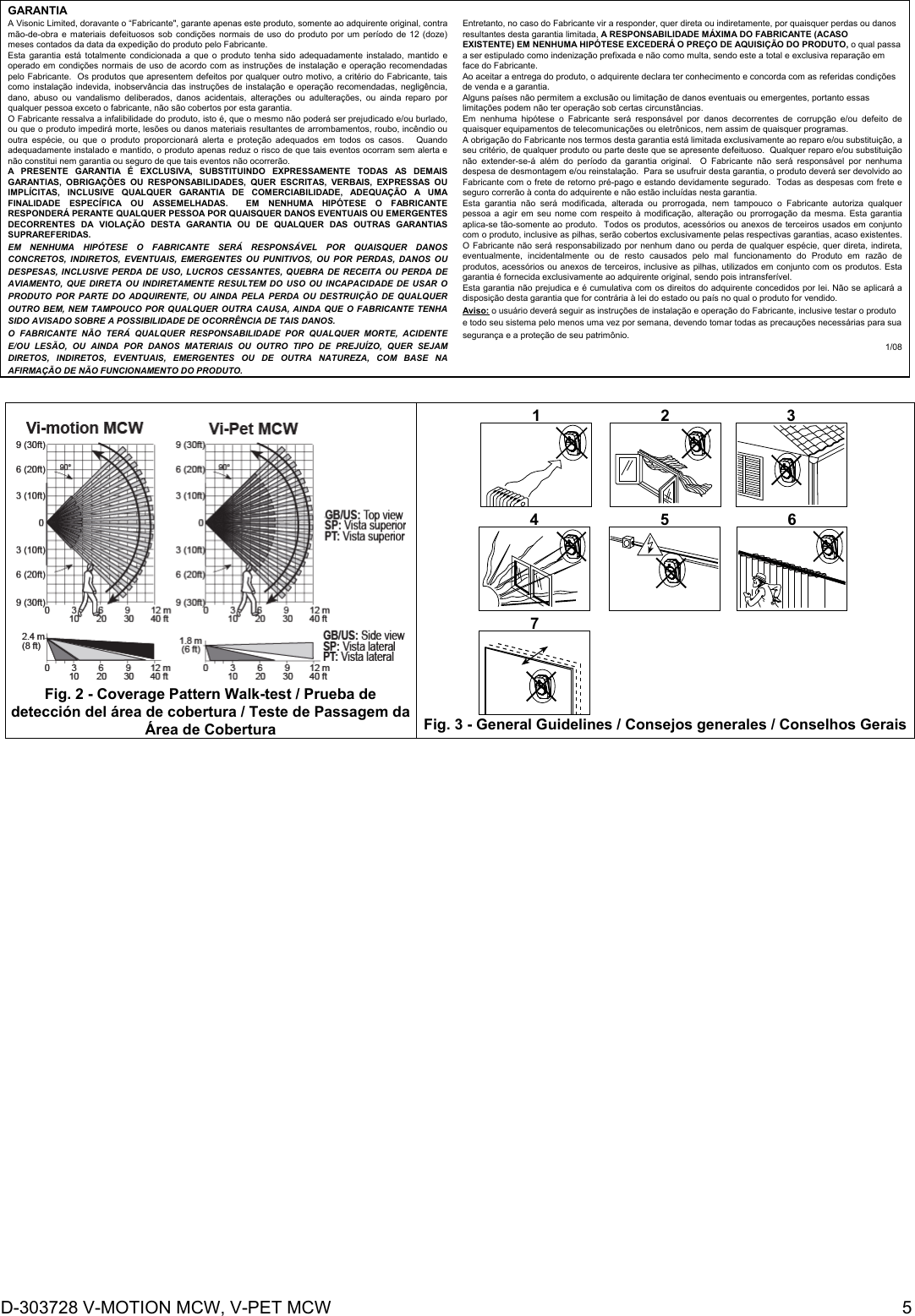 D-303728 V-MOTION MCW, V-PET MCW  5 GARANTIA  A Visonic Limited, doravante o “Fabricante&quot;, garante apenas este produto, somente ao adquirente original, contra mão-de-obra e materiais defeituosos sob condições normais de uso do produto por um período de 12 (doze) meses contados da data da expedição do produto pelo Fabricante.   Esta garantia está totalmente condicionada a que o produto tenha sido adequadamente instalado, mantido e operado em condições normais de uso de acordo com as instruções de instalação e operação recomendadas pelo Fabricante.  Os produtos que apresentem defeitos por qualquer outro motivo, a critério do Fabricante, tais como instalação indevida, inobservância das instruções de instalação e operação recomendadas, negligência, dano, abuso ou vandalismo deliberados, danos acidentais, alterações ou adulterações, ou ainda reparo por qualquer pessoa exceto o fabricante, não são cobertos por esta garantia. O Fabricante ressalva a infalibilidade do produto, isto é, que o mesmo não poderá ser prejudicado e/ou burlado, ou que o produto impedirá morte, lesões ou danos materiais resultantes de arrombamentos, roubo, incêndio ou outra espécie, ou que o produto proporcionará alerta e proteção adequados em todos os casos.   Quando adequadamente instalado e mantido, o produto apenas reduz o risco de que tais eventos ocorram sem alerta e não constitui nem garantia ou seguro de que tais eventos não ocorrerão.  A PRESENTE GARANTIA É EXCLUSIVA, SUBSTITUINDO EXPRESSAMENTE TODAS AS DEMAIS GARANTIAS, OBRIGAÇÕES OU RESPONSABILIDADES, QUER ESCRITAS, VERBAIS, EXPRESSAS OU IMPLÍCITAS, INCLUSIVE QUALQUER GARANTIA DE COMERCIABILIDADE, ADEQUAÇÃO A UMA FINALIDADE ESPECÍFICA OU ASSEMELHADAS.  EM NENHUMA HIPÓTESE O FABRICANTE RESPONDERÁ PERANTE QUALQUER PESSOA POR QUAISQUER DANOS EVENTUAIS OU EMERGENTES DECORRENTES DA VIOLAÇÃO DESTA GARANTIA OU DE QUALQUER DAS OUTRAS GARANTIAS SUPRAREFERIDAS. EM NENHUMA HIPÓTESE O FABRICANTE SERÁ RESPONSÁVEL POR QUAISQUER DANOS CONCRETOS, INDIRETOS, EVENTUAIS, EMERGENTES OU PUNITIVOS, OU POR PERDAS, DANOS OU DESPESAS, INCLUSIVE PERDA DE USO, LUCROS CESSANTES, QUEBRA DE RECEITA OU PERDA DE AVIAMENTO, QUE DIRETA OU INDIRETAMENTE RESULTEM DO USO OU INCAPACIDADE DE USAR O PRODUTO POR PARTE DO ADQUIRENTE, OU AINDA PELA PERDA OU DESTRUIÇÃO DE QUALQUER OUTRO BEM, NEM TAMPOUCO POR QUALQUER OUTRA CAUSA, AINDA QUE O FABRICANTE TENHA SIDO AVISADO SOBRE A POSSIBILIDADE DE OCORRÊNCIA DE TAIS DANOS. O FABRICANTE NÃO TERÁ QUALQUER RESPONSABILIDADE POR QUALQUER MORTE, ACIDENTE E/OU LESÃO, OU AINDA POR DANOS MATERIAIS OU OUTRO TIPO DE PREJUÍZO, QUER SEJAM DIRETOS, INDIRETOS, EVENTUAIS, EMERGENTES OU DE OUTRA NATUREZA, COM BASE NA AFIRMAÇÃO DE NÃO FUNCIONAMENTO DO PRODUTO.  Entretanto, no caso do Fabricante vir a responder, quer direta ou indiretamente, por quaisquer perdas ou danos resultantes desta garantia limitada, A RESPONSABILIDADE MÁXIMA DO FABRICANTE (ACASO EXISTENTE) EM NENHUMA HIPÓTESE EXCEDERÁ O PREÇO DE AQUISIÇÃO DO PRODUTO, o qual passa a ser estipulado como indenização prefixada e não como multa, sendo este a total e exclusiva reparação em face do Fabricante.  Ao aceitar a entrega do produto, o adquirente declara ter conhecimento e concorda com as referidas condições de venda e a garantia. Alguns países não permitem a exclusão ou limitação de danos eventuais ou emergentes, portanto essas limitações podem não ter operação sob certas circunstâncias.  Em nenhuma hipótese o Fabricante será responsável por danos decorrentes de corrupção e/ou defeito de quaisquer equipamentos de telecomunicações ou eletrônicos, nem assim de quaisquer programas. A obrigação do Fabricante nos termos desta garantia está limitada exclusivamente ao reparo e/ou substituição, a seu critério, de qualquer produto ou parte deste que se apresente defeituoso.  Qualquer reparo e/ou substituição não extender-se-á além do período da garantia original.  O Fabricante não será responsável por nenhuma despesa de desmontagem e/ou reinstalação.  Para se usufruir desta garantia, o produto deverá ser devolvido ao Fabricante com o frete de retorno pré-pago e estando devidamente segurado.  Todas as despesas com frete e seguro correrão à conta do adquirente e não estão incluídas nesta garantia. Esta garantia não será modificada, alterada ou prorrogada, nem tampouco o Fabricante autoriza qualquer pessoa a agir em seu nome com respeito à modificação, alteração ou prorrogação da mesma. Esta garantia aplica-se tão-somente ao produto.  Todos os produtos, acessórios ou anexos de terceiros usados em conjunto com o produto, inclusive as pilhas, serão cobertos exclusivamente pelas respectivas garantias, acaso existentes.  O Fabricante não será responsabilizado por nenhum dano ou perda de qualquer espécie, quer direta, indireta, eventualmente, incidentalmente ou de resto causados pelo mal funcionamento do Produto em razão de produtos, acessórios ou anexos de terceiros, inclusive as pilhas, utilizados em conjunto com os produtos. Esta garantia é fornecida exclusivamente ao adquirente original, sendo pois intransferível.  Esta garantia não prejudica e é cumulativa com os direitos do adquirente concedidos por lei. Não se aplicará a disposição desta garantia que for contrária à lei do estado ou país no qual o produto for vendido.  Aviso: o usuário deverá seguir as instruções de instalação e operação do Fabricante, inclusive testar o produto e todo seu sistema pelo menos uma vez por semana, devendo tomar todas as precauções necessárias para sua segurança e a proteção de seu patrimônio. 1/08    Fig. 2 - Coverage Pattern Walk-test / Prueba de detección del área de cobertura / Teste de Passagem da Área de Cobertura 1 2 34 5 67 Fig. 3 - General Guidelines / Consejos generales / Conselhos Gerais 