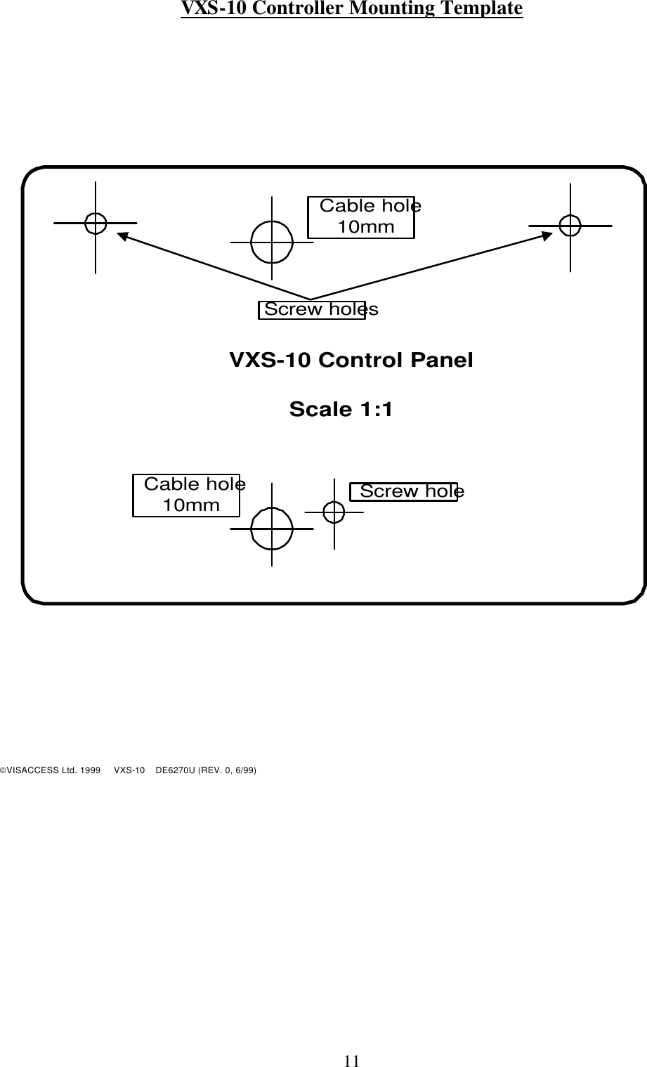 11 VXS-10 Controller Mounting Template       VXS-10 Control PanelScale 1:1Screw holesScrew holeCable hole10mmCable hole10mm          VISACCESS Ltd. 1999     VXS-10    DE6270U (REV. 0, 6/99) 