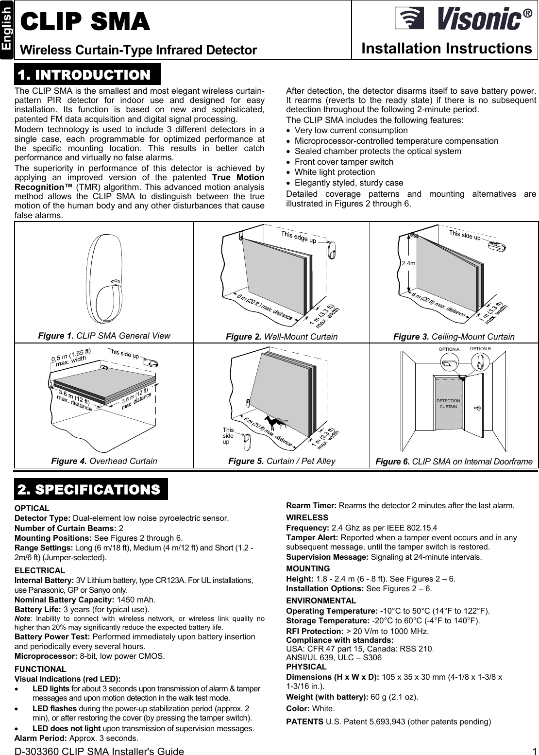 D-303360 CLIP SMA Installer&apos;s Guide  1  CLIP SMA Wireless Curtain-Type Infrared Detector  Installation Instructions 1. INTRODUCTION The CLIP SMA is the smallest and most elegant wireless curtain-pattern PIR detector for indoor use and designed for easy installation. Its function is based on new and sophisticated, patented FM data acquisition and digital signal processing.  Modern technology is used to include 3 different detectors in a single case, each programmable for optimized performance at the specific mounting location. This results in better catch performance and virtually no false alarms. The superiority in performance of this detector is achieved by applying an improved version of the patented True Motion Recognition™ (TMR) algorithm. This advanced motion analysis method allows the CLIP SMA to distinguish between the true motion of the human body and any other disturbances that cause false alarms.  After detection, the detector disarms itself to save battery power. It rearms (reverts to the ready state) if there is no subsequent detection throughout the following 2-minute period. The CLIP SMA includes the following features:   Very low current consumption   Microprocessor-controlled temperature compensation   Sealed chamber protects the optical system   Front cover tamper switch   White light protection   Elegantly styled, sturdy case Detailed coverage patterns and mounting alternatives are illustrated in Figures 2 through 6.  Figure 1. CLIP SMA General View   Figure 2. Wall-Mount Curtain 2.4m Figure 3. Ceiling-Mount Curtain  Figure 4. Overhead Curtain Thissideup  Figure 5. Curtain / Pet Alley OPTION A OPTION BDETECTIONCURTAIN Figure 6. CLIP SMA on Internal Doorframe  2. SPECIFICATIONS OPTICAL Detector Type: Dual-element low noise pyroelectric sensor. Number of Curtain Beams: 2 Mounting Positions: See Figures 2 through 6. Range Settings: Long (6 m/18 ft), Medium (4 m/12 ft) and Short (1.2 - 2m/6 ft) (Jumper-selected).  ELECTRICAL Internal Battery: 3V Lithium battery, type CR123A. For UL installations, use Panasonic, GP or Sanyo only. Nominal Battery Capacity: 1450 mAh. Battery Life: 3 years (for typical use). Note: Inability to connect with wireless network, or wireless link quality no higher than 20% may significantly reduce the expected battery life. Battery Power Test: Performed immediately upon battery insertion and periodically every several hours. Microprocessor: 8-bit, low power CMOS. FUNCTIONAL Visual Indications (red LED):   LED lights for about 3 seconds upon transmission of alarm &amp; tamper messages and upon motion detection in the walk test mode.   LED flashes during the power-up stabilization period (approx. 2 min), or after restoring the cover (by pressing the tamper switch).  LED does not light upon transmission of supervision messages. Alarm Period: Approx. 3 seconds. Rearm Timer: Rearms the detector 2 minutes after the last alarm.  WIRELESS Frequency: 2.4 Ghz as per IEEE 802.15.4  Tamper Alert: Reported when a tamper event occurs and in any subsequent message, until the tamper switch is restored. Supervision Message: Signaling at 24-minute intervals. MOUNTING  Height: 1.8 - 2.4 m (6 - 8 ft). See Figures 2 – 6. Installation Options: See Figures 2 – 6. ENVIRONMENTAL  Operating Temperature: -10°C to 50°C (14°F to 122°F).  Storage Temperature: -20°C to 60°C (-4°F to 140°F).  RFI Protection: &gt; 20 V/m to 1000 MHz.  Compliance with standards:  USA: CFR 47 part 15, Canada: RSS 210. ANSI/UL 639, ULC – S306 PHYSICAL  Dimensions (H x W x D): 105 x 35 x 30 mm (4-1/8 x 1-3/8 x  1-3/16 in.).  Weight (with battery): 60 g (2.1 oz).  Color: White. PATENTS U.S. Patent 5,693,943 (other patents pending) 