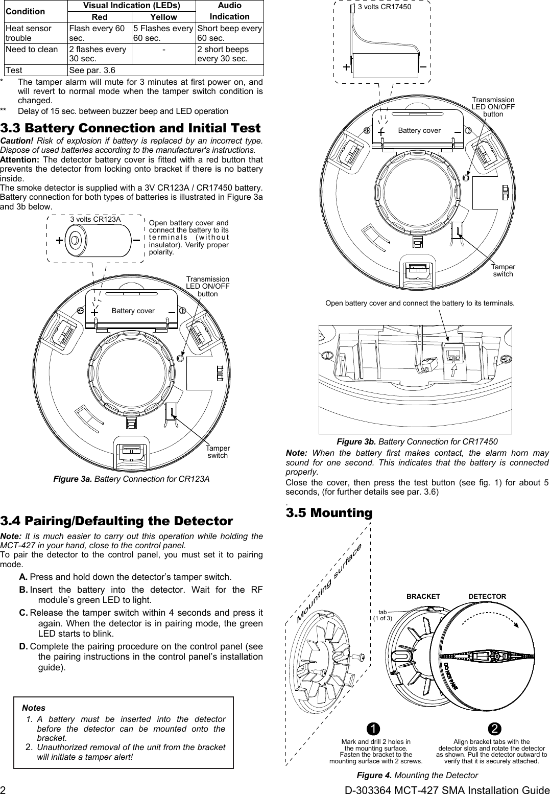 2 D-303364 MCT-427 SMA Installation Guide Condition Visual Indication (LEDs) Audio Indication Red Yellow Heat sensor trouble Flash every 60 sec. 5 Flashes every 60 sec. Short beep every 60 sec. Need to clean 2 flashes every 30 sec. - 2 short beeps every 30 sec. Test See par. 3.6 *  The tamper alarm will mute for 3 minutes at first power on, and will revert to normal mode when the tamper switch condition is changed. **  Delay of 15 sec. between buzzer beep and LED operation 3.3 Battery Connection and Initial Test Caution! Risk of explosion if battery is replaced by an incorrect type. Dispose of used batteries according to the manufacturer&apos;s instructions. Attention: The detector battery cover is fitted with a red button that prevents the detector from locking onto bracket if there is no battery inside.  The smoke detector is supplied with a 3V CR123A / CR17450 battery. Battery connection for both types of batteries is illustrated in Figure 3a and 3b below. Battery coverOpen battery cover andconnect the battery to itsterminals (withoutinsulator). Verify properpolarity.3 volts CR123ATamperswitchTransmissionLED ON/OFFbutton Figure 3a. Battery Connection for CR123A  Battery coverOpen battery cover and connect the battery to its terminals.3 volts CR17450TamperswitchTransmissionLED ON/OFFbutton Figure 3b. Battery Connection for CR17450 Note: When the battery first makes contact, the alarm horn may sound for one second. This indicates that the battery is connected properly.  Close the cover, then press the test button (see fig. 1) for about 5 seconds, (for further details see par. 3.6) .3.4 Pairing/Defaulting the Detector Note: It is much easier to carry out this operation while holding the MCT-427 in your hand, close to the control panel. To pair the detector to the control panel, you must set it to pairing mode. A. Press and hold down the detector’s tamper switch. B. Insert the battery into the detector. Wait for the RF module’s green LED to light. C. Release the tamper switch within 4 seconds and press it again. When the detector is in pairing mode, the green LED starts to blink. D. Complete the pairing procedure on the control panel (see the pairing instructions in the control panel’s installation guide). 3.5 Mounting  1Mark and drill 2 holes inthe mounting surface.Fasten the bracket to themounting surface with 2 screws.2Align bracket tabs with thedetector slots and rotate the detectoras shown. Pull the detector outward toverify that it is securely attached.BRACKET DETECTORtab(1 of 3) Figure 4. Mounting the Detector Notes 1. A battery must be inserted into the detector before the detector can be mounted onto the bracket. 2.  Unauthorized removal of the unit from the bracket will initiate a tamper alert! 