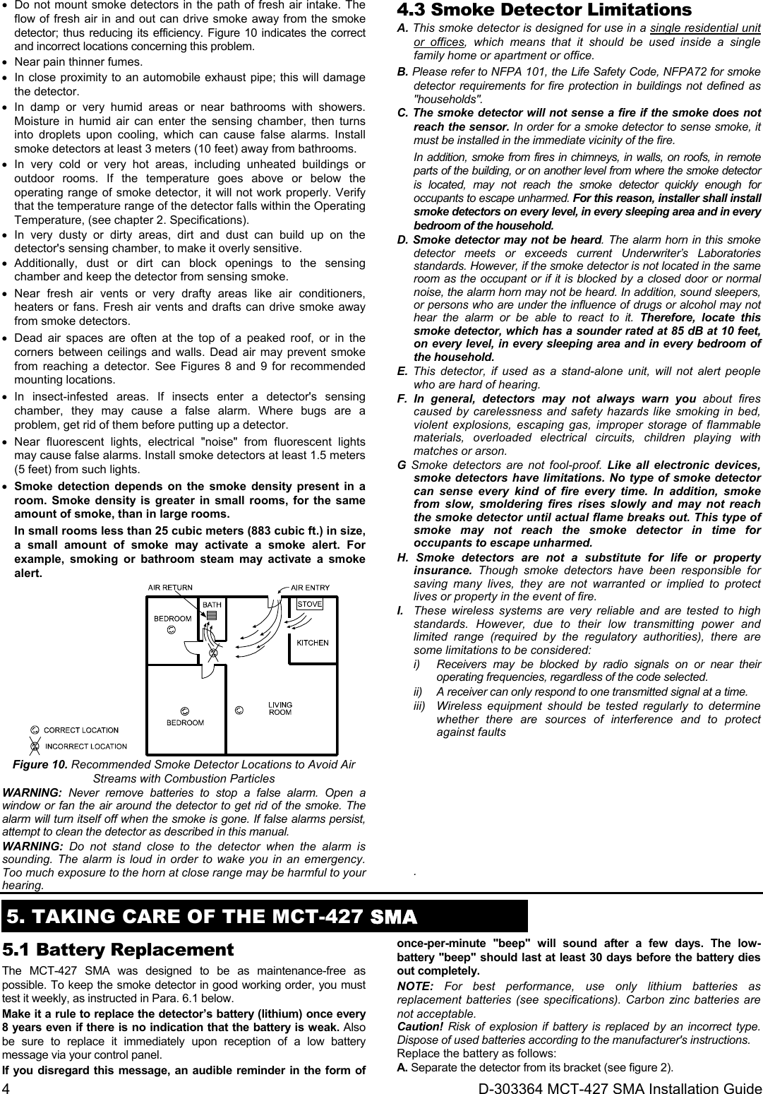 4  D-303364 MCT-427 SMA Installation Guide   Do not mount smoke detectors in the path of fresh air intake. The flow of fresh air in and out can drive smoke away from the smoke detector; thus reducing its efficiency. Figure 10 indicates the correct and incorrect locations concerning this problem.   Near pain thinner fumes.   In close proximity to an automobile exhaust pipe; this will damage the detector.  In damp or very humid areas or near bathrooms with showers. Moisture in humid air can enter the sensing chamber, then turns into droplets upon cooling, which can cause false alarms. Install smoke detectors at least 3 meters (10 feet) away from bathrooms.  In very cold or very hot areas, including unheated buildings or outdoor rooms. If the temperature goes above or below the operating range of smoke detector, it will not work properly. Verify that the temperature range of the detector falls within the Operating Temperature, (see chapter 2. Specifications).  In very dusty or dirty areas, dirt and dust can build up on the detector&apos;s sensing chamber, to make it overly sensitive.   Additionally, dust or dirt can block openings to the sensing chamber and keep the detector from sensing smoke.  Near fresh air vents or very drafty areas like air conditioners, heaters or fans. Fresh air vents and drafts can drive smoke away from smoke detectors.   Dead air spaces are often at the top of a peaked roof, or in the corners between ceilings and walls. Dead air may prevent smoke from reaching a detector. See Figures 8 and 9 for recommended mounting locations.  In insect-infested areas. If insects enter a detector&apos;s sensing chamber, they may cause a false alarm. Where bugs are a problem, get rid of them before putting up a detector.  Near fluorescent lights, electrical &quot;noise&quot; from fluorescent lights may cause false alarms. Install smoke detectors at least 1.5 meters (5 feet) from such lights.  Smoke detection depends on the smoke density present in a room. Smoke density is greater in small rooms, for the same amount of smoke, than in large rooms. In small rooms less than 25 cubic meters (883 cubic ft.) in size, a small amount of smoke may activate a smoke alert. For example, smoking or bathroom steam may activate a smoke alert.  Figure 10. Recommended Smoke Detector Locations to Avoid Air Streams with Combustion Particles WARNING: Never remove batteries to stop a false alarm. Open a window or fan the air around the detector to get rid of the smoke. The alarm will turn itself off when the smoke is gone. If false alarms persist, attempt to clean the detector as described in this manual.  WARNING: Do not stand close to the detector when the alarm is sounding. The alarm is loud in order to wake you in an emergency. Too much exposure to the horn at close range may be harmful to your hearing. 4.3 Smoke Detector Limitations A. This smoke detector is designed for use in a single residential unit or offices, which means that it should be used inside a single family home or apartment or office. B. Please refer to NFPA 101, the Life Safety Code, NFPA72 for smoke detector requirements for fire protection in buildings not defined as &quot;households&quot;. C. The smoke detector will not sense a fire if the smoke does not reach the sensor. In order for a smoke detector to sense smoke, it must be installed in the immediate vicinity of the fire.  In addition, smoke from fires in chimneys, in walls, on roofs, in remote parts of the building, or on another level from where the smoke detector is located, may not reach the smoke detector quickly enough for occupants to escape unharmed. For this reason, installer shall install smoke detectors on every level, in every sleeping area and in every bedroom of the household. D. Smoke detector may not be heard. The alarm horn in this smoke detector meets or exceeds current Underwriter’s Laboratories standards. However, if the smoke detector is not located in the same room as the occupant or if it is blocked by a closed door or normal noise, the alarm horn may not be heard. In addition, sound sleepers, or persons who are under the influence of drugs or alcohol may not hear the alarm or be able to react to it. Therefore, locate this smoke detector, which has a sounder rated at 85 dB at 10 feet, on every level, in every sleeping area and in every bedroom of the household. E. This detector, if used as a stand-alone unit, will not alert people who are hard of hearing. F.  In general, detectors may not always warn you about fires caused by carelessness and safety hazards like smoking in bed, violent explosions, escaping gas, improper storage of flammable materials, overloaded electrical circuits, children playing with matches or arson. G Smoke detectors are not fool-proof. Like all electronic devices, smoke detectors have limitations. No type of smoke detector can sense every kind of fire every time. In addition, smoke from slow, smoldering fires rises slowly and may not reach the smoke detector until actual flame breaks out. This type of smoke may not reach the smoke detector in time for occupants to escape unharmed. H. Smoke detectors are not a substitute for life or property insurance.  Though smoke detectors have been responsible for saving many lives, they are not warranted or implied to protect lives or property in the event of fire. I.   These wireless systems are very reliable and are tested to high standards. However, due to their low transmitting power and limited range (required by the regulatory authorities), there are some limitations to be considered: i)  Receivers may be blocked by radio signals on or near their operating frequencies, regardless of the code selected. ii)   A receiver can only respond to one transmitted signal at a time. iii)   Wireless equipment should be tested regularly to determine whether there are sources of interference and to protect against faults        .  5. TAKING CARE OF THE MCT-427 SMA 5.1 Battery Replacement The MCT-427 SMA was designed to be as maintenance-free as possible. To keep the smoke detector in good working order, you must test it weekly, as instructed in Para. 6.1 below.  Make it a rule to replace the detector’s battery (lithium) once every 8 years even if there is no indication that the battery is weak. Also be sure to replace it immediately upon reception of a low battery message via your control panel. If you disregard this message, an audible reminder in the form of once-per-minute &quot;beep&quot; will sound after a few days. The low-battery &quot;beep&quot; should last at least 30 days before the battery dies out completely. NOTE: For best performance, use only lithium batteries as replacement batteries (see specifications). Carbon zinc batteries are not acceptable. Caution! Risk of explosion if battery is replaced by an incorrect type. Dispose of used batteries according to the manufacturer&apos;s instructions. Replace the battery as follows: A. Separate the detector from its bracket (see figure 2). 