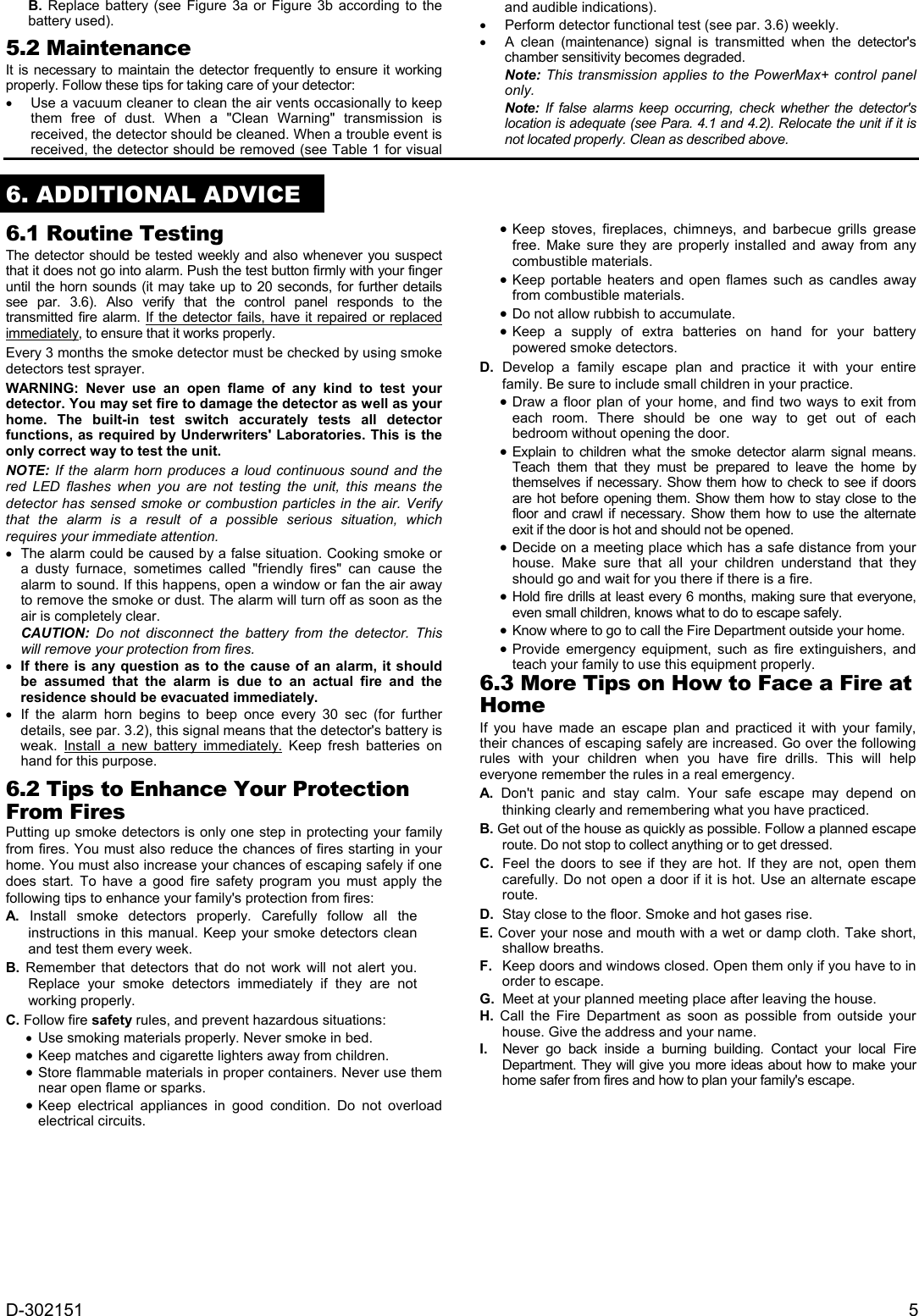 D-302151  5 B. Replace battery (see Figure 3a or Figure 3b according to the battery used).  5.2 Maintenance It is necessary to maintain the detector frequently to ensure it working properly. Follow these tips for taking care of your detector:   Use a vacuum cleaner to clean the air vents occasionally to keep them free of dust. When a &quot;Clean Warning&quot; transmission is received, the detector should be cleaned. When a trouble event is received, the detector should be removed (see Table 1 for visual and audible indications).   Perform detector functional test (see par. 3.6) weekly.   A clean (maintenance) signal is transmitted when the detector&apos;s chamber sensitivity becomes degraded. Note: This transmission applies to the PowerMax+ control panel only. Note:  If false alarms keep occurring, check whether the detector&apos;s location is adequate (see Para. 4.1 and 4.2). Relocate the unit if it is not located properly. Clean as described above.  6. ADDITIONAL ADVICE 6.1 Routine Testing The detector should be tested weekly and also whenever you suspect that it does not go into alarm. Push the test button firmly with your finger until the horn sounds (it may take up to 20 seconds, for further details see par. 3.6). Also verify that the control panel responds to the transmitted fire alarm. If the detector fails, have it repaired or replaced immediately, to ensure that it works properly. Every 3 months the smoke detector must be checked by using smoke detectors test sprayer. WARNING: Never use an open flame of any kind to test your detector. You may set fire to damage the detector as well as your home. The built-in test switch accurately tests all detector functions, as required by Underwriters&apos; Laboratories. This is the only correct way to test the unit.  NOTE: If the alarm horn produces a loud continuous sound and the red LED flashes when you are not testing the unit, this means the detector has sensed smoke or combustion particles in the air. Verify that the alarm is a result of a possible serious situation, which requires your immediate attention.    The alarm could be caused by a false situation. Cooking smoke or a dusty furnace, sometimes called &quot;friendly fires&quot; can cause the alarm to sound. If this happens, open a window or fan the air away to remove the smoke or dust. The alarm will turn off as soon as the air is completely clear.  CAUTION: Do not disconnect the battery from the detector. This will remove your protection from fires.  If there is any question as to the cause of an alarm, it should be assumed that the alarm is due to an actual fire and the residence should be evacuated immediately.  If the alarm horn begins to beep once every 30 sec (for further details, see par. 3.2), this signal means that the detector&apos;s battery is weak. Install a new battery immediately. Keep fresh batteries on hand for this purpose. 6.2 Tips to Enhance Your Protection From Fires Putting up smoke detectors is only one step in protecting your family from fires. You must also reduce the chances of fires starting in your home. You must also increase your chances of escaping safely if one does start. To have a good fire safety program you must apply the following tips to enhance your family&apos;s protection from fires: A. Install smoke detectors properly. Carefully follow all the instructions in this manual. Keep your smoke detectors clean and test them every week. B. Remember that detectors that do not work will not alert you. Replace your smoke detectors immediately if they are not working properly. C. Follow fire safety rules, and prevent hazardous situations:    Use smoking materials properly. Never smoke in bed.  Keep matches and cigarette lighters away from children.  Store flammable materials in proper containers. Never use them near open flame or sparks.  Keep electrical appliances in good condition. Do not overload electrical circuits.  Keep stoves, fireplaces, chimneys, and barbecue grills grease free. Make sure they are properly installed and away from any combustible materials.  Keep portable heaters and open flames such as candles away from combustible materials.  Do not allow rubbish to accumulate.  Keep a supply of extra batteries on hand for your battery powered smoke detectors. D. Develop a family escape plan and practice it with your entire family. Be sure to include small children in your practice.  Draw a floor plan of your home, and find two ways to exit from each room. There should be one way to get out of each bedroom without opening the door.  Explain to children what the smoke detector alarm signal means. Teach them that they must be prepared to leave the home by themselves if necessary. Show them how to check to see if doors are hot before opening them. Show them how to stay close to the floor and crawl if necessary. Show them how to use the alternate exit if the door is hot and should not be opened.  Decide on a meeting place which has a safe distance from your house. Make sure that all your children understand that they should go and wait for you there if there is a fire.  Hold fire drills at least every 6 months, making sure that everyone, even small children, knows what to do to escape safely.  Know where to go to call the Fire Department outside your home.   Provide emergency equipment, such as fire extinguishers, and teach your family to use this equipment properly. 6.3 More Tips on How to Face a Fire at Home  If you have made an escape plan and practiced it with your family, their chances of escaping safely are increased. Go over the following rules with your children when you have fire drills. This will help everyone remember the rules in a real emergency. A. Don&apos;t panic and stay calm. Your safe escape may depend on thinking clearly and remembering what you have practiced. B. Get out of the house as quickly as possible. Follow a planned escape route. Do not stop to collect anything or to get dressed. C.  Feel the doors to see if they are hot. If they are not, open them carefully. Do not open a door if it is hot. Use an alternate escape route. D.  Stay close to the floor. Smoke and hot gases rise. E. Cover your nose and mouth with a wet or damp cloth. Take short, shallow breaths. F.  Keep doors and windows closed. Open them only if you have to in order to escape. G.  Meet at your planned meeting place after leaving the house. H. Call the Fire Department as soon as possible from outside your house. Give the address and your name. I.   Never go back inside a burning building. Contact your local Fire Department. They will give you more ideas about how to make your home safer from fires and how to plan your family&apos;s escape.  