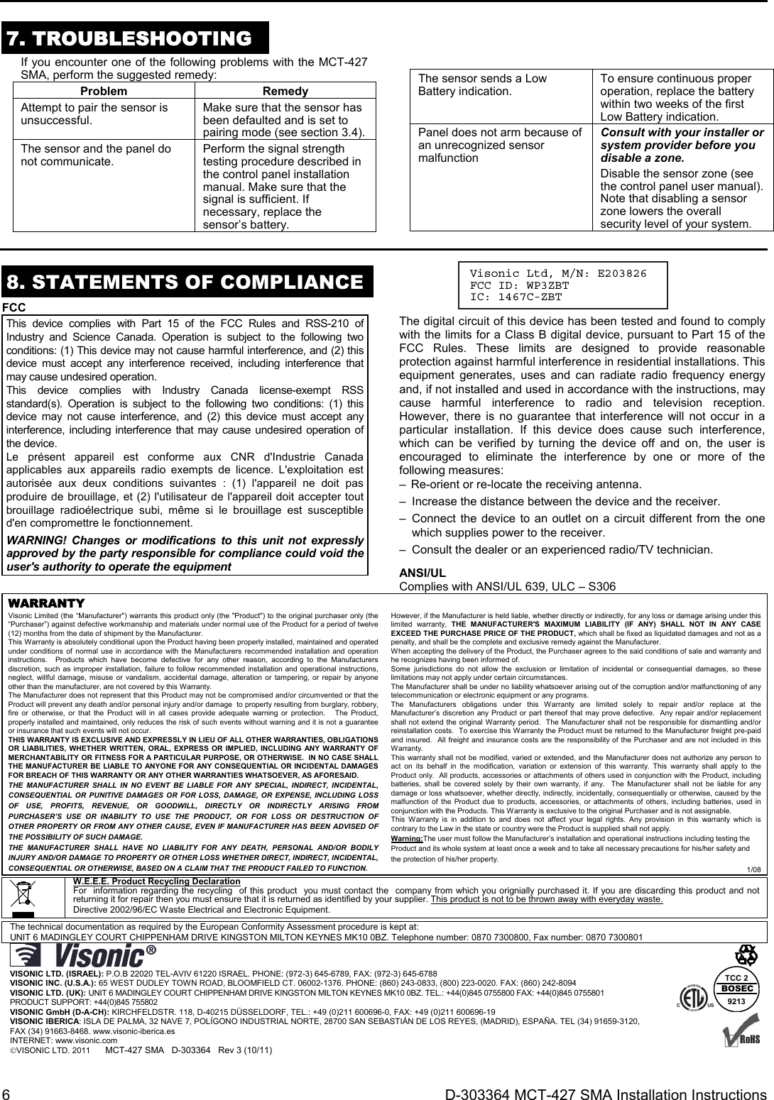 6  D-303364 MCT-427 SMA Installation Instructions  7. TROUBLESHOOTING  If you encounter one of the following problems with the MCT-427 SMA, perform the suggested remedy: Problem RemedyAttempt to pair the sensor is unsuccessful.  Make sure that the sensor has been defaulted and is set to pairing mode (see section 3.4).The sensor and the panel do not communicate.  Perform the signal strength testing procedure described in the control panel installation manual. Make sure that the signal is sufficient. If necessary, replace the sensor’s battery.  The sensor sends a Low Battery indication.  To ensure continuous proper operation, replace the battery within two weeks of the first Low Battery indication.Panel does not arm because of an unrecognized sensor malfunction Consult with your installer or system provider before you disable a zone. Disable the sensor zone (see the control panel user manual). Note that disabling a sensor zone lowers the overall security level of your system.  8. STATEMENTS OF COMPLIANCE FCC This device complies with Part 15 of the FCC Rules and RSS-210 of Industry and Science Canada. Operation is subject to the following two conditions: (1) This device may not cause harmful interference, and (2) this device must accept any interference received, including interference that may cause undesired operation. This device complies with Industry Canada license-exempt RSS standard(s). Operation is subject to the following two conditions: (1) this device may not cause interference, and (2) this device must accept any interference, including interference that may cause undesired operation of the device. Le présent appareil est conforme aux CNR d&apos;Industrie Canada applicables aux appareils radio exempts de licence. L&apos;exploitation est autorisée aux deux conditions suivantes : (1) l&apos;appareil ne doit pas produire de brouillage, et (2) l&apos;utilisateur de l&apos;appareil doit accepter tout brouillage radioélectrique subi, même si le brouillage est susceptible d&apos;en compromettre le fonctionnement. WARNING! Changes or modifications to this unit not expressly approved by the party responsible for compliance could void the user&apos;s authority to operate the equipment The digital circuit of this device has been tested and found to comply with the limits for a Class B digital device, pursuant to Part 15 of the FCC Rules. These limits are designed to provide reasonable protection against harmful interference in residential installations. This equipment generates, uses and can radiate radio frequency energy and, if not installed and used in accordance with the instructions, may cause harmful interference to radio and television reception. However, there is no guarantee that interference will not occur in a particular installation. If this device does cause such interference, which can be verified by turning the device off and on, the user is encouraged to eliminate the interference by one or more of the following measures: –  Re-orient or re-locate the receiving antenna. –  Increase the distance between the device and the receiver. – Connect the device to an outlet on a circuit different from the one which supplies power to the receiver. –  Consult the dealer or an experienced radio/TV technician. ANSI/UL Complies with ANSI/UL 639, ULC – S306 WARRANTY  Visonic Limited (the “Manufacturer&quot;) warrants this product only (the &quot;Product&quot;) to the original purchaser only (the “Purchaser”) against defective workmanship and materials under normal use of the Product for a period of twelve (12) months from the date of shipment by the Manufacturer.   This Warranty is absolutely conditional upon the Product having been properly installed, maintained and operated under conditions of normal use in accordance with the Manufacturers recommended installation and operation instructions.  Products which have become defective for any other reason, according to the Manufacturers discretion, such as improper installation, failure to follow recommended installation and operational instructions, neglect, willful damage, misuse or vandalism, accidental damage, alteration or tampering, or repair by anyone other than the manufacturer, are not covered by this Warranty. The Manufacturer does not represent that this Product may not be compromised and/or circumvented or that the Product will prevent any death and/or personal injury and/or damage  to property resulting from burglary, robbery, fire or otherwise, or that the Product will in all cases provide adequate warning or protection.   The Product, properly installed and maintained, only reduces the risk of such events without warning and it is not a guarantee or insurance that such events will not occur.  THIS WARRANTY IS EXCLUSIVE AND EXPRESSLY IN LIEU OF ALL OTHER WARRANTIES, OBLIGATIONS OR LIABILITIES, WHETHER WRITTEN, ORAL, EXPRESS OR IMPLIED, INCLUDING ANY WARRANTY OF MERCHANTABILITY OR FITNESS FOR A PARTICULAR PURPOSE, OR OTHERWISE.  IN NO CASE SHALL THE MANUFACTURER BE LIABLE TO ANYONE FOR ANY CONSEQUENTIAL OR INCIDENTAL DAMAGES FOR BREACH OF THIS WARRANTY OR ANY OTHER WARRANTIES WHATSOEVER, AS AFORESAID. THE MANUFACTURER SHALL IN NO EVENT BE LIABLE FOR ANY SPECIAL, INDIRECT, INCIDENTAL, CONSEQUENTIAL OR PUNITIVE DAMAGES OR FOR LOSS, DAMAGE, OR EXPENSE, INCLUDING LOSS OF USE, PROFITS, REVENUE, OR GOODWILL, DIRECTLY OR INDIRECTLY ARISING FROM PURCHASER’S USE OR INABILITY TO USE THE PRODUCT, OR FOR LOSS OR DESTRUCTION OF OTHER PROPERTY OR FROM ANY OTHER CAUSE, EVEN IF MANUFACTURER HAS BEEN ADVISED OF THE POSSIBILITY OF SUCH DAMAGE. THE MANUFACTURER SHALL HAVE NO LIABILITY FOR ANY DEATH, PERSONAL AND/OR BODILY INJURY AND/OR DAMAGE TO PROPERTY OR OTHER LOSS WHETHER DIRECT, INDIRECT, INCIDENTAL, CONSEQUENTIAL OR OTHERWISE, BASED ON A CLAIM THAT THE PRODUCT FAILED TO FUNCTION.  However, if the Manufacturer is held liable, whether directly or indirectly, for any loss or damage arising under this limited warranty, THE MANUFACTURER&apos;S MAXIMUM LIABILITY (IF ANY) SHALL NOT IN ANY CASE EXCEED THE PURCHASE PRICE OF THE PRODUCT, which shall be fixed as liquidated damages and not as a penalty, and shall be the complete and exclusive remedy against the Manufacturer.  When accepting the delivery of the Product, the Purchaser agrees to the said conditions of sale and warranty and he recognizes having been informed of. Some jurisdictions do not allow the exclusion or limitation of incidental or consequential damages, so these limitations may not apply under certain circumstances.  The Manufacturer shall be under no liability whatsoever arising out of the corruption and/or malfunctioning of any telecommunication or electronic equipment or any programs. The Manufacturers obligations under this Warranty are limited solely to repair and/or replace at the Manufacturer’s discretion any Product or part thereof that may prove defective.  Any repair and/or replacement shall not extend the original Warranty period.  The Manufacturer shall not be responsible for dismantling and/or reinstallation costs.  To exercise this Warranty the Product must be returned to the Manufacturer freight pre-paid and insured.  All freight and insurance costs are the responsibility of the Purchaser and are not included in this Warranty. This warranty shall not be modified, varied or extended, and the Manufacturer does not authorize any person to act on its behalf in the modification, variation or extension of this warranty. This warranty shall apply to the Product only.  All products, accessories or attachments of others used in conjunction with the Product, including batteries, shall be covered solely by their own warranty, if any.  The Manufacturer shall not be liable for any damage or loss whatsoever, whether directly, indirectly, incidentally, consequentially or otherwise, caused by the malfunction of the Product due to products, accessories, or attachments of others, including batteries, used in conjunction with the Products. This Warranty is exclusive to the original Purchaser and is not assignable.  This Warranty is in addition to and does not affect your legal rights. Any provision in this warranty which is contrary to the Law in the state or country were the Product is supplied shall not apply.  Warning:The user must follow the Manufacturer’s installation and operational instructions including testing the Product and its whole system at least once a week and to take all necessary precautions for his/her safety and the protection of his/her property. 1/08  W.E.E.E. Product Recycling Declaration For  information regarding the recycling  of this product  you must contact the  company from which you orignially purchased it. If you are discarding this product and not returning it for repair then you must ensure that it is returned as identified by your supplier. This product is not to be thrown away with everyday waste. Directive 2002/96/EC Waste Electrical and Electronic Equipment.  The technical documentation as required by the European Conformity Assessment procedure is kept at:  UNIT 6 MADINGLEY COURT CHIPPENHAM DRIVE KINGSTON MILTON KEYNES MK10 0BZ. Telephone number: 0870 7300800, Fax number: 0870 7300801   VISONIC LTD. (ISRAEL): P.O.B 22020 TEL-AVIV 61220 ISRAEL. PHONE: (972-3) 645-6789, FAX: (972-3) 645-6788 VISONIC INC. (U.S.A.): 65 WEST DUDLEY TOWN ROAD, BLOOMFIELD CT. 06002-1376. PHONE: (860) 243-0833, (800) 223-0020. FAX: (860) 242-8094 VISONIC LTD. (UK): UNIT 6 MADINGLEY COURT CHIPPENHAM DRIVE KINGSTON MILTON KEYNES MK10 0BZ. TEL.: +44(0)845 0755800 FAX: +44(0)845 0755801  PRODUCT SUPPORT: +44(0)845 755802 VISONIC GmbH (D-A-CH): KIRCHFELDSTR. 118, D-40215 DÜSSELDORF, TEL.: +49 (0)211 600696-0, FAX: +49 (0)211 600696-19 VISONIC IBERICA: ISLA DE PALMA, 32 NAVE 7, POLÍGONO INDUSTRIAL NORTE, 28700 SAN SEBASTIÁN DE LOS REYES, (MADRID), ESPAÑA. TEL (34) 91659-3120, FAX (34) 91663-8468. www.visonic-iberica.es INTERNET: www.visonic.com VISONIC LTD. 2011      MCT-427 SMA   D-303364   Rev 3 (10/11)     TCC 2BOSEC9213   Visonic Ltd, M/N: E203826 FCC ID: WP3ZBT IC: 1467C-ZBT  