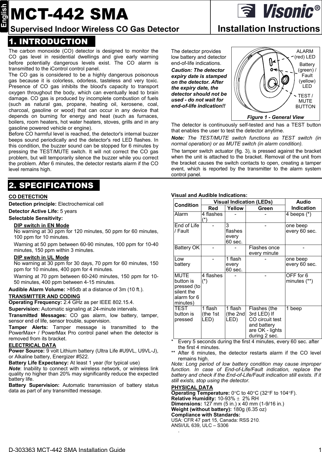 D-303363 MCT-442 SMA Installation Guide  1  MCT-442 SMA Supervised Indoor Wireless CO Gas Detector  Installation Instructions1. INTRODUCTION The carbon monoxide (CO) detector is designed to monitor the CO gas level in residential dwellings and give early warning before potentially dangerous levels exist. The CO alarm is transmitted to the iControl control panel. The CO gas is considered to be a highly dangerous poisonous gas because it is colorless, odorless, tasteless and very toxic. Presence of CO gas inhibits the blood&apos;s capacity to transport oxygen throughout the body, which can eventually lead to brain damage. CO gas is produced by incomplete combustion of fuels (such as natural gas, propane, heating oil, kerosene, coal, charcoal, gasoline or wood) that can occur in any device that depends on burning for energy and heat (such as furnaces, boilers, room heaters, hot water heaters, stoves, grills and in any gasoline powered vehicle or engine).  Before CO harmful level is reached, the detector&apos;s internal buzzer beeps sound periodically and the detector&apos;s red LED flashes. In this condition, the buzzer sound can be stopped for 6 minutes by pressing the TEST/MUTE switch. It will not correct the CO gas problem, but will temporarily silence the buzzer while you correct the problem. After 6 minutes, the detector restarts alarm if the CO level remains high.  The detector provides low battery and detector end-of-life indications. Caution: The detector expiry date is stamped on the detector. After the expiry date, the detector should not be used - do not wait for end-of-life indication!! Battery(green) /Fault(yellow)LEDTEST /MUTEBUTTONALARM(red) LEDFigure 1 - General View The detector is continuously self-tested and has a TEST button that enables the user to test the detector anytime. Note:  The TEST/MUTE switch functions as TEST switch (in normal operation) or as MUTE switch (in alarm condition). The tamper switch actuator (fig. 3), is pressed against the bracket when the unit is attached to the bracket. Removal of the unit from the bracket causes the switch contacts to open, creating a tamper event, which is reported by the transmitter to the alarm system control panel. 2. SPECIFICATIONS CO DETECTION Detection principle: Electrochemical cell Detector Active Life: 5 years Selectable Sensitivity:  DIP switch in EN Mode No warning at 30 ppm for 120 minutes, 50 ppm for 60 minutes, 100 ppm for 10 minutes. Warning at 50 ppm between 60-90 minutes, 100 ppm for 10-40 minutes, 150 ppm within 3 minutes. DIP switch in UL Mode No warning at 30 ppm for 30 days, 70 ppm for 60 minutes, 150 ppm for 10 minutes, 400 ppm for 4 minutes. Warning at 70 ppm between 60-240 minutes, 150 ppm for 10-50 minutes, 400 ppm between 4-15 minutes. Audible Alarm Volume: &gt;85db at a distance of 3m (10 ft.). TRANSMITTER AND CODING Operating Frequency: 2.4 GHz as per IEEE 802.15.4. Supervision: Automatic signaling at 24-minute intervals. Transmitted Messages: CO gas alarm, low battery, tamper, sensor end of life, sensor trouble, supervision. Tamper Alerts: Tamper message is transmitted to the PowerMax+ / PowerMax Pro control panel when the detector is removed from its bracket.  ELECTRICAL DATA Power Source: 9 volt Lithium battery (Ultra Life #U9VL, U9VL-J), or Alkaline battery, Energizer #522. Battery Life Expectancy: At least 1 year (for typical use) Note: Inability to connect with wireless network, or wireless link quality no higher than 20% may significantly reduce the expected battery life. Battery Supervision: Automatic transmission of battery status data as part of any transmitted message. Visual and Audible Indications: ConditionVisual Indication (LEDs)  Audio Indication Red Yellow Green Alarm 4 flashes (*) - -  4 beeps (*) End of Life / Fault  -3 flashes every 60 sec. - one beep every 60 sec. Battery OK - - Flashes once every minute  -Low battery  - 1 flash every 60 sec. - one beep every 60 sec. MUTE button is pressed (to silent the alarm for 6 minutes)4 flashes (*)  - -  OFF for 6 minutes (**) TEST button is  pressed 1 flash (the 1st LED)   1 flash (the 2nd LED) Flashes (the 3rd LED) If CO circuit test and battery are OK - lights during 2 sec. 1 beep*  Every 5 seconds during the first 4 minutes, every 60 sec. after the first 4 minutes. ** After 6 minutes, the detector restarts alarm if the CO level remains high. Note: Long period of low battery condition may cause improper function. In case of End-of-Life/Fault indication, replace the battery and check if the End-of-Life/Fault indication still exists. If it still exists, stop using the detector. PHYSICAL DATA Operating Temperature: 0C to 40C (32F to 104F). Relative Humidity: 10-93%   2% RH Dimensions: 127 mm (5 in.) x 40 mm (1-9/16 in.) Weight (without battery): 180g (6.35 oz)  Compliance with Standards:  USA: CFR 47 part 15, Canada: RSS 210. ANSI/UL 639, ULC – S306 .
