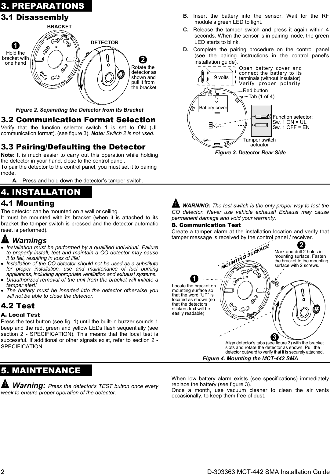 2  D-303363 MCT-442 SMA Installation Guide 3. PREPARATIONS 3.1 Disassembly BRACKETDETECTOR1Hold thebracket withone hand2Rotate thedetector asshown andpull it fromthe bracket Figure 2. Separating the Detector from Its Bracket 3.2 Communication Format Selection Verify that the function selector switch 1 is set to ON (UL communication format). (see figure 3). Note: Switch 2 is not used.  3.3 Pairing/Defaulting the Detector Note: It is much easier to carry out this operation while holding the detector in your hand, close to the control panel. To pair the detector to the control panel, you must set it to pairing mode. A.  Press and hold down the detector’s tamper switch. B.  Insert the battery into the sensor. Wait for the RF module’s green LED to light. C.  Release the tamper switch and press it again within 4 seconds. When the sensor is in pairing mode, the green LED starts to blink. D.  Complete the pairing procedure on the control panel (see the pairing instructions in the control panel’s installation guide). Battery coverFunction selector:Sw. 1 ON = ULSw. 1 OFF = EN9 voltsOpen battery cover andconnect the battery to itsterminals (without insulator).Verify proper polarity.Tamper switchactuatorTab (1 of 4)Red button Figure 3. Detector Rear Side  4. INSTALLATION 4.1 Mounting The detector can be mounted on a wall or ceiling. It must be mounted with its bracket (when it is attached to its bracket the tamper switch is pressed and the detector automatic reset is performed). ! Warnings  Installation must be performed by a qualified individual. Failure to properly install, test and maintain a CO detector may cause it to fail, resulting in loss of life!  Installation of the CO detector should not be used as a substitute for proper installation, use and maintenance of fuel burning appliances, including appropriate ventilation and exhaust systems.  Unauthorized removal of the unit from the bracket will initiate a tamper alert!  The battery must be inserted into the detector otherwise you will not be able to close the detector. 4.2 Test A. Local Test Press the test button (see fig. 1) until the built-in buzzer sounds 1 beep and the red, green and yellow LEDs flash sequentially (see section 2 - SPECIFICATION). This means that the local test is successful. If additional or other signals exist, refer to section 2 - SPECIFICATION. ! WARNING: The test switch is the only proper way to test the CO detector. Never use vehicle exhaust! Exhaust may cause permanent damage and void your warranty. B. Communication Test Create a tamper alarm at the installation location and verify that tamper message is received by the control panel / receiver. 1Locate the bracket onmounting surface sothat the word “UP” islocated as shown (sothat the detectorsstickers text will beeasily readable)Mark and drill 2 holes inmounting surface. Fastenthe bracket to the mountingsurface with 2 screws.Align detector’s tabs (see figure 3) with the bracketslots and rotate the detector as shown. Pull thedetector outward to verify that it is securely attached.23UP Figure 4. Mounting the MCT-442 SMA   5. MAINTENANCE ! Warning: Press the detector&apos;s TEST button once every week to ensure proper operation of the detector. When low battery alarm exists (see specifications) immediately replace the battery (see figure 3). Once a month, use vacuum cleaner to clean the air vents occasionally, to keep them free of dust. 