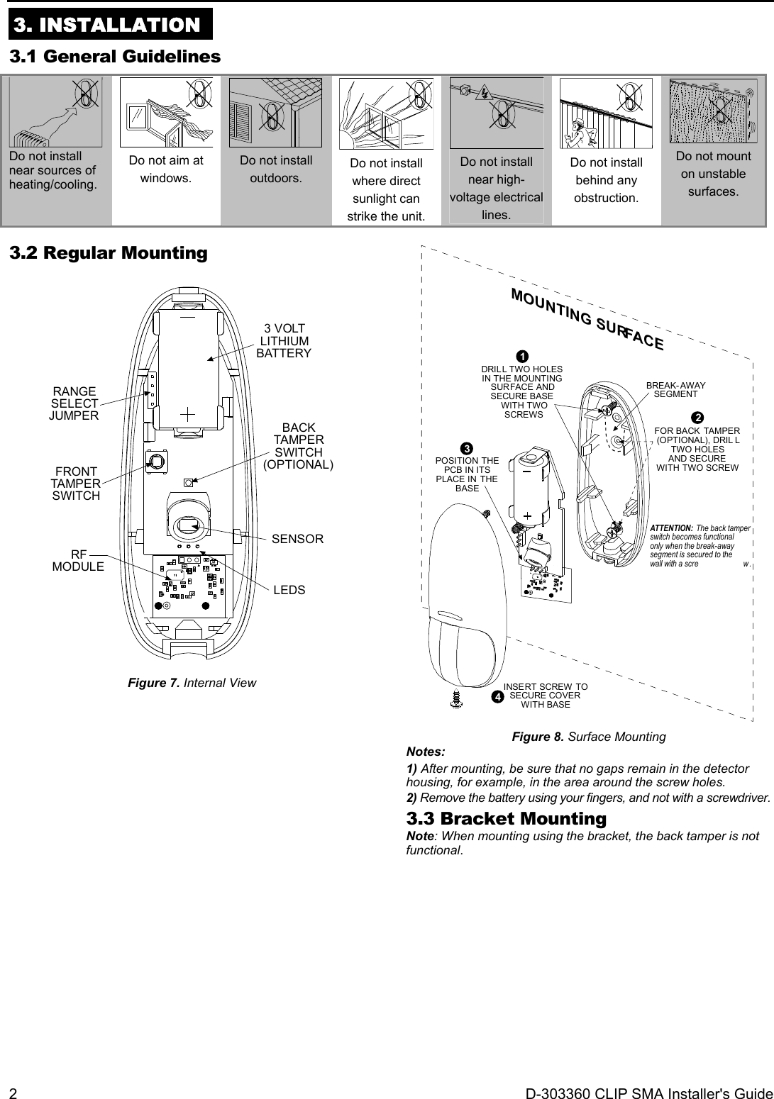 2  D-303360 CLIP SMA Installer&apos;s Guide  3. INSTALLATION 3.1 General Guidelines  Do not install near sources of heating/cooling.  Do not aim at windows.  Do not install outdoors.  Do not install where direct sunlight can strike the unit.  Do not install near high-voltage electrical lines.  Do not install behind any obstruction.  Do not mount on unstable surfaces. 3.2 Regular Mounting  FRONTTAMPERSWITCHSENSORRANGESELECTJUMPER3 VOLTLITHIUMBATTERYBACKTAMPERSWITCH(OPTIONAL)RFMODULELEDS  Figure 7. Internal View    BREAK-AWAYSEGMENTATTENTION: The back tamperswitch becomes functionalonly when the break-awaysegment is secured to thewall with a scre w .MOUNTING SURFACEINSERT SCREW TOSECURE COVERWITH BASE43POSITION THEPCB IN ITSPLACE IN THEBASE1DRILL TWO HOLESIN THE MOUNTINGSURFACE ANDSECURE BASE WITH TWO SCREWS 2FOR BACK TAMPER(OPTIONAL), DRIL LTWO HOLESAND SECUREWITH TWO SCREW Figure 8. Surface Mounting Notes: 1) After mounting, be sure that no gaps remain in the detector housing, for example, in the area around the screw holes. 2) Remove the battery using your fingers, and not with a screwdriver. 3.3 Bracket Mounting Note: When mounting using the bracket, the back tamper is not functional.  