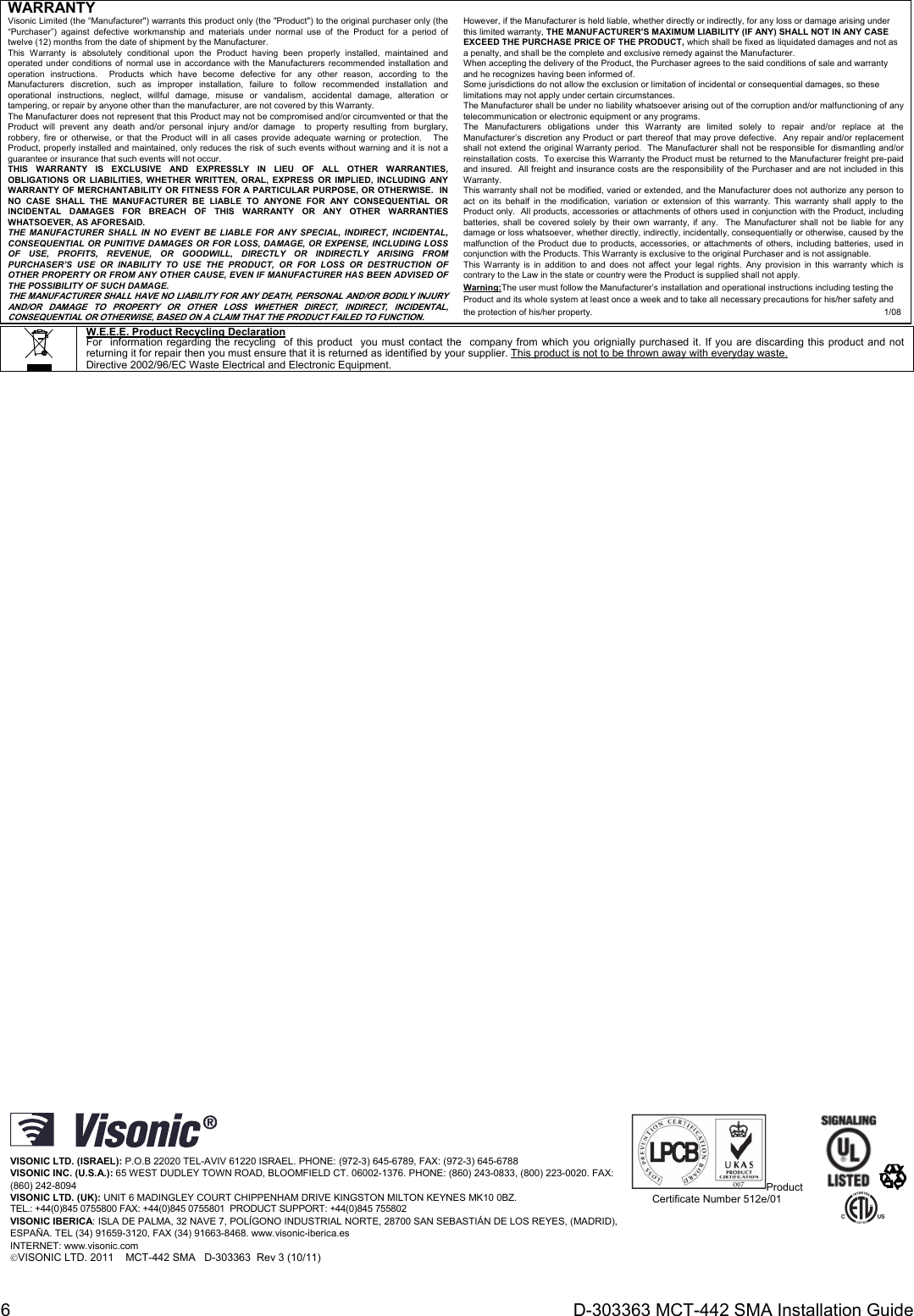 6  D-303363 MCT-442 SMA Installation Guide WARRANTY Visonic Limited (the “Manufacturer&quot;) warrants this product only (the &quot;Product&quot;) to the original purchaser only (the “Purchaser”) against defective workmanship and materials under normal use of the Product for a period of twelve (12) months from the date of shipment by the Manufacturer.   This Warranty is absolutely conditional upon the Product having been properly installed, maintained and operated under conditions of normal use in accordance with the Manufacturers recommended installation and operation instructions.  Products which have become defective for any other reason, according to the Manufacturers discretion, such as improper installation, failure to follow recommended installation and operational instructions, neglect, willful damage, misuse or vandalism, accidental damage, alteration or tampering, or repair by anyone other than the manufacturer, are not covered by this Warranty. The Manufacturer does not represent that this Product may not be compromised and/or circumvented or that the Product will prevent any death and/or personal injury and/or damage  to property resulting from burglary, robbery, fire or otherwise, or that the Product will in all cases provide adequate warning or protection.   The Product, properly installed and maintained, only reduces the risk of such events without warning and it is not a guarantee or insurance that such events will not occur.  THIS WARRANTY IS EXCLUSIVE AND EXPRESSLY IN LIEU OF ALL OTHER WARRANTIES, OBLIGATIONS OR LIABILITIES, WHETHER WRITTEN, ORAL, EXPRESS OR IMPLIED, INCLUDING ANY WARRANTY OF MERCHANTABILITY OR FITNESS FOR A PARTICULAR PURPOSE, OR OTHERWISE.  IN NO CASE SHALL THE MANUFACTURER BE LIABLE TO ANYONE FOR ANY CONSEQUENTIAL OR INCIDENTAL DAMAGES FOR BREACH OF THIS WARRANTY OR ANY OTHER WARRANTIES WHATSOEVER, AS AFORESAID. THE MANUFACTURER SHALL IN NO EVENT BE LIABLE FOR ANY SPECIAL, INDIRECT, INCIDENTAL, CONSEQUENTIAL OR PUNITIVE DAMAGES OR FOR LOSS, DAMAGE, OR EXPENSE, INCLUDING LOSS OF USE, PROFITS, REVENUE, OR GOODWILL, DIRECTLY OR INDIRECTLY ARISING FROM PURCHASER’S USE OR INABILITY TO USE THE PRODUCT, OR FOR LOSS OR DESTRUCTION OF OTHER PROPERTY OR FROM ANY OTHER CAUSE, EVEN IF MANUFACTURER HAS BEEN ADVISED OF THE POSSIBILITY OF SUCH DAMAGE. THE MANUFACTURER SHALL HAVE NO LIABILITY FOR ANY DEATH, PERSONAL AND/OR BODILY INJURY AND/OR DAMAGE TO PROPERTY OR OTHER LOSS WHETHER DIRECT, INDIRECT, INCIDENTAL, CONSEQUENTIAL OR OTHERWISE, BASED ON A CLAIM THAT THE PRODUCT FAILED TO FUNCTION. However, if the Manufacturer is held liable, whether directly or indirectly, for any loss or damage arising under this limited warranty, THE MANUFACTURER&apos;S MAXIMUM LIABILITY (IF ANY) SHALL NOT IN ANY CASE EXCEED THE PURCHASE PRICE OF THE PRODUCT, which shall be fixed as liquidated damages and not as a penalty, and shall be the complete and exclusive remedy against the Manufacturer.  When accepting the delivery of the Product, the Purchaser agrees to the said conditions of sale and warranty and he recognizes having been informed of. Some jurisdictions do not allow the exclusion or limitation of incidental or consequential damages, so these limitations may not apply under certain circumstances.  The Manufacturer shall be under no liability whatsoever arising out of the corruption and/or malfunctioning of any telecommunication or electronic equipment or any programs. The Manufacturers obligations under this Warranty are limited solely to repair and/or replace at the Manufacturer’s discretion any Product or part thereof that may prove defective.  Any repair and/or replacement shall not extend the original Warranty period.  The Manufacturer shall not be responsible for dismantling and/or reinstallation costs.  To exercise this Warranty the Product must be returned to the Manufacturer freight pre-paid and insured.  All freight and insurance costs are the responsibility of the Purchaser and are not included in this Warranty. This warranty shall not be modified, varied or extended, and the Manufacturer does not authorize any person to act on its behalf in the modification, variation or extension of this warranty. This warranty shall apply to the Product only.  All products, accessories or attachments of others used in conjunction with the Product, including batteries, shall be covered solely by their own warranty, if any.  The Manufacturer shall not be liable for any damage or loss whatsoever, whether directly, indirectly, incidentally, consequentially or otherwise, caused by the malfunction of the Product due to products, accessories, or attachments of others, including batteries, used in conjunction with the Products. This Warranty is exclusive to the original Purchaser and is not assignable.  This Warranty is in addition to and does not affect your legal rights. Any provision in this warranty which is contrary to the Law in the state or country were the Product is supplied shall not apply.  Warning:The user must follow the Manufacturer’s installation and operational instructions including testing the Product and its whole system at least once a week and to take all necessary precautions for his/her safety and the protection of his/her property.                1/08   W.E.E.E. Product Recycling Declaration For  information regarding the recycling  of this product  you must contact the  company from which you orignially purchased it. If you are discarding this product and not returning it for repair then you must ensure that it is returned as identified by your supplier. This product is not to be thrown away with everyday waste. Directive 2002/96/EC Waste Electrical and Electronic Equipment.                                               VISONIC LTD. (ISRAEL): P.O.B 22020 TEL-AVIV 61220 ISRAEL. PHONE: (972-3) 645-6789, FAX: (972-3) 645-6788 VISONIC INC. (U.S.A.): 65 WEST DUDLEY TOWN ROAD, BLOOMFIELD CT. 06002-1376. PHONE: (860) 243-0833, (800) 223-0020. FAX: (860) 242-8094 VISONIC LTD. (UK): UNIT 6 MADINGLEY COURT CHIPPENHAM DRIVE KINGSTON MILTON KEYNES MK10 0BZ.  TEL.: +44(0)845 0755800 FAX: +44(0)845 0755801  PRODUCT SUPPORT: +44(0)845 755802 VISONIC IBERICA: ISLA DE PALMA, 32 NAVE 7, POLÍGONO INDUSTRIAL NORTE, 28700 SAN SEBASTIÁN DE LOS REYES, (MADRID), ESPAÑA. TEL (34) 91659-3120, FAX (34) 91663-8468. www.visonic-iberica.es INTERNET: www.visonic.com VISONIC LTD. 2011    MCT-442 SMA   D-303363  Rev 3 (10/11) Product Certificate Number 512e/01     