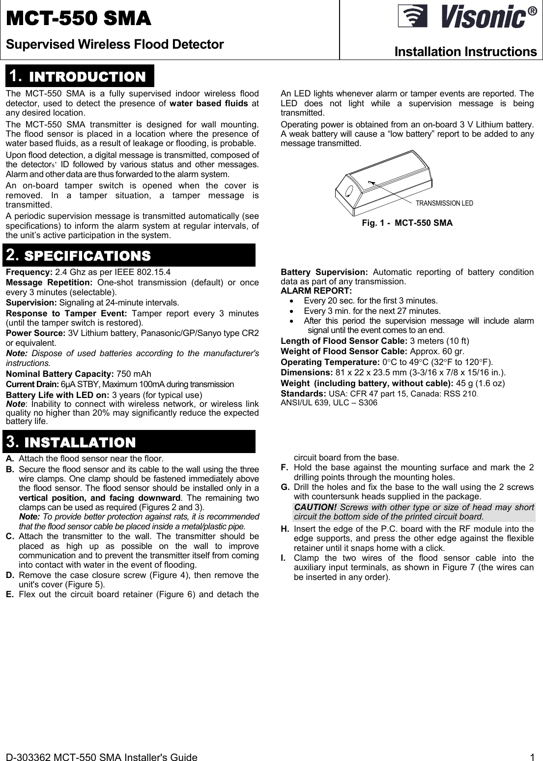 D-303362 MCT-550 SMA Installer&apos;s Guide  1  MCT-550 SMA Supervised Wireless Flood Detector  Installation Instructions 1.  INTRODUCTION The MCT-550 SMA is a fully supervised indoor wireless flood detector, used to detect the presence of water based fluids at any desired location. The MCT-550 SMA transmitter is designed for wall mounting. The flood sensor is placed in a location where the presence of water based fluids, as a result of leakage or flooding, is probable. Upon flood detection, a digital message is transmitted, composed of the detectors’ ID followed by various status and other messages. Alarm and other data are thus forwarded to the alarm system. An on-board tamper switch is opened when the cover is removed. In a tamper situation, a tamper message is transmitted. A periodic supervision message is transmitted automatically (see specifications) to inform the alarm system at regular intervals, of the unit’s active participation in the system. An LED lights whenever alarm or tamper events are reported. The LED does not light while a supervision message is being transmitted. Operating power is obtained from an on-board 3 V Lithium battery. A weak battery will cause a “low battery” report to be added to any message transmitted. TRANSMISSION LED Fig. 1 -  MCT-550 SMA 2. SPECIFICATIONS Frequency: 2.4 Ghz as per IEEE 802.15.4 Message Repetition: One-shot transmission (default) or once every 3 minutes (selectable). Supervision: Signaling at 24-minute intervals. Response to Tamper Event: Tamper report every 3 minutes (until the tamper switch is restored). Power Source: 3V Lithium battery, Panasonic/GP/Sanyo type CR2 or equivalent. Note: Dispose of used batteries according to the manufacturer&apos;s instructions. Nominal Battery Capacity: 750 mAh Current Drain: 6µA STBY, Maximum 100mA during transmission Battery Life with LED on: 3 years (for typical use) Note: Inability to connect with wireless network, or wireless link quality no higher than 20% may significantly reduce the expected battery life. Battery Supervision: Automatic reporting of battery condition data as part of any transmission. ALARM REPORT:   Every 20 sec. for the first 3 minutes.   Every 3 min. for the next 27 minutes.   After this period the supervision message will include alarm signal until the event comes to an end. Length of Flood Sensor Cable: 3 meters (10 ft) Weight of Flood Sensor Cable: Approx. 60 gr. Operating Temperature: 0C to 49C (32F to 120F). Dimensions: 81 x 22 x 23.5 mm (3-3/16 x 7/8 x 15/16 in.). Weight  (including battery, without cable): 45 g (1.6 oz)  Standards: USA: CFR 47 part 15, Canada: RSS 210. ANSI/UL 639, ULC – S306   3. INSTALLATION A.  Attach the flood sensor near the floor. B.  Secure the flood sensor and its cable to the wall using the three wire clamps. One clamp should be fastened immediately above the flood sensor. The flood sensor should be installed only in a vertical position, and facing downward. The remaining two clamps can be used as required (Figures 2 and 3). Note: To provide better protection against rats, it is recommended that the flood sensor cable be placed inside a metal/plastic pipe.  C. Attach the transmitter to the wall. The transmitter should be placed as high up as possible on the wall to improve communication and to prevent the transmitter itself from coming into contact with water in the event of flooding. D. Remove the case closure screw (Figure 4), then remove the unit&apos;s cover (Figure 5). E. Flex out the circuit board retainer (Figure 6) and detach the circuit board from the base. F.  Hold the base against the mounting surface and mark the 2 drilling points through the mounting holes. G. Drill the holes and fix the base to the wall using the 2 screws with countersunk heads supplied in the package. CAUTION! Screws with other type or size of head may short circuit the bottom side of the printed circuit board. H.  Insert the edge of the P.C. board with the RF module into the edge supports, and press the other edge against the flexible retainer until it snaps home with a click. I.  Clamp the two wires of the flood sensor cable into the auxiliary input terminals, as shown in Figure 7 (the wires can be inserted in any order). 