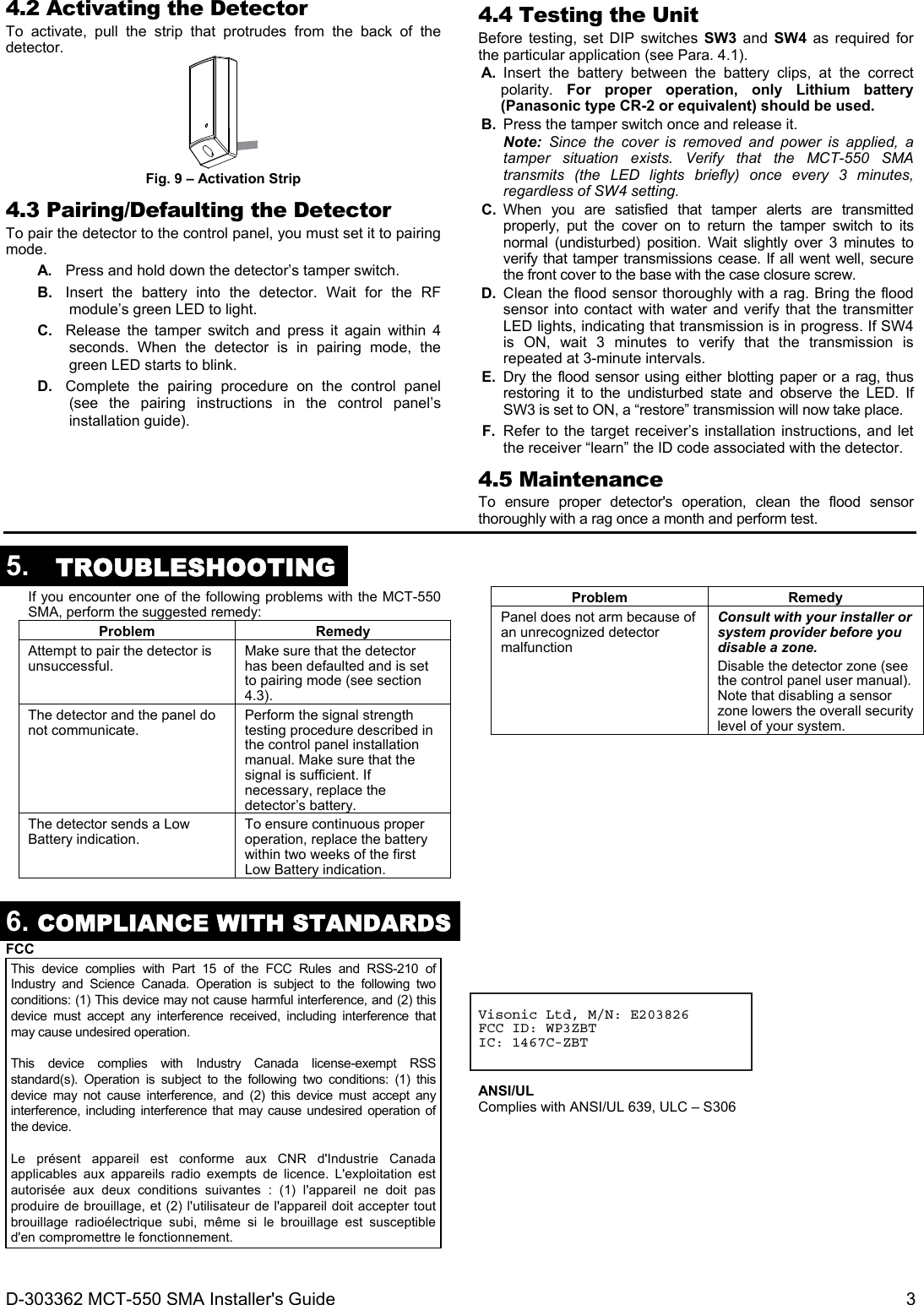 D-303362 MCT-550 SMA Installer&apos;s Guide  3 4.2 Activating the Detector To activate, pull the strip that protrudes from the back of the detector.  Fig. 9 – Activation Strip 4.3 Pairing/Defaulting the Detector To pair the detector to the control panel, you must set it to pairing mode. A.  Press and hold down the detector’s tamper switch. B.  Insert the battery into the detector. Wait for the RF module’s green LED to light. C.  Release the tamper switch and press it again within 4 seconds. When the detector is in pairing mode, the green LED starts to blink. D.  Complete the pairing procedure on the control panel (see the pairing instructions in the control panel’s installation guide).  4.4 Testing the Unit Before testing, set DIP switches SW3 and SW4 as required for the particular application (see Para. 4.1). A.  Insert the battery between the battery clips, at the correct polarity.  For proper operation, only Lithium battery (Panasonic type CR-2 or equivalent) should be used. B.  Press the tamper switch once and release it.  Note: Since the cover is removed and power is applied, a tamper situation exists. Verify that the MCT-550 SMA transmits (the LED lights briefly) once every 3 minutes, regardless of SW4 setting.  C.  When you are satisfied that tamper alerts are transmitted properly, put the cover on to return the tamper switch to its normal (undisturbed) position. Wait slightly over 3 minutes to verify that tamper transmissions cease. If all went well, secure the front cover to the base with the case closure screw. D.  Clean the flood sensor thoroughly with a rag. Bring the flood sensor into contact with water and verify that the transmitter LED lights, indicating that transmission is in progress. If SW4 is ON, wait 3 minutes to verify that the transmission is repeated at 3-minute intervals. E.  Dry the flood sensor using either blotting paper or a rag, thus restoring it to the undisturbed state and observe the LED. If SW3 is set to ON, a “restore” transmission will now take place. F.  Refer to the target receiver’s installation instructions, and let the receiver “learn” the ID code associated with the detector. 4.5 Maintenance To ensure proper detector&apos;s operation, clean the flood sensor thoroughly with a rag once a month and perform test.  5.  TROUBLESHOOTING  If you encounter one of the following problems with the MCT-550 SMA, perform the suggested remedy: Problem RemedyAttempt to pair the detector is unsuccessful.  Make sure that the detector has been defaulted and is set to pairing mode (see section 4.3). The detector and the panel do not communicate.  Perform the signal strength testing procedure described in the control panel installation manual. Make sure that the signal is sufficient. If necessary, replace the detector’s battery. The detector sends a Low Battery indication.  To ensure continuous proper operation, replace the battery within two weeks of the first Low Battery indication.Problem RemedyPanel does not arm because of an unrecognized detector malfunction Consult with your installer or system provider before you disable a zone. Disable the detector zone (see the control panel user manual). Note that disabling a sensor zone lowers the overall security level of your system.     6. COMPLIANCE WITH STANDARDS FCC This device complies with Part 15 of the FCC Rules and RSS-210 of Industry and Science Canada. Operation is subject to the following two conditions: (1) This device may not cause harmful interference, and (2) this device must accept any interference received, including interference that may cause undesired operation.  This device complies with Industry Canada license-exempt RSS standard(s). Operation is subject to the following two conditions: (1) this device may not cause interference, and (2) this device must accept any interference, including interference that may cause undesired operation of the device.  Le présent appareil est conforme aux CNR d&apos;Industrie Canada applicables aux appareils radio exempts de licence. L&apos;exploitation est autorisée aux deux conditions suivantes : (1) l&apos;appareil ne doit pas produire de brouillage, et (2) l&apos;utilisateur de l&apos;appareil doit accepter tout brouillage radioélectrique subi, même si le brouillage est susceptible d&apos;en compromettre le fonctionnement.     Visonic Ltd, M/N: E203826 FCC ID: WP3ZBT IC: 1467C-ZBT    ANSI/UL Complies with ANSI/UL 639, ULC – S306          