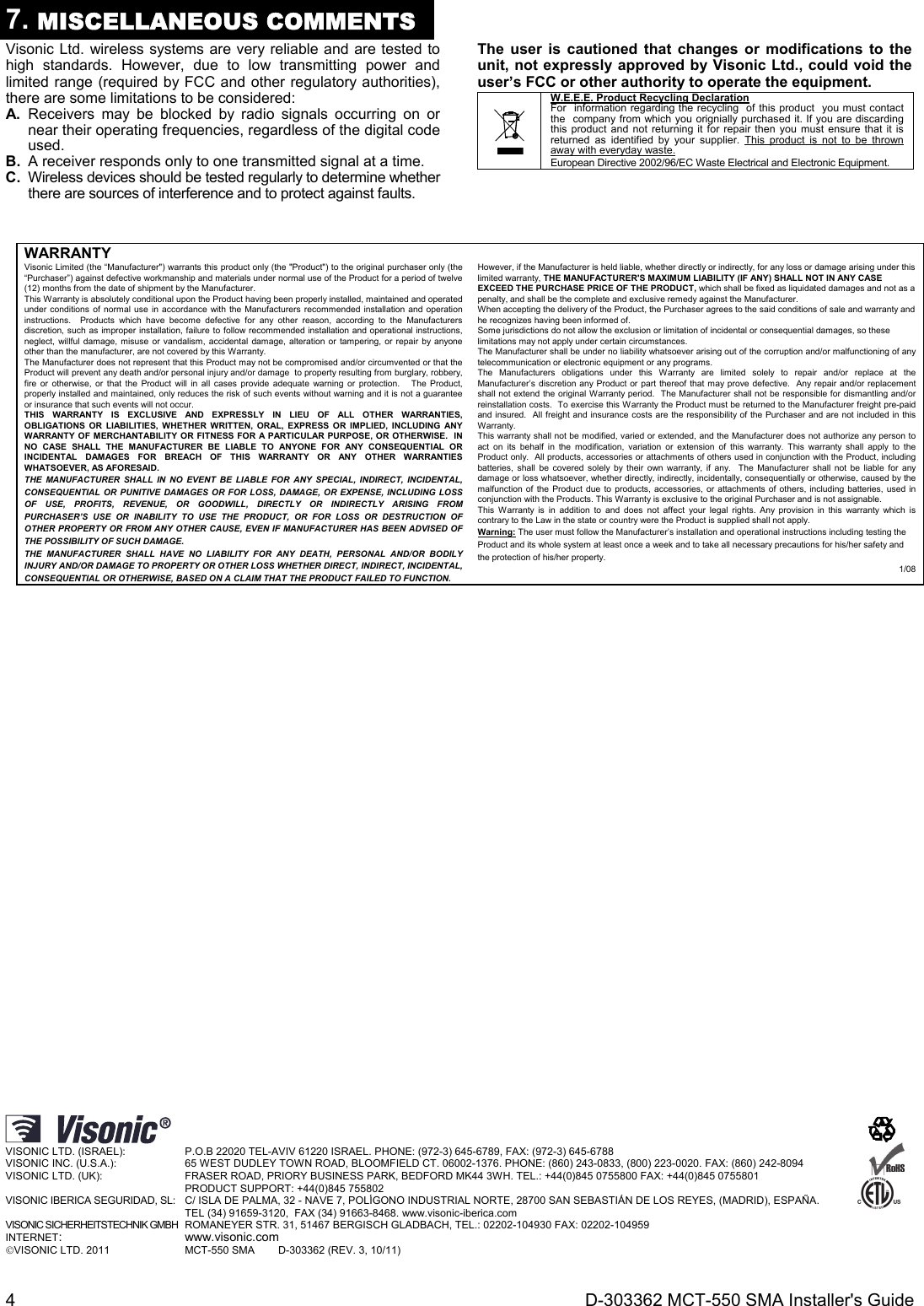  4  D-303362 MCT-550 SMA Installer&apos;s Guide 7. MISCELLANEOUS COMMENTS Visonic Ltd. wireless systems are very reliable and are tested to high standards. However, due to low transmitting power and limited range (required by FCC and other regulatory authorities), there are some limitations to be considered: A. Receivers may be blocked by radio signals occurring on or near their operating frequencies, regardless of the digital code used. B.  A receiver responds only to one transmitted signal at a time. C.  Wireless devices should be tested regularly to determine whether there are sources of interference and to protect against faults. The user is cautioned that changes or modifications to the unit, not expressly approved by Visonic Ltd., could void the user’s FCC or other authority to operate the equipment.  W.E.E.E. Product Recycling Declaration For  information regarding the recycling  of this product  you must contact the  company from which you orignially purchased it. If you are discarding this product and not returning it for repair then you must ensure that it is returned as identified by your supplier. This product is not to be thrown away with everyday waste. European Directive 2002/96/EC Waste Electrical and Electronic Equipment.  WARRANTY  Visonic Limited (the “Manufacturer&quot;) warrants this product only (the &quot;Product&quot;) to the original purchaser only (the “Purchaser”) against defective workmanship and materials under normal use of the Product for a period of twelve (12) months from the date of shipment by the Manufacturer.   This Warranty is absolutely conditional upon the Product having been properly installed, maintained and operated under conditions of normal use in accordance with the Manufacturers recommended installation and operation instructions.  Products which have become defective for any other reason, according to the Manufacturers discretion, such as improper installation, failure to follow recommended installation and operational instructions, neglect, willful damage, misuse or vandalism, accidental damage, alteration or tampering, or repair by anyone other than the manufacturer, are not covered by this Warranty. The Manufacturer does not represent that this Product may not be compromised and/or circumvented or that the Product will prevent any death and/or personal injury and/or damage  to property resulting from burglary, robbery, fire or otherwise, or that the Product will in all cases provide adequate warning or protection.   The Product, properly installed and maintained, only reduces the risk of such events without warning and it is not a guarantee or insurance that such events will not occur.  THIS WARRANTY IS EXCLUSIVE AND EXPRESSLY IN LIEU OF ALL OTHER WARRANTIES, OBLIGATIONS OR LIABILITIES, WHETHER WRITTEN, ORAL, EXPRESS OR IMPLIED, INCLUDING ANY WARRANTY OF MERCHANTABILITY OR FITNESS FOR A PARTICULAR PURPOSE, OR OTHERWISE.  IN NO CASE SHALL THE MANUFACTURER BE LIABLE TO ANYONE FOR ANY CONSEQUENTIAL OR INCIDENTAL DAMAGES FOR BREACH OF THIS WARRANTY OR ANY OTHER WARRANTIES WHATSOEVER, AS AFORESAID. THE MANUFACTURER SHALL IN NO EVENT BE LIABLE FOR ANY SPECIAL, INDIRECT, INCIDENTAL, CONSEQUENTIAL OR PUNITIVE DAMAGES OR FOR LOSS, DAMAGE, OR EXPENSE, INCLUDING LOSS OF USE, PROFITS, REVENUE, OR GOODWILL, DIRECTLY OR INDIRECTLY ARISING FROM PURCHASER’S USE OR INABILITY TO USE THE PRODUCT, OR FOR LOSS OR DESTRUCTION OF OTHER PROPERTY OR FROM ANY OTHER CAUSE, EVEN IF MANUFACTURER HAS BEEN ADVISED OF THE POSSIBILITY OF SUCH DAMAGE. THE MANUFACTURER SHALL HAVE NO LIABILITY FOR ANY DEATH, PERSONAL AND/OR BODILY INJURY AND/OR DAMAGE TO PROPERTY OR OTHER LOSS WHETHER DIRECT, INDIRECT, INCIDENTAL, CONSEQUENTIAL OR OTHERWISE, BASED ON A CLAIM THAT THE PRODUCT FAILED TO FUNCTION.  However, if the Manufacturer is held liable, whether directly or indirectly, for any loss or damage arising under this limited warranty, THE MANUFACTURER&apos;S MAXIMUM LIABILITY (IF ANY) SHALL NOT IN ANY CASE EXCEED THE PURCHASE PRICE OF THE PRODUCT, which shall be fixed as liquidated damages and not as a penalty, and shall be the complete and exclusive remedy against the Manufacturer.  When accepting the delivery of the Product, the Purchaser agrees to the said conditions of sale and warranty and he recognizes having been informed of. Some jurisdictions do not allow the exclusion or limitation of incidental or consequential damages, so these limitations may not apply under certain circumstances.  The Manufacturer shall be under no liability whatsoever arising out of the corruption and/or malfunctioning of any telecommunication or electronic equipment or any programs. The Manufacturers obligations under this Warranty are limited solely to repair and/or replace at the Manufacturer’s discretion any Product or part thereof that may prove defective.  Any repair and/or replacement shall not extend the original Warranty period.  The Manufacturer shall not be responsible for dismantling and/or reinstallation costs.  To exercise this Warranty the Product must be returned to the Manufacturer freight pre-paid and insured.  All freight and insurance costs are the responsibility of the Purchaser and are not included in this Warranty. This warranty shall not be modified, varied or extended, and the Manufacturer does not authorize any person to act on its behalf in the modification, variation or extension of this warranty. This warranty shall apply to the Product only.  All products, accessories or attachments of others used in conjunction with the Product, including batteries, shall be covered solely by their own warranty, if any.  The Manufacturer shall not be liable for any damage or loss whatsoever, whether directly, indirectly, incidentally, consequentially or otherwise, caused by the malfunction of the Product due to products, accessories, or attachments of others, including batteries, used in conjunction with the Products. This Warranty is exclusive to the original Purchaser and is not assignable.  This Warranty is in addition to and does not affect your legal rights. Any provision in this warranty which is contrary to the Law in the state or country were the Product is supplied shall not apply.  Warning: The user must follow the Manufacturer’s installation and operational instructions including testing the Product and its whole system at least once a week and to take all necessary precautions for his/her safety and the protection of his/her property. 1/08                                    VISONIC LTD. (ISRAEL):      P.O.B 22020 TEL-AVIV 61220 ISRAEL. PHONE: (972-3) 645-6789, FAX: (972-3) 645-6788 VISONIC INC. (U.S.A.):     65 WEST DUDLEY TOWN ROAD, BLOOMFIELD CT. 06002-1376. PHONE: (860) 243-0833, (800) 223-0020. FAX: (860) 242-8094 VISONIC LTD. (UK):     FRASER ROAD, PRIORY BUSINESS PARK, BEDFORD MK44 3WH. TEL.: +44(0)845 0755800 FAX: +44(0)845 0755801       PRODUCT SUPPORT: +44(0)845 755802 VISONIC IBERICA SEGURIDAD, SL: C/ ISLA DE PALMA, 32 - NAVE 7, POLÍGONO INDUSTRIAL NORTE, 28700 SAN SEBASTIÁN DE LOS REYES, (MADRID), ESPAÑA.         TEL (34) 91659-3120,  FAX (34) 91663-8468. www.visonic-iberica.com VISONIC SICHERHEITSTECHNIK GMBH  ROMANEYER STR. 31, 51467 BERGISCH GLADBACH, TEL.: 02202-104930 FAX: 02202-104959 INTERNET:       www.visonic.com VISONIC LTD. 2011              MCT-550 SMA        D-303362 (REV. 3, 10/11)                       