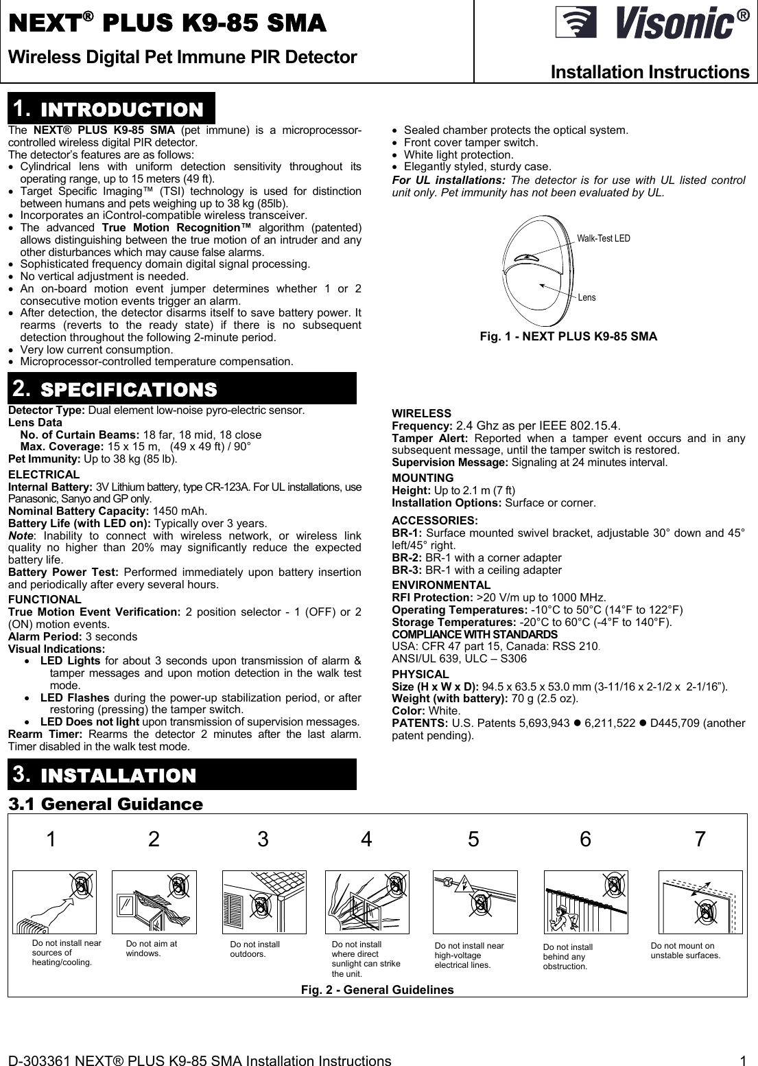 D-303361 NEXT® PLUS K9-85 SMA Installation Instructions  1 NEXT® PLUS K9-85 SMA Wireless Digital Pet Immune PIR Detector  Installation Instructions 1.  INTRODUCTION The  NEXT® PLUS K9-85 SMA (pet immune) is a microprocessor-controlled wireless digital PIR detector.  The detector’s features are as follows:  Cylindrical lens with uniform detection sensitivity throughout its operating range, up to 15 meters (49 ft).   Target Specific Imaging™ (TSI) technology is used for distinction between humans and pets weighing up to 38 kg (85lb).   Incorporates an iControl-compatible wireless transceiver.  The advanced True Motion Recognition™ algorithm (patented) allows distinguishing between the true motion of an intruder and any other disturbances which may cause false alarms.   Sophisticated frequency domain digital signal processing.   No vertical adjustment is needed.  An on-board motion event jumper determines whether 1 or 2 consecutive motion events trigger an alarm.   After detection, the detector disarms itself to save battery power. It rearms (reverts to the ready state) if there is no subsequent detection throughout the following 2-minute period.    Very low current consumption.   Microprocessor-controlled temperature compensation.   Sealed chamber protects the optical system.   Front cover tamper switch.   White light protection.   Elegantly styled, sturdy case. For UL installations: The detector is for use with UL listed control unit only. Pet immunity has not been evaluated by UL.  Walk-Test LEDLens Fig. 1 - NEXT PLUS K9-85 SMA 2.  SPECIFICATIONS Detector Type: Dual element low-noise pyro-electric sensor. Lens Data   No. of Curtain Beams: 18 far, 18 mid, 18 close  Max. Coverage: 15 x 15 m,   (49 x 49 ft) / 90° Pet Immunity: Up to 38 kg (85 lb). ELECTRICAL Internal Battery: 3V Lithium battery, type CR-123A. For UL installations, use Panasonic, Sanyo and GP only. Nominal Battery Capacity: 1450 mAh. Battery Life (with LED on): Typically over 3 years. Note: Inability to connect with wireless network, or wireless link quality no higher than 20% may significantly reduce the expected battery life. Battery Power Test: Performed immediately upon battery insertion and periodically after every several hours. FUNCTIONAL True Motion Event Verification: 2 position selector - 1 (OFF) or 2 (ON) motion events. Alarm Period: 3 seconds Visual Indications:   LED Lights for about 3 seconds upon transmission of alarm &amp; tamper messages and upon motion detection in the walk test mode.   LED Flashes during the power-up stabilization period, or after restoring (pressing) the tamper switch.  LED Does not light upon transmission of supervision messages.  Rearm Timer: Rearms the detector 2 minutes after the last alarm. Timer disabled in the walk test mode. WIRELESS Frequency: 2.4 Ghz as per IEEE 802.15.4. Tamper Alert: Reported when a tamper event occurs and in any subsequent message, until the tamper switch is restored. Supervision Message: Signaling at 24 minutes interval. MOUNTING  Height: Up to 2.1 m (7 ft) Installation Options: Surface or corner. ACCESSORIES:  BR-1: Surface mounted swivel bracket, adjustable 30° down and 45° left/45° right.  BR-2: BR-1 with a corner adapter  BR-3: BR-1 with a ceiling adapter ENVIRONMENTAL RFI Protection: &gt;20 V/m up to 1000 MHz. Operating Temperatures: -10°C to 50°C (14°F to 122°F) Storage Temperatures: -20°C to 60°C (-4°F to 140°F). COMPLIANCE WITH STANDARDS USA: CFR 47 part 15, Canada: RSS 210. ANSI/UL 639, ULC – S306 PHYSICAL Size (H x W x D): 94.5 x 63.5 x 53.0 mm (3-11/16 x 2-1/2 x  2-1/16”). Weight (with battery): 70 g (2.5 oz). Color: White. PATENTS: U.S. Patents 5,693,943  6,211,522  D445,709 (another patent pending).  3.  INSTALLATION 3.1 General Guidance   12 34 5 6 7   Fig. 2 - General Guidelines  Do not install near sources of heating/cooling. Do not aim at windows.  Do not install outdoors. Do not install where direct sunlight can strike the unit. Do not install near high-voltage electrical lines. Do not install behind any obstruction. Do not mount on unstable surfaces.