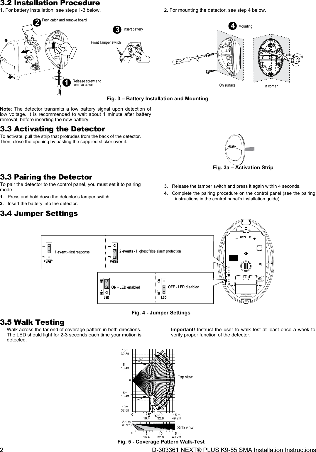 2  D-303361 NEXT® PLUS K9-85 SMA Installation Instructions 3.2 Installation Procedure 1. For battery installation, see steps 1-3 below.  2. For mounting the detector, see step 4 below.  12Push catch and remove boardOn surface In corner4Mounting3Insert batteryFront Tamper switchRelease screw andremove cover Fig. 3 – Battery Installation and Mounting  Note: The detector transmits a low battery signal upon detection of low voltage. It is recommended to wait about 1 minute after battery removal, before inserting the new battery.   3.3 Activating the Detector To activate, pull the strip that protrudes from the back of the detector. Then, close the opening by pasting the supplied sticker over it.  Fig. 3a – Activation Strip 3.3 Pairing the Detector To pair the detector to the control panel, you must set it to pairing mode. 1.  Press and hold down the detector’s tamper switch. 2.  Insert the battery into the detector. 3.  Release the tamper switch and press it again within 4 seconds. 4.  Complete the pairing procedure on the control panel (see the pairing instructions in the control panel’s installation guide).  3.4 Jumper Settings 2 events - Highest false alarm protection1 event - fast responseON - LED enabled OFF - LED disabled  Fig. 4 - Jumper Settings 3.5 Walk Testing Walk across the far end of coverage pattern in both directions.  The LED should light for 2-3 seconds each time your motion is detected. Important! Instruct the user to walk test at least once a week to verify proper function of the detector. 5 10 15 m02.1 m(6.9 ft)16.4 32.8 49.2 ft90°5016.4015 m49.2 ft1032.85m16.4ft5m16.4ft10m32.8ft10m32.8ftTop viewSide view Fig. 5 - Coverage Pattern Walk-Test 