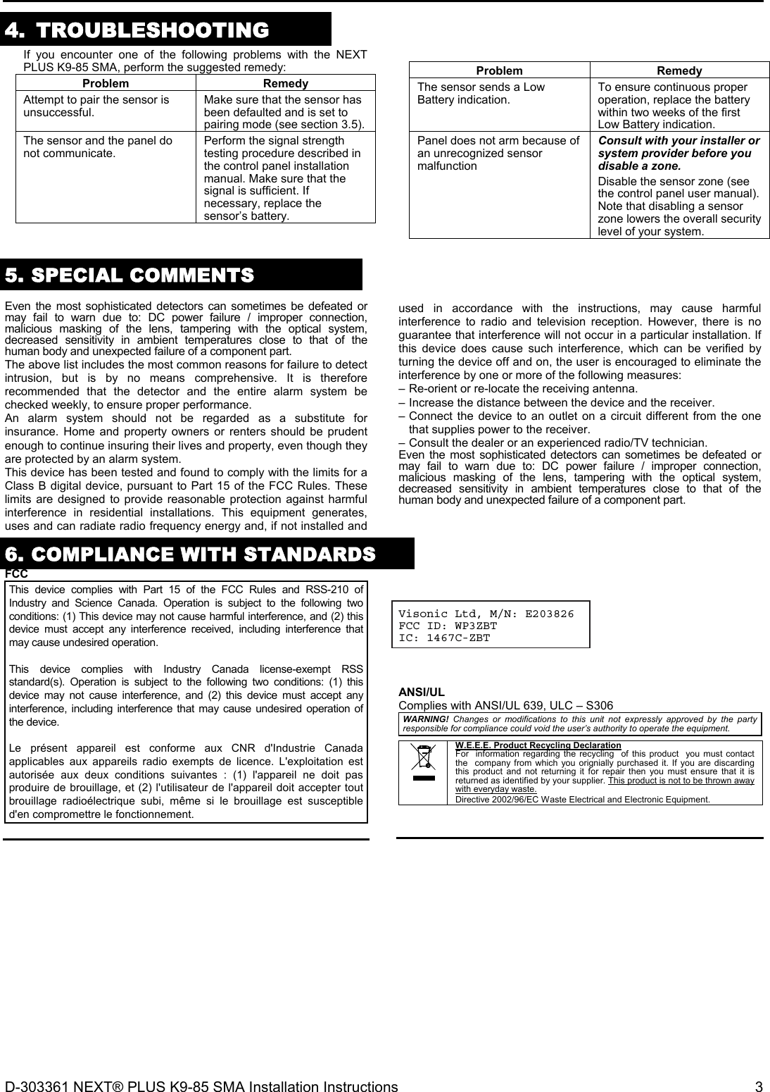 D-303361 NEXT® PLUS K9-85 SMA Installation Instructions  3  4. TROUBLESHOOTING  If you encounter one of the following problems with the NEXT PLUS K9-85 SMA, perform the suggested remedy: Problem RemedyAttempt to pair the sensor is unsuccessful.  Make sure that the sensor has been defaulted and is set to pairing mode (see section 3.5).The sensor and the panel do not communicate.  Perform the signal strength testing procedure described in the control panel installation manual. Make sure that the signal is sufficient. If necessary, replace the sensor’s battery.  Problem RemedyThe sensor sends a Low Battery indication.  To ensure continuous proper operation, replace the battery within two weeks of the first Low Battery indication.Panel does not arm because of an unrecognized sensor malfunction Consult with your installer or system provider before you disable a zone. Disable the sensor zone (see the control panel user manual). Note that disabling a sensor zone lowers the overall security level of your system. 5. SPECIAL COMMENTS  Even the most sophisticated detectors can sometimes be defeated or may fail to warn due to: DC power failure / improper connection, malicious masking of the lens, tampering with the optical system, decreased sensitivity in ambient temperatures close to that of the human body and unexpected failure of a component part. The above list includes the most common reasons for failure to detect intrusion, but is by no means comprehensive. It is therefore recommended that the detector and the entire alarm system be checked weekly, to ensure proper performance. An alarm system should not be regarded as a substitute for insurance. Home and property owners or renters should be prudent enough to continue insuring their lives and property, even though they are protected by an alarm system. This device has been tested and found to comply with the limits for a Class B digital device, pursuant to Part 15 of the FCC Rules. These limits are designed to provide reasonable protection against harmful interference in residential installations. This equipment generates, uses and can radiate radio frequency energy and, if not installed and used in accordance with the instructions, may cause harmful interference to radio and television reception. However, there is no guarantee that interference will not occur in a particular installation. If this device does cause such interference, which can be verified by turning the device off and on, the user is encouraged to eliminate the interference by one or more of the following measures: – Re-orient or re-locate the receiving antenna. – Increase the distance between the device and the receiver. – Connect the device to an outlet on a circuit different from the one that supplies power to the receiver. – Consult the dealer or an experienced radio/TV technician. Even the most sophisticated detectors can sometimes be defeated or may fail to warn due to: DC power failure / improper connection, malicious masking of the lens, tampering with the optical system, decreased sensitivity in ambient temperatures close to that of the human body and unexpected failure of a component part.  6. COMPLIANCE WITH STANDARDS  FCCThis device complies with Part 15 of the FCC Rules and RSS-210 of Industry and Science Canada. Operation is subject to the following two conditions: (1) This device may not cause harmful interference, and (2) this device must accept any interference received, including interference that may cause undesired operation.  This device complies with Industry Canada license-exempt RSS standard(s). Operation is subject to the following two conditions: (1) this device may not cause interference, and (2) this device must accept any interference, including interference that may cause undesired operation of the device.  Le présent appareil est conforme aux CNR d&apos;Industrie Canada applicables aux appareils radio exempts de licence. L&apos;exploitation est autorisée aux deux conditions suivantes : (1) l&apos;appareil ne doit pas produire de brouillage, et (2) l&apos;utilisateur de l&apos;appareil doit accepter tout brouillage radioélectrique subi, même si le brouillage est susceptible d&apos;en compromettre le fonctionnement.    Visonic Ltd, M/N: E203826 FCC ID: WP3ZBT IC: 1467C-ZBT     ANSI/UL Complies with ANSI/UL 639, ULC – S306 WARNING! Changes or modifications to this unit not expressly approved by the party responsible for compliance could void the user’s authority to operate the equipment.   W.E.E.E. Product Recycling Declaration For  information regarding the recycling  of this product  you must contact the  company from which you orignially purchased it. If you are discarding this product and not returning it for repair then you must ensure that it is returned as identified by your supplier. This product is not to be thrown away with everyday waste. Directive 2002/96/EC Waste Electrical and Electronic Equipment.      