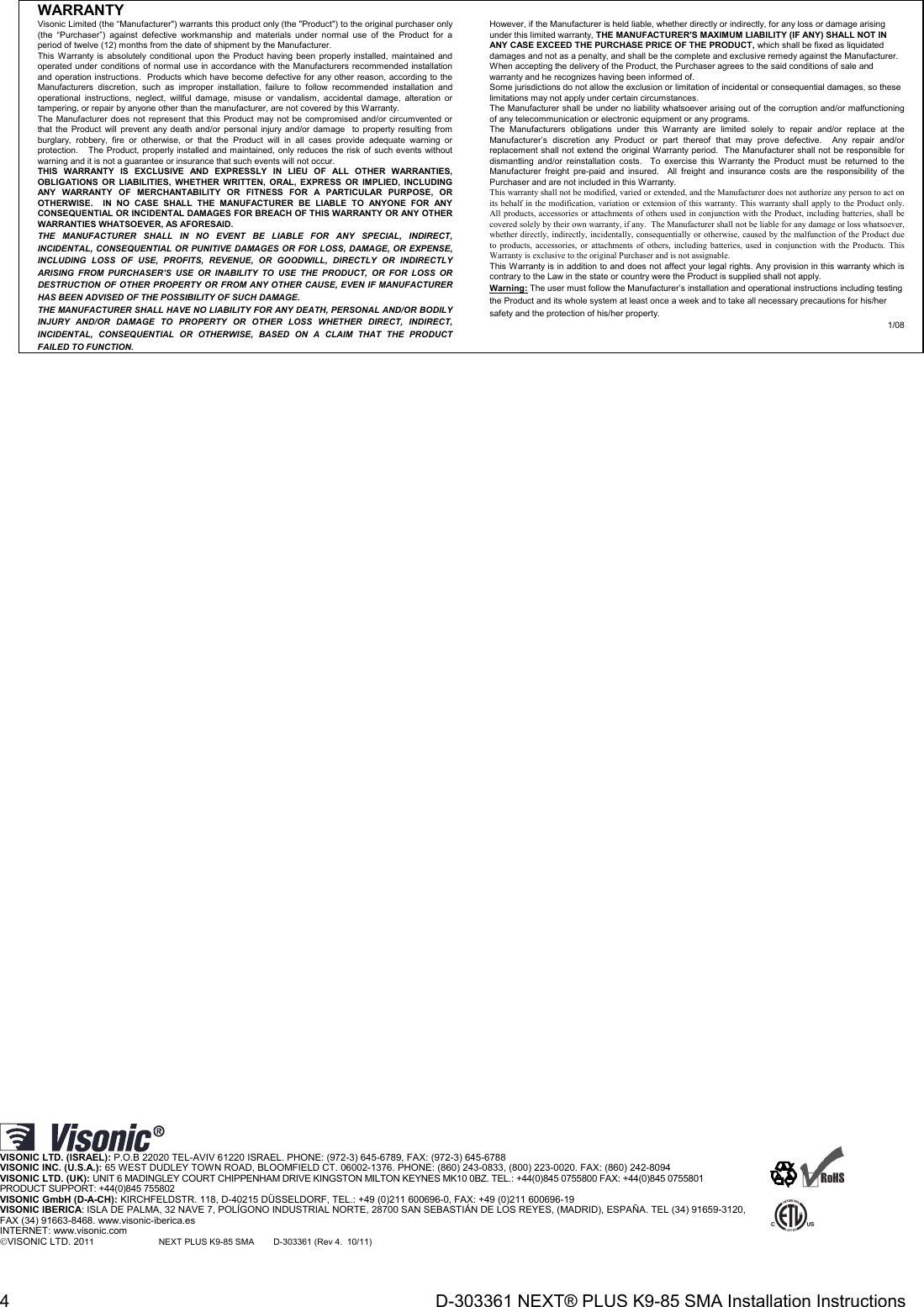 4  D-303361 NEXT® PLUS K9-85 SMA Installation Instructions WARRANTY  Visonic Limited (the “Manufacturer&quot;) warrants this product only (the &quot;Product&quot;) to the original purchaser only (the “Purchaser”) against defective workmanship and materials under normal use of the Product for a period of twelve (12) months from the date of shipment by the Manufacturer.   This Warranty is absolutely conditional upon the Product having been properly installed, maintained and operated under conditions of normal use in accordance with the Manufacturers recommended installation and operation instructions.  Products which have become defective for any other reason, according to the Manufacturers discretion, such as improper installation, failure to follow recommended installation and operational instructions, neglect, willful damage, misuse or vandalism, accidental damage, alteration or tampering, or repair by anyone other than the manufacturer, are not covered by this Warranty. The Manufacturer does not represent that this Product may not be compromised and/or circumvented or that the Product will prevent any death and/or personal injury and/or damage  to property resulting from burglary, robbery, fire or otherwise, or that the Product will in all cases provide adequate warning or protection.   The Product, properly installed and maintained, only reduces the risk of such events without warning and it is not a guarantee or insurance that such events will not occur.  THIS WARRANTY IS EXCLUSIVE AND EXPRESSLY IN LIEU OF ALL OTHER WARRANTIES, OBLIGATIONS OR LIABILITIES, WHETHER WRITTEN, ORAL, EXPRESS OR IMPLIED, INCLUDING ANY WARRANTY OF MERCHANTABILITY OR FITNESS FOR A PARTICULAR PURPOSE, OR OTHERWISE.  IN NO CASE SHALL THE MANUFACTURER BE LIABLE TO ANYONE FOR ANY CONSEQUENTIAL OR INCIDENTAL DAMAGES FOR BREACH OF THIS WARRANTY OR ANY OTHER WARRANTIES WHATSOEVER, AS AFORESAID. THE MANUFACTURER SHALL IN NO EVENT BE LIABLE FOR ANY SPECIAL, INDIRECT, INCIDENTAL, CONSEQUENTIAL OR PUNITIVE DAMAGES OR FOR LOSS, DAMAGE, OR EXPENSE, INCLUDING LOSS OF USE, PROFITS, REVENUE, OR GOODWILL, DIRECTLY OR INDIRECTLY ARISING FROM PURCHASER’S USE OR INABILITY TO USE THE PRODUCT, OR FOR LOSS OR DESTRUCTION OF OTHER PROPERTY OR FROM ANY OTHER CAUSE, EVEN IF MANUFACTURER HAS BEEN ADVISED OF THE POSSIBILITY OF SUCH DAMAGE. THE MANUFACTURER SHALL HAVE NO LIABILITY FOR ANY DEATH, PERSONAL AND/OR BODILY INJURY AND/OR DAMAGE TO PROPERTY OR OTHER LOSS WHETHER DIRECT, INDIRECT, INCIDENTAL, CONSEQUENTIAL OR OTHERWISE, BASED ON A CLAIM THAT THE PRODUCT FAILED TO FUNCTION.  However, if the Manufacturer is held liable, whether directly or indirectly, for any loss or damage arising under this limited warranty, THE MANUFACTURER&apos;S MAXIMUM LIABILITY (IF ANY) SHALL NOT IN ANY CASE EXCEED THE PURCHASE PRICE OF THE PRODUCT, which shall be fixed as liquidated damages and not as a penalty, and shall be the complete and exclusive remedy against the Manufacturer.  When accepting the delivery of the Product, the Purchaser agrees to the said conditions of sale and warranty and he recognizes having been informed of. Some jurisdictions do not allow the exclusion or limitation of incidental or consequential damages, so these limitations may not apply under certain circumstances.  The Manufacturer shall be under no liability whatsoever arising out of the corruption and/or malfunctioning of any telecommunication or electronic equipment or any programs. The Manufacturers obligations under this Warranty are limited solely to repair and/or replace at the Manufacturer’s discretion any Product or part thereof that may prove defective.  Any repair and/or replacement shall not extend the original Warranty period.  The Manufacturer shall not be responsible for dismantling and/or reinstallation costs.  To exercise this Warranty the Product must be returned to the Manufacturer freight pre-paid and insured.  All freight and insurance costs are the responsibility of the Purchaser and are not included in this Warranty. This warranty shall not be modified, varied or extended, and the Manufacturer does not authorize any person to act on its behalf in the modification, variation or extension of this warranty. This warranty shall apply to the Product only.  All products, accessories or attachments of others used in conjunction with the Product, including batteries, shall be covered solely by their own warranty, if any.  The Manufacturer shall not be liable for any damage or loss whatsoever, whether directly, indirectly, incidentally, consequentially or otherwise, caused by the malfunction of the Product due to products, accessories, or attachments of others, including batteries, used in conjunction with the Products. This Warranty is exclusive to the original Purchaser and is not assignable.  This Warranty is in addition to and does not affect your legal rights. Any provision in this warranty which is contrary to the Law in the state or country were the Product is supplied shall not apply.  Warning: The user must follow the Manufacturer’s installation and operational instructions including testing the Product and its whole system at least once a week and to take all necessary precautions for his/her safety and the protection of his/her property. 1/08                                    VISONIC LTD. (ISRAEL): P.O.B 22020 TEL-AVIV 61220 ISRAEL. PHONE: (972-3) 645-6789, FAX: (972-3) 645-6788 VISONIC INC. (U.S.A.): 65 WEST DUDLEY TOWN ROAD, BLOOMFIELD CT. 06002-1376. PHONE: (860) 243-0833, (800) 223-0020. FAX: (860) 242-8094 VISONIC LTD. (UK): UNIT 6 MADINGLEY COURT CHIPPENHAM DRIVE KINGSTON MILTON KEYNES MK10 0BZ. TEL.: +44(0)845 0755800 FAX: +44(0)845 0755801  PRODUCT SUPPORT: +44(0)845 755802 VISONIC GmbH (D-A-CH): KIRCHFELDSTR. 118, D-40215 DÜSSELDORF, TEL.: +49 (0)211 600696-0, FAX: +49 (0)211 600696-19 VISONIC IBERICA: ISLA DE PALMA, 32 NAVE 7, POLÍGONO INDUSTRIAL NORTE, 28700 SAN SEBASTIÁN DE LOS REYES, (MADRID), ESPAÑA. TEL (34) 91659-3120,  FAX (34) 91663-8468. www.visonic-iberica.es INTERNET: www.visonic.com VISONIC LTD. 2011              NEXT PLUS K9-85 SMA        D-303361 (Rev 4.  10/11)                         