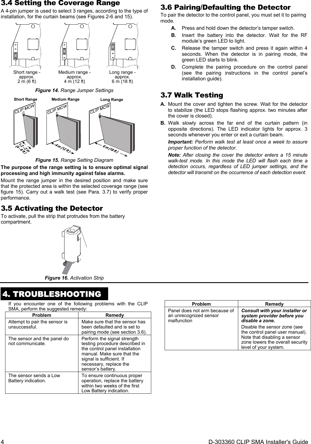 4  D-303360 CLIP SMA Installer&apos;s Guide 3.4 Setting the Coverage Range A 4-pin jumper is used to select 3 ranges, according to the type of installation, for the curtain beams (see Figures 2-6 and 15).  Short range -approx.2 m (6 ft)  Medium range -approx.4 m (12 ft)  Long range -approx.6 m (18 ft)  Figure 14. Range Jumper Settings Short Range Medium Range Long Range Figure 15. Range Setting Diagram The purpose of the range setting is to ensure optimal signal processing and high immunity against false alarms. Mount the range jumper in the desired position and make sure that the protected area is within the selected coverage range (see figure 15). Carry out a walk test (see Para. 3.7) to verify proper performance. 3.5 Activating the Detector To activate, pull the strip that protrudes from the battery compartment.  Figure 16. Activation Strip 3.6 Pairing/Defaulting the Detector To pair the detector to the control panel, you must set it to pairing mode. A.  Press and hold down the detector’s tamper switch. B.  Insert the battery into the detector. Wait for the RF module’s green LED to light. C.  Release the tamper switch and press it again within 4 seconds. When the detector is in pairing mode, the green LED starts to blink. D.  Complete the pairing procedure on the control panel (see the pairing instructions in the control panel’s installation guide).  3.7 Walk Testing  A.  Mount the cover and tighten the screw. Wait for the detector to stabilize (the LED stops flashing approx. two minutes after the cover is closed).  B. Walk slowly across the far end of the curtain pattern (in opposite directions). The LED indicator lights for approx. 3 seconds whenever you enter or exit a curtain beam.  Important: Perform walk test at least once a week to assure proper function of the detector. Note: After closing the cover the detector enters a 15 minute walk-test mode. In this mode the LED will flash each time a detection occurs, regardless of LED jumper settings, and the detector will transmit on the occurrence of each detection event.   4. TROUBLESHOOTING  If you encounter one of the following problems with the CLIP SMA, perform the suggested remedy: Problem RemedyAttempt to pair the sensor is unsuccessful.  Make sure that the sensor has been defaulted and is set to pairing mode (see section 3.6).The sensor and the panel do not communicate.  Perform the signal strength testing procedure described in the control panel installation manual. Make sure that the signal is sufficient. If necessary, replace the sensor’s battery. The sensor sends a Low Battery indication.  To ensure continuous proper operation, replace the battery within two weeks of the first Low Battery indication.Problem RemedyPanel does not arm because of an unrecognized sensor malfunction Consult with your installer or system provider before you disable a zone. Disable the sensor zone (see the control panel user manual). Note that disabling a sensor zone lowers the overall security level of your system.   