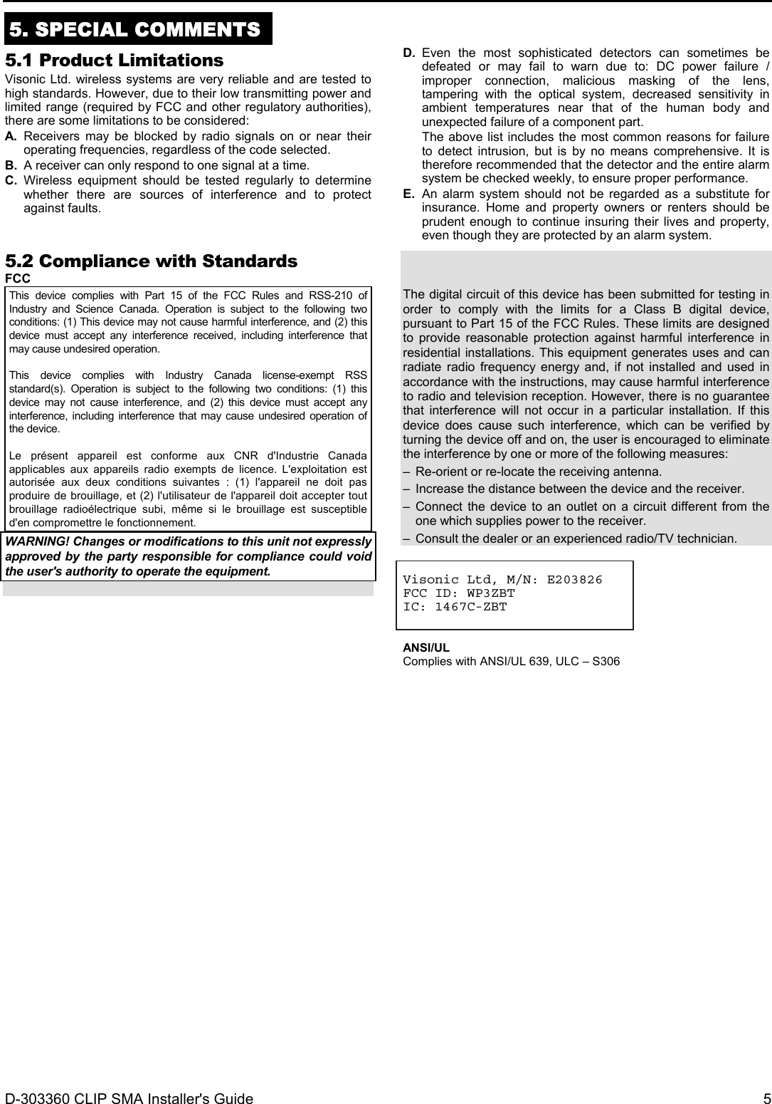 D-303360 CLIP SMA Installer&apos;s Guide  5  5. SPECIAL COMMENTS  5.1 Product Limitations Visonic Ltd. wireless systems are very reliable and are tested to high standards. However, due to their low transmitting power and limited range (required by FCC and other regulatory authorities), there are some limitations to be considered: A. Receivers may be blocked by radio signals on or near their operating frequencies, regardless of the code selected. B.  A receiver can only respond to one signal at a time. C. Wireless equipment should be tested regularly to determine whether there are sources of interference and to protect against faults.   D. Even the most sophisticated detectors can sometimes be defeated or may fail to warn due to: DC power failure / improper connection, malicious masking of the lens, tampering with the optical system, decreased sensitivity in ambient temperatures near that of the human body and unexpected failure of a component part. The above list includes the most common reasons for failure to detect intrusion, but is by no means comprehensive. It is therefore recommended that the detector and the entire alarm system be checked weekly, to ensure proper performance. E. An alarm system should not be regarded as a substitute for insurance. Home and property owners or renters should be prudent enough to continue insuring their lives and property, even though they are protected by an alarm system. 5.2 Compliance with Standards FCC This device complies with Part 15 of the FCC Rules and RSS-210 of Industry and Science Canada. Operation is subject to the following two conditions: (1) This device may not cause harmful interference, and (2) this device must accept any interference received, including interference that may cause undesired operation.  This device complies with Industry Canada license-exempt RSS standard(s). Operation is subject to the following two conditions: (1) this device may not cause interference, and (2) this device must accept any interference, including interference that may cause undesired operation of the device.  Le présent appareil est conforme aux CNR d&apos;Industrie Canada applicables aux appareils radio exempts de licence. L&apos;exploitation est autorisée aux deux conditions suivantes : (1) l&apos;appareil ne doit pas produire de brouillage, et (2) l&apos;utilisateur de l&apos;appareil doit accepter tout brouillage radioélectrique subi, même si le brouillage est susceptible d&apos;en compromettre le fonctionnement. WARNING! Changes or modifications to this unit not expressly approved by the party responsible for compliance could void the user&apos;s authority to operate the equipment.   The digital circuit of this device has been submitted for testing in order to comply with the limits for a Class B digital device, pursuant to Part 15 of the FCC Rules. These limits are designed to provide reasonable protection against harmful interference in residential installations. This equipment generates uses and can radiate radio frequency energy and, if not installed and used in accordance with the instructions, may cause harmful interference to radio and television reception. However, there is no guarantee that interference will not occur in a particular installation. If this device does cause such interference, which can be verified by turning the device off and on, the user is encouraged to eliminate the interference by one or more of the following measures: –  Re-orient or re-locate the receiving antenna. –  Increase the distance between the device and the receiver. – Connect the device to an outlet on a circuit different from the one which supplies power to the receiver. –  Consult the dealer or an experienced radio/TV technician.   Visonic Ltd, M/N: E203826 FCC ID: WP3ZBT IC: 1467C-ZBT    ANSI/UL Complies with ANSI/UL 639, ULC – S306   