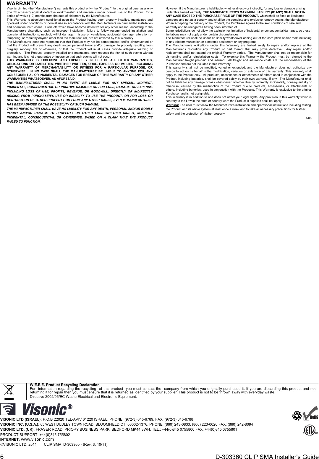 6  D-303360 CLIP SMA Installer&apos;s Guide WARRANTY  Visonic Limited (the “Manufacturer&quot;) warrants this product only (the &quot;Product&quot;) to the original purchaser only (the “Purchaser”) against defective workmanship and materials under normal use of the Product for a period of twelve (12) months from the date of shipment by the Manufacturer.   This Warranty is absolutely conditional upon the Product having been properly installed, maintained and operated under conditions of normal use in accordance with the Manufacturers recommended installation and operation instructions.  Products which have become defective for any other reason, according to the Manufacturers discretion, such as improper installation, failure to follow recommended installation and operational instructions, neglect, willful damage, misuse or vandalism, accidental damage, alteration or tampering, or repair by anyone other than the manufacturer, are not covered by this Warranty. The Manufacturer does not represent that this Product may not be compromised and/or circumvented or that the Product will prevent any death and/or personal injury and/or damage  to property resulting from burglary, robbery, fire or otherwise, or that the Product will in all cases provide adequate warning or protection.   The Product, properly installed and maintained, only reduces the risk of such events without warning and it is not a guarantee or insurance that such events will not occur.  THIS WARRANTY IS EXCLUSIVE AND EXPRESSLY IN LIEU OF ALL OTHER WARRANTIES, OBLIGATIONS OR LIABILITIES, WHETHER WRITTEN, ORAL, EXPRESS OR IMPLIED, INCLUDING ANY WARRANTY OF MERCHANTABILITY OR FITNESS FOR A PARTICULAR PURPOSE, OR OTHERWISE.  IN NO CASE SHALL THE MANUFACTURER BE LIABLE TO ANYONE FOR ANY CONSEQUENTIAL OR INCIDENTAL DAMAGES FOR BREACH OF THIS WARRANTY OR ANY OTHER WARRANTIES WHATSOEVER, AS AFORESAID. THE MANUFACTURER SHALL IN NO EVENT BE LIABLE FOR ANY SPECIAL, INDIRECT, INCIDENTAL, CONSEQUENTIAL OR PUNITIVE DAMAGES OR FOR LOSS, DAMAGE, OR EXPENSE, INCLUDING LOSS OF USE, PROFITS, REVENUE, OR GOODWILL, DIRECTLY OR INDIRECTLY ARISING FROM PURCHASER’S USE OR INABILITY TO USE THE PRODUCT, OR FOR LOSS OR DESTRUCTION OF OTHER PROPERTY OR FROM ANY OTHER CAUSE, EVEN IF MANUFACTURER HAS BEEN ADVISED OF THE POSSIBILITY OF SUCH DAMAGE. THE MANUFACTURER SHALL HAVE NO LIABILITY FOR ANY DEATH, PERSONAL AND/OR BODILY INJURY AND/OR DAMAGE TO PROPERTY OR OTHER LOSS WHETHER DIRECT, INDIRECT, INCIDENTAL, CONSEQUENTIAL OR OTHERWISE, BASED ON A CLAIM THAT THE PRODUCT FAILED TO FUNCTION.  However, if the Manufacturer is held liable, whether directly or indirectly, for any loss or damage arising under this limited warranty, THE MANUFACTURER&apos;S MAXIMUM LIABILITY (IF ANY) SHALL NOT IN ANY CASE EXCEED THE PURCHASE PRICE OF THE PRODUCT, which shall be fixed as liquidated damages and not as a penalty, and shall be the complete and exclusive remedy against the Manufacturer.  When accepting the delivery of the Product, the Purchaser agrees to the said conditions of sale and warranty and he recognizes having been informed of. Some jurisdictions do not allow the exclusion or limitation of incidental or consequential damages, so these limitations may not apply under certain circumstances.  The Manufacturer shall be under no liability whatsoever arising out of the corruption and/or malfunctioning of any telecommunication or electronic equipment or any programs. The Manufacturers obligations under this Warranty are limited solely to repair and/or replace at the Manufacturer’s discretion any Product or part thereof that may prove defective.  Any repair and/or replacement shall not extend the original Warranty period.  The Manufacturer shall not be responsible for dismantling and/or reinstallation costs.  To exercise this Warranty the Product must be returned to the Manufacturer freight pre-paid and insured.  All freight and insurance costs are the responsibility of the Purchaser and are not included in this Warranty. This warranty shall not be modified, varied or extended, and the Manufacturer does not authorize any person to act on its behalf in the modification, variation or extension of this warranty. This warranty shall apply to the Product only.  All products, accessories or attachments of others used in conjunction with the Product, including batteries, shall be covered solely by their own warranty, if any.  The Manufacturer shall not be liable for any damage or loss whatsoever, whether directly, indirectly, incidentally, consequentially or otherwise, caused by the malfunction of the Product due to products, accessories, or attachments of others, including batteries, used in conjunction with the Products. This Warranty is exclusive to the original Purchaser and is not assignable.  This Warranty is in addition to and does not affect your legal rights. Any provision in this warranty which is contrary to the Law in the state or country were the Product is supplied shall not apply.  Warning: The user must follow the Manufacturer’s installation and operational instructions including testing the Product and its whole system at least once a week and to take all necessary precautions for his/her safety and the protection of his/her property. 1/08                                                 W.E.E.E. Product Recycling Declaration For  information regarding the recycling  of this product  you must contact the  company from which you orignially purchased it. If you are discarding this product and not returning it for repair then you must ensure that it is returned as identified by your supplier. This product is not to be thrown away with everyday waste. Directive 2002/96/EC Waste Electrical and Electronic Equipment.   VISONIC LTD (ISRAEL): P.O.B 22020 TEL-AVIV 61220 ISRAEL. PHONE: (972-3) 645-6789, FAX: (972-3) 645-6788 VISONIC INC. (U.S.A.): 65 WEST DUDLEY TOWN ROAD, BLOOMFIELD CT. 06002-1376. PHONE: (860) 243-0833, (800) 223-0020 FAX: (860) 242-8094 VISONIC LTD. (UK): FRASER ROAD, PRIORY BUSINESS PARK, BEDFORD MK44 3WH. TEL.: +44(0)845 0755800 FAX: +44(0)845 0755801  PRODUCT SUPPORT: +44(0)845 755802 INTERNET: www.visonic.com VISONIC LTD. 2011       CLIP SMA  D-303360 - (Rev. 3, 10/11).        
