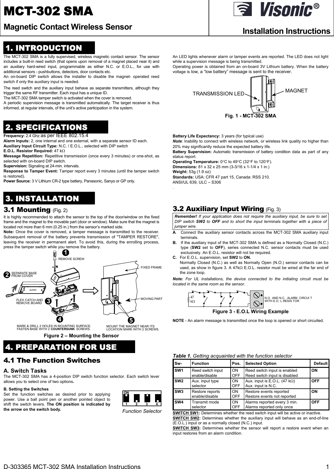D-303365 MCT-302 SMA Installation Instructions  1 MCT-302 SMA Magnetic Contact Wireless Sensor   Installation Instructions    1. INTRODUCTION The MCT-302 SMA is a fully supervised, wireless magnetic contact sensor. The sensor includes a built-in reed switch (that opens upon removal of a magnet placed near it) and an auxiliary hard-wired input, programmable as either N.C. or E.O.L., for use with additional sensors - pushbuttons, detectors, door contacts etc.  An on-board DIP switch allows the installer to disable the magnet- operated reed switch if only the auxiliary input is needed.  The reed switch and the auxiliary input behave as separate transmitters, although they trigger the same RF transmitter. Each input has a unique ID.  The MCT-302 SMA tamper switch is activated when the cover is removed.  A periodic supervision message is transmitted automatically. The target receiver is thus informed, at regular intervals, of the unit’s active participation in the system. An LED lights whenever alarm or tamper events are reported. The LED does not light while a supervision message is being transmitted.  Operating power is obtained from an on-board 3V Lithium battery. When the battery voltage is low, a “low battery” message is sent to the receiver. MAGNETTRANSMISSION LED Fig. 1 - MCT-302 SMA 2. SPECIFICATIONS Frequency: 2.4 Ghz as per IEEE 802.15.4 Alarm Inputs: 2, one internal and one external, with a separate sensor ID each. Auxiliary Input Circuit Type: N.C. / E.O.L., selected with DIP switch E.O.L. Resistor Required: 47 k Message Repetition: Repetitive transmission (once every 3 minutes) or one-shot, as selected with on-board DIP switch. Supervision: Signaling at 24-min. intervals.  Response to Tamper Event: Tamper report every 3 minutes (until the tamper switch is restored). Power Source: 3 V Lithium CR-2 type battery, Panasonic, Sanyo or GP only. Battery Life Expectancy: 3 years (for typical use) Note: Inability to connect with wireless network, or wireless link quality no higher than 20% may significantly reduce the expected battery life. Battery Supervision: Automatic transmission of battery condition data as part of any status report. Operating Temperature: 0C to 49C (32F to 120F). Dimensions: 81 x 32 x 25 mm (3-3/16 x 1-1/4 x 1 in.) Weight: 53g (1.9 oz) Standards: USA: CFR 47 part 15, Canada: RSS 210. ANSI/UL 639, ULC – S306 . 3. INSTALLATION 3.1 Mounting (Fig. 2) It is highly recommended to attach the sensor to the top of the door/window on the fixed frame and the magnet to the movable part (door or window). Make sure that the magnet is located not more than 6 mm (0.25 in.) from the sensor’s marked side.  Note:  Once the cover is removed, a tamper message is transmitted to the receiver. Subsequent removal of the battery prevents transmission of &quot;TAMPER RESTORE&quot;, leaving the receiver in permanent alert. To avoid this, during the enrolling process, press the tamper switch while you remove the battery.  BASE WITHP.C .  BOA RD2SEPARATE BASEFROM COVERMARK &amp; DRILL 2 HOLES IN MOUNTING SURFACE.FASTEN BASE WITH 2 COUNTERSUNK  SCREWS.43FLEX CATCH ANDREMOVE BOARDFIXED FRAMEMOVING PARTMOUNT THE MAGNET NEAR ITSLOCATION MARK WITH 2 SCREWS.51REMOVE SCREW Figure 2 – Mounting the Sensor 3.2 Auxiliary Input Wiring (Fig. 3) Remember! If your application does not require the auxiliary input, be sure to set DIP switch SW2 to OFF and to short the input terminals together with a piece of jumper wire. A.  Connect the auxiliary sensor contacts across the MCT-302 SMA auxiliary input terminals. B.  If the auxiliary input of the MCT-302 SMA is defined as a Normally Closed (N.C.) type (SW2 set to OFF), series connected N.C. sensor contacts must be used exclusively. An E.O.L. resistor will not be required. C.  For E.O.L. supervision, set SW2 to ON. Normally Closed (N.C.) as well as Normally Open (N.O.) sensor contacts can be used, as show in figure 3. A 47k E.O.L. resistor must be wired at the far end of the zone loop. Note: For UL installations, the device connected to the initiating circuit must be located in the same room as the sensor. 47kN.O. AND N.C. ALARM CIRCUI TWITH E.O. L RESIS TOR Figure 3 - E.O.L Wiring Example  NOTE - An alarm message is transmitted once the loop is opened or short circuited. 4. PREPARATION FOR USE 4.1 The Function Switches A. Switch Tasks The MCT-302 SMA has a 4-position DIP switch function selector. Each switch lever allows you to select one of two options. B. Setting the Switches Set the function switches as desired prior to applying power. Use a ball point pen or another pointed object to shift the switch levers. The ON position is indicated by the arrow on the switch body. ON1234 Function Selector Table 1. Getting acquainted with the function selector Sw- Function  Pos. Selected Option  DefaultSW1  Reed switch input enable/disable ON OFF Reed switch input is enabled Reed switch input is disabled ON SW2 Aux. input type selector ON OFF Aux. input is E.O.L. (47 k) Aux. input is N.C. OFF SW3 Restore reports enable/disable ON OFF Restore events reported Restore events not reported ON SW4 Transmit mode selector ON OFF Alarms reported every 3 min. Alarms reported only once OFF SWITCH SW1: Determines whether the reed switch input will be active or inactive. SWITCH SW2: Determines whether the auxiliary input will behave as an end-of-line (E.O.L.) input or as a normally closed (N.C.) input. SWITCH SW3: Determines whether the sensor will report a restore event when an input restores from an alarm condition. 